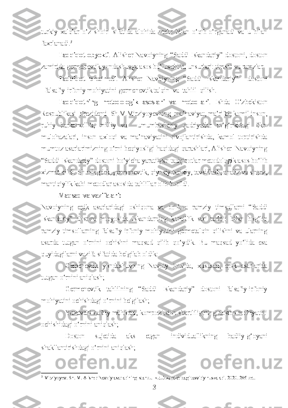 turkiy   xalqlar   o‘z   shoiri   sifatida   alohida   mehr   bilan   o‘qib-o‘rganadi   va   u   bilan
faxrlanadi. 3
Tadqiqot   obyekti .   Alisher   Navoiyning   “Saddi   Iskandariy”   dostoni,   doston
zamirida germenevtik yondashuvga asos bo‘luvchi til unsurlari: timsol va ramzlar
Tadqiqot   predmeti .   Alisher   Navoiyning   “Saddi   Iskandariy”     dostoni
falsafiy-irfoniy mohiyatini germenevtik talqin  va  tahlil  qilish.
Tadqiqotning   metodologik   asoslari   va   metodlari .   Ishda   O‘zbekiston
Respublikasi  Prezidenti  Sh.M.Mirziyoyevning  ma’naviyat, ma’rifat, komil inson,
ruhiy   barkamollik,   milliy   va     umumbashariy   qadriyatlar   to‘g‘risidagi   fikr-
mulohazalari,   inson   axloqi   va   ma’naviyatini   rivojlantirishda,   kamol   toptirishda
mumtoz asarlarimizning o‘rni beqiyosligi haqidagi qarashlari, Alisher  Navoiyning
“Saddi Iskandariy” dostoni bo‘yicha yaratilgan tadqiqotlar metodologik asos bo‘lib
xizmat qildi. Shuningdek, germenevtik, qiyosiy-tarixiy, tavsiflash, analiz va sintez,
mantiqiylik kabi metodlar asosida tahlillar olib borildi.
Maqsad va vazifalari:
Navoiyning   epik   asarlaridagi   oshiqona   va   orifona   ramziy   timsollarni   “Saddi
Iskandariy”   dostoni   miqyosida   Iskandarning   komillik   sari   tadriji   bilan   bog‘liq
ramziy   timsollarning   falsafiy-irfoniy   mohiyatini   germetalqin   qilishni   va   ularning
asarda   tutgan   o‘rnini   ochishni   maqsad   qilib   qo‘ydik.   Bu   maqsad   yo‘lida   esa
quyidagilarni vazifa sifatida belgilab oldik:
− Gemenevtik   yondashuvning   Navoiy   ijodida,   xususan,   epik   asarlarida
tutgan o‘rnini aniqlash;
− Germenevtik   tahlilning   “Saddi   Iskandariy”   dostoni   falsafiy-irfoniy
mohiyatini ochishdagi o‘rnini belgilash; 
− Yozuvchi badiiy mahorati, kompozitsion shartliligining doston mohiyatini
ochishidagi o‘rnini aniqlash;
− Doston   sujetida   aks   etgan   individuallikning   badiiy-g‘oyani
shakllantirishdagi o‘rnini aniqlash;
3
 Mirziyoyev. Sh. M. Alisher Navoiy asarlarining Istanbul kutubxonalaridagi tasviriy nusxalari.  2020. 286- bet .
3 