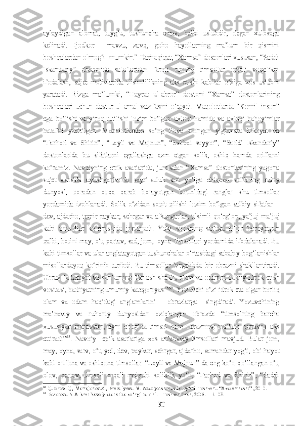aylaydigan   alomat,   tuyg‘u,   tushuncha   emas,   balki   uslubdir,   degan   xulosaga
kelinadi.   Ijodkor     mavzu,   zavq,   goho   hayollarning   ma’lum   bir   qismini
boshqalardan olmog‘i  mumkin.” Darhaqiqat, “Xamsa” dostonlari xususan, “Saddi
Iskandariy”   dostonida   salaflaridan   farqli   ramziy   timsollar   orqali   voqelikni
ifodalash,   sujet   motivlarida   tilsimlilikning   aks   etishi   kabilar   o‘ziga   xos   uslubni
yaratadi.   Bizga   ma’lumki,   “Hayrat   ul-abror”   dostoni   “Xamsa”   dostonlarining
boshqalari   uchun   dastur-ul   amal   vazifasini   o‘taydi.   Maqolotlarda   “Komil   inson”
ega   bo‘lishi   va   yiroq   tutilishi   lozim   bo‘lgan   axloqi   hamida   va   axloqi   bahoyimlar
batafsil   yoritilgan.   Maqolotlardan   so‘ng   ilova   qilingan   yigirmata   hikoyat   va
“Farhod   va   Shirin”,   “Layli   va   Majnun”,   “Sabbai   sayyor”,   “Saddi   Iskandariy”
dostonlarida   bu   sifatlarni   egallashga   azm   etgan   solik,   oshiq   hamda   oriflarni
ko‘ramiz.   Navoiyning   epik   asarlarida,   jumladan   “Xamsa”   dostonlarining   yagona
sujet   asosida   uyushganlarida   sayri-suluk   sari   yo‘lga   chiqqan   solikning   ruhiy
dunyosi,   qoradan   oqqa   qarab   borayotgan   botinidagi   ranglar   shu   timsollar
yordamida   izohlanadi.   Solik   o‘zidan   soqit   qilishi   lozim   bo‘lgan   salbiy   sifatlar   –
dev, ajdarho, temir paykar, sehrgar va afsungarlar, tilsimli qo‘rg‘on, ya’juj-ma’juj
kabi   timsollar   ko‘rinishida   jonlanadi.   Yoki   solikning   safoga   to‘lib   borayotgan
qalbi, botini may, o‘t, partav, sad, jom,  oyna  timsollari yordamida ifodalanadi. Bu
kabi timsollar va ular anglatayotgan tushunchalar o‘rtasidagi sababiy bog‘lanishlar
misollardayoq   ko‘rinib   turibdi.   Bu   timsollar   birgalikda   bir   obrazni   shakllantiradi.
Obraz “adabiyot  va san’atning fikrlash shakli, olam va odamni badiiy idrok etish
vositasi, badiiyatning umumiy kategoriyasi” 60
. Yozuvchi o‘zi idrok eta olgan borliq
olam   va   odam   haqidagi   anglamlarini       obrazlarga     singdiradi.   Yozuvchining
ma’naviy   va   ruhoniy   dunyosidan   oziqlangan   obrazda   “timsolning   barcha
xususiyati   mujassam,   ayni   chog‘da   timsol   ham   obrazning   ma’lum   qirrasini   aks
ettiradi” 61
.   Navoiy     epik   asarlariga   xos   an’anaviy   timsollari   mavjud.   Bular   jom,
may, oyna, sarv, o‘t, yel, dev, paykar, sehrgar, ajdarho, samandar yog‘i, obi hayot
kabi orifona va oshiqona timsollar. “Layli va Majnun” da eng ko‘p qo‘llangan o‘t,
olov,   partav,   timsoli   orqali   majzubi   soliklik   yo‘li,   “Farhod   va   Shirin”,   “Saddi
60
  Quronov. Q,  Mamajonov.Z ,  Sheraliyeva. M. Adabiyotshunoslik lug‘ati. Toshkent. “Akademnashr” , 2010.
61
  Bozorova. N.Alisher Navoiy asarlarida ko‘ngil talqini. – Toshkent: Fan, 2009. – B.103.
30 