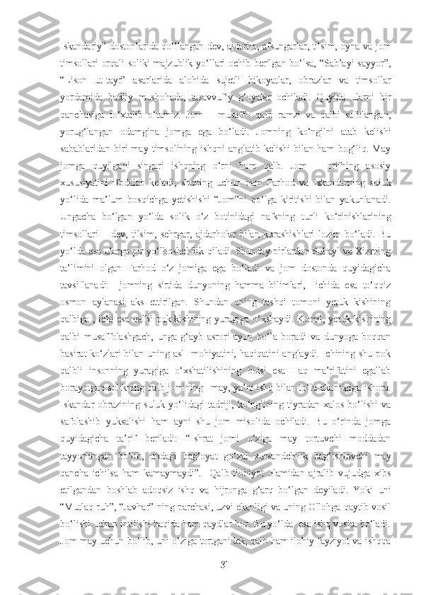 Iskandariy” dostonlarida qo‘llangan dev, ajdarho, afsungarlar, tilsim, oyna va jom
timsollari orqali soliki majzublik yo‘llari ochib berilgan bo‘lsa, “Sab’ayi sayyor”,
“Lison   ut-tayr”   asarlarida   alohida   sujetli   hikoyatlar,   obrazlar   va   timsollar
yordamida   badiiy   mushohada,   tasavvufiy   g‘oyalar   ochiladi.   Quyida   ularni   bir
qanchasiga   to‘xtalib   o‘tamiz.   Jom   –   musaffo   qalb   ramzi   va   qalbi   safolangan,
yorug‘langan   odamgina   jomga   ega   bo‘ladi.   Jomning   ko‘ngilni   atab   kelishi
sabablaridan   biri   may   timsolining   ishqni   anglatib   kelishi   bilan   ham   bog‘liq.   May
jomga   quyilgani   singari   ishqning   o‘rni   ham   qalb.   Jom   –   orifning   asosiy
xususiyatini   ifodalab   keladi,   shuning   uchun   ham   Farhod   va   Iskandarning   suluk
yo‘lida   ma’lum   bosqichga   yetishishi   “Jom”ni   qo‘lga   kiritishi   bilan   yakunlanadi.
Ungacha   bo‘lgan   yo‘lda   solik   o‘z   botinidagi   nafsning   turli   ko‘rinishlarining
timsollari   –   dev,   tilsim,   sehrgar,   ajdarholar   bilan   kurashishlari   lozim   bo‘ladi.   Bu
yo‘lda esa ularga pir yo‘lboshchilik qiladi. Shunday pirlardan Suhayl va Xizrning
ta’limini   olgan   Farhod   o‘z   jomiga   ega   bo‘ladi   va   jom   dostonda   quyidagicha
tavsiflanadi:     jomning   sirtida   dunyoning   hamma   bilimlari,     ichida   esa   to‘qqiz
osmon   aylanasi   aks   ettirilgan.   Shundan   uning   tashqi   tomoni   yetuk   kishining
qalbiga , ichi esa qalbi pok kishining yuragiga o‘xshaydi.  Komil, yetuk kishining
qalbi   musaffolashgach,   unga   g‘ayb   asrori   ayon   bo‘la   boradi   va   dunyoga   boqqan
basirat ko‘zlari bilan uning asl    mohiyatini, haqiqatini anglaydi. Ichining shu pok
qalbli   insonning   yuragiga   o‘xshatilishining   boisi   esa   Haq   ma’rifatini   egallab
borayotgan solikning qalb jomining –may, ya’ni ishq bilan to‘la ekanligiga ishora.
Iskandar   obrazining   suluk  yo‘lidagi  tadriji,  ko‘nglining  tiyradan  xalos   bo‘lishi  va
safolashib   yuksalishi   ham   ayni   shu   jom   misolida   ochiladi.   Bu   o‘rinda   jomga
quyidagicha   ta’rif   beriladi:   “Ishrat   jomi   o‘ziga   may   tortuvchi   moddadan
tayyorlangan   bo‘lib,   undagi   bag‘oyat   go‘zal   xursandchilik   bag‘ishlovchi   may
qancha   ichilsa   ham   kamaymaydi”.     Qalb   ilohiyot   olamidan   ajralib   vujudga   xibs
etilgandan   boshlab   adoqsiz   ishq   va   hijronga   g‘arq   bo‘lgan   deyiladi.   Yoki   uni
“Mutlaq ruh”, “Javhar” ning parchasi, uzvi ekanligi va uning Ollohga qaytib vosil
bo‘lishi uchun intilishi haqida ham qaydlar bor. Bu yo‘lda  esa ishq vosita bo‘ladi.
Jom may uchun bo‘lib, uni o‘ziga tortganidek, qalb ham ilohiy fayziyot va ishqqa
31 