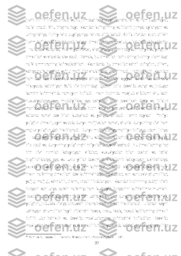 jozib bo‘lib o‘ziga tortadi va bu jomdagi ishq mayi  qancha ichilsa ham tugamaydi,
balki   ortadi.  Shu   birgina   bayt   Iskandar   ko‘nglining   safolanib  jomga   aylangani   va
uning ichiga ilohiy ishq quyilganiga ishora qilib keladi. Solik o‘zidan soqit qilishi
lozim bo‘lgan sifatlarni atab kelgan timsollar ham mavjud. Ular Farhodda ajdarho
– nafs, dev-saltanat, hokimiyat orzusi, sher-g‘azab, temir paykar - ro‘yo va yolg‘on
timsollari vositasida aks etadi. Demak, bu timsollar Farhodning botiniy olamidagi
nafsi   ammoraning   ko‘rsatkichlari.   Iskandarda  bu   timsollar   sehrli   qo‘rg‘on,   tilism,
sehrgar-afsungarlar, ya’juj-ma’jujlar shaklida talqin qilinadi.  Farhod kabi Iskandar
ham ular bilan kurashadi  va yengib chiqadi. “Sab’ayi  sayyor” dostonida uchinchi
hikoyatda   keltirilgan   Sa’d   o‘z   botinidagi   Qatron   otliq   devsifat   zangi   va   jodugar
kampir   ko‘rinishida   namoyon   bo‘ladi.   Inson   botinida   mavjud   sifatlarni   shu   kabi
hususiyatlarga   ega   moddiylikka   ega   ashyolar   bilan   tavsiflash   diniy   va   folklor
manbalarga   ham   xos.   Farhod   ham   botin   ko‘zini   yopuvchi,   sehrlovchi   hokimiyat,
saltanat   ramzi   dev   bilan   kurashadi   va   yengib   chiqadi.   Temir   paykar   –   “ro‘yo
yolg‘on timsoli, ayni vaqtda dunyo mo‘jizalari ramzi, chunki dunyoning o‘zi ham
majoz-yolg‘on deb hisoblanadi. Dunyo mo‘jizalariga mahliyo bo‘lgan odam Ilohga
– Haqqa yetolmaydi, chalg‘iydi”. 62
Shu sababli ham Farhod bu ro‘yoning ko‘ksiga
o‘q otadi va dunyoning yolg‘onchi ro‘yolaridan voz kechadi. Bu timsollarning har
biri   o‘zi   nomlab   kelayotgan   sifatlar,   xususiyatlar   bilan   tashqi   va   ichki
bog‘liqliklarga   ega   va   uzoq   yillar   davomida   shakllanib   kelayotgan   tashbehlarga
asoslanishi xalq og‘zaki ijodida ham ko‘rinadi.  “Saddi Iskandariy” dostonida ham
inson   nafsining   timsollari   dev   ko‘rinishidagi   maxluqlar,   son-sanoqsiz   chumolilar,
ya’juj-ma’juj, sehr ahli, tilsim, orqali ifodalangan. Iskandar botinining tadriji o‘sib
borgani   sari   unga   qarshi   nafsning   ham   kuchayib   borganini   ko‘rishimiz   mumkin.
Dastlab   uning   oldiga   sehr-jodu   ahli   uchraydiki,   ular   dunyoning   sehrlovchi   ro‘yo,
yolg‘on, jodudek o‘ziga tortuvchi ohanrabolari timsoli hisoblanadi.  Ulardan keyin
uchragan   chumolilar   hayli   o‘tkinchi   havas,   orzu,   istak,   hasad   kabilarning   timsoli
bo‘lib   ular   behisob   va   devsifat   maxluqlarning   qo‘riqchisi   bo‘ladilar.   Devsifat
maxluqlar inson botinidagi nafs timsoli bo‘lib, yuqorida keltirilganidek, chumolilar
62
  Komilov N. Tasavvuf. – Toshkent: Movarounnahr-O‘zbekiston, 2009. – B.84.
32 