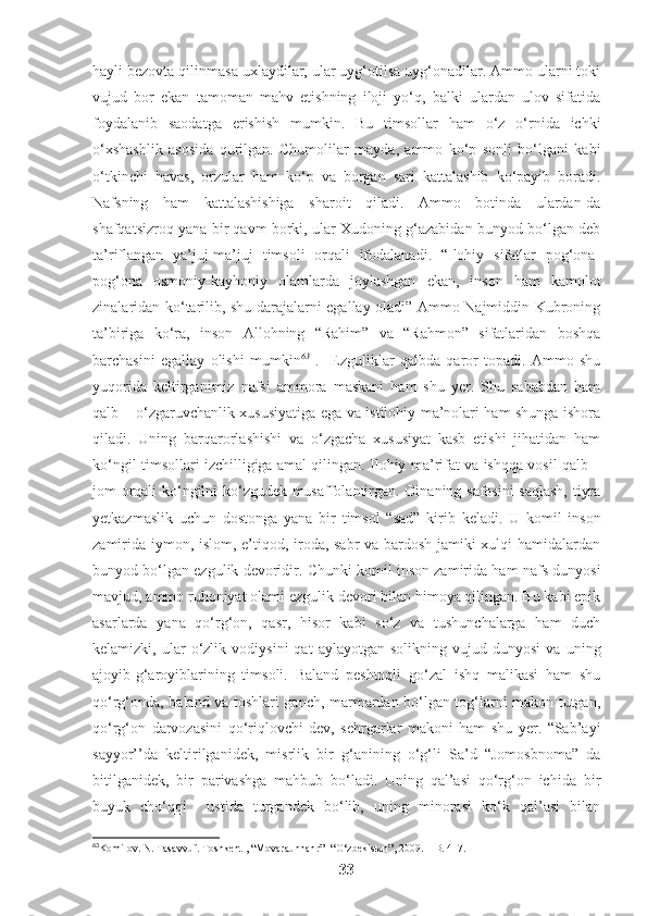 hayli bezovta qilinmasa uxlaydilar, ular uyg‘otilsa uyg‘onadilar. Ammo ularni toki
vujud   bor   ekan   tamoman   mahv   etishning   iloji   yo‘q,   balki   ulardan   ulov   sifatida
foydalanib   saodatga   erishish   mumkin.   Bu   timsollar   ham   o‘z   o‘rnida   ichki
o‘xshashlik   asosida   qurilgan.   Chumolilar   mayda,   ammo   ko‘p   sonli   bo‘lgani   kabi
o‘tkinchi   havas,   orzular   ham   ko‘p   va   borgan   sari   kattalashib   ko‘payib   boradi.
Nafsning   ham   kattalashishiga   sharoit   qiladi.   Ammo   botinda   ulardan-da
shafqatsizroq yana bir qavm borki, ular Xudoning g‘azabidan bunyod bo‘lgan deb
ta’riflangan   ya’juj-ma’juj   timsoli   orqali   ifodalanadi.   “Ilohiy   sifatlar   pog‘ona-
pog‘ona   osmoniy-kayhoniy   olamlarda   joylashgan   ekan,   inson   ham   kamolot
zinalaridan ko‘tarilib, shu darajalarni egallay oladi” Ammo Najmiddin Kubroning
ta’biriga   ko‘ra,   inson   Allohning   “Rahim”   va   “Rahmon”   sifatlaridan   boshqa
barchasini   egallay   olishi   mumkin 63
  .     Ezguliklar   qalbda   qaror   topadi.   Ammo   shu
yuqorida   keltirganimiz   nafsi   ammora   maskani   ham   shu   yer.   Shu   sababdan   ham
qalb – o‘zgaruvchanlik xususiyatiga ega va istilohiy ma’nolari ham shunga ishora
qiladi.   Uning   barqarorlashishi   va   o‘zgacha   xususiyat   kasb   etishi   jihatidan   ham
ko‘ngil timsollari izchilligiga amal qilingan. Ilohiy ma’rifat va ishqqa vosil qalb –
jom orqali ko‘ngilni ko‘zgudek musaffolantirgan. Oinaning safosini  saqlash, tiyra
yetkazmaslik   uchun   dostonga   yana   bir   timsol   “sad”   kirib   keladi.   U   komil   inson
zamirida iymon, islom, e’tiqod, iroda, sabr  va bardosh jamiki xulqi hamidalardan
bunyod bo‘lgan ezgulik devoridir. Chunki komil inson zamirida ham nafs dunyosi
mavjud, ammo ruhoniyat olami ezgulik devori bilan himoya qilingan. Bu kabi epik
asarlarda   yana   qo‘rg‘on,   qasr,   hisor   kabi   so‘z   va   tushunchalarga   ham   duch
kelamizki,  ular   o‘zlik   vodiysini   qat   aylayotgan   solikning   vujud  dunyosi   va   uning
ajoyib-g‘aroyiblarining   timsoli.   Baland   peshtoqli   go‘zal   ishq   malikasi   ham   shu
qo‘rg‘onda, baland va toshlari ganch, marmardan bo‘lgan tog‘larni makon tutgan,
qo‘rg‘on   darvozasini   qo‘riqlovchi   dev,   sehrgarlar   makoni   ham   shu   yer.   “Sab’ayi
sayyor’’da   keltirilganidek,   misrlik   bir   g‘anining   o‘g‘li   Sa’d   “Jomosbnoma”   da
bitilganidek,   bir   parivashga   mahbub   bo‘ladi.   Uning   qal’asi   qo‘rg‘on   ichida   bir
buyuk   cho‘qqi     ustida   turgandek   bo‘lib,   uning   minorasi   ko‘k   qal’asi   bilan
63
Komilov. N. Tasavvuf. Toshkent , “Movaraunnahr” -“O‘zbekiston”, 2009. – B. 417.
33 