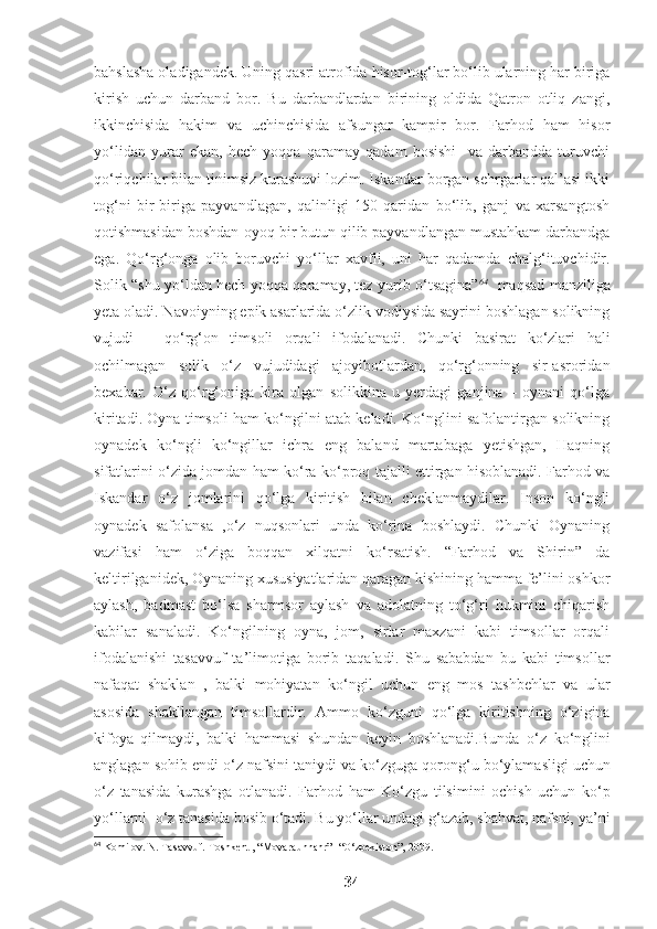 bahslasha oladigandek. Uning qasri atrofida hisor-tog‘lar bo‘lib ularning har biriga
kirish   uchun   darband   bor.   Bu   darbandlardan   birining   oldida   Qatron   otliq   zangi,
ikkinchisida   hakim   va   uchinchisida   afsungar   kampir   bor.   Farhod   ham   hisor
yo‘lidan   yurar   ekan,   hech   yoqqa   qaramay   qadam   bosishi     va   darbandda   turuvchi
qo‘riqchilar bilan tinimsiz kurashuvi lozim. Iskandar borgan sehrgarlar qal’asi ikki
tog‘ni   bir-biriga   payvandlagan,   qalinligi   150   qaridan   bo‘lib,   ganj   va   xarsangtosh
qotishmasidan boshdan-oyoq bir butun qilib payvandlangan mustahkam darbandga
ega.   Qo‘rg‘onga   olib   boruvchi   yo‘llar   xavfli,   uni   har   qadamda   chalg‘ituvchidir.
Solik “shu yo‘ldan hech yoqqa qaramay, tez yurib o‘tsagina” 64
   maqsad manziliga
yeta oladi. Navoiyning epik asarlarida o‘zlik vodiysida sayrini boshlagan solikning
vujudi   –   qo‘rg‘on   timsoli   orqali   ifodalanadi.   Chunki   basirat   ko‘zlari   hali
ochilmagan   solik   o‘z   vujudidagi   ajoyibotlardan,   qo‘rg‘onning   sir-asroridan
bexabar.   O‘z   qo‘rg‘oniga   kira   olgan   solikkina   u   yerdagi   ganjina   –   oynani   qo‘lga
kiritadi. Oyna timsoli ham ko‘ngilni atab keladi. Ko‘nglini safolantirgan solikning
oynadek   ko‘ngli   ko‘ngillar   ichra   eng   baland   martabaga   yetishgan,   Haqning
sifatlarini o‘zida jomdan ham ko‘ra ko‘proq tajalli ettirgan hisoblanadi. Farhod va
Iskandar   o‘z   jomlarini   qo‘lga   kiritish   bilan   cheklanmaydilar.   Inson   ko‘ngli
oynadek   safolansa   ,o‘z   nuqsonlari   unda   ko‘rina   boshlaydi.   Chunki   Oynaning
vazifasi   ham   o‘ziga   boqqan   xilqatni   ko‘rsatish.   “Farhod   va   Shirin”   da
keltirilganidek, Oynaning xususiyatlaridan qaragan kishining hamma fe’lini oshkor
aylash,   badmast   bo‘lsa   sharmsor   aylash   va   adolatning   to‘g‘ri   hukmini   chiqarish
kabilar   sanaladi.   Ko‘ngilning   oyna,   jom,   sirlar   maxzani   kabi   timsollar   orqali
ifodalanishi   tasavvuf   ta’limotiga   borib   taqaladi.   Shu   sababdan   bu   kabi   timsollar
nafaqat   shaklan   ,   balki   mohiyatan   ko‘ngil   uchun   eng   mos   tashbehlar   va   ular
asosida   shakllangan   timsollardir.   Ammo   ko‘zguni   qo‘lga   kiritishning   o‘zigina
kifoya   qilmaydi,   balki   hammasi   shundan   keyin   boshlanadi. Bunda   o ‘ z   ko ‘ nglini
anglagan sohib endi o ‘ z nafsini taniydi va ko ‘ zguga qorong‘u bo ‘ ylamasligi uchun
o ‘ z   tanasida   kurashga   otlanadi .   Farhod   ham   Ko‘zgu   tilsimini   ochish   uchun   ko‘p
yo‘llarni   o ‘ z tanasida  bosib o‘tadi. Bu yo‘llar undagi g‘azab, shahvat, nafsni, ya’ni
64
  Komilov. N. Tasavvuf. Toshkent , “Movaraunnahr” -“O‘zbekiston”, 2009. 
34 