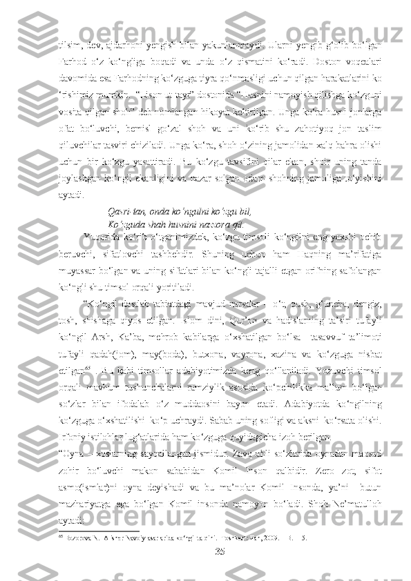 tilsim, dev, ajdarhoni  yengish bilan yakunlanmay di .   Ularni  yengib  g‘olib bo ‘ lgan
Farhod   o ‘ z   ko ‘ ngliga   boqadi   va   unda   o ‘ z   qismatini   ko ‘ radi .   Doston   voqealari
davomida esa Farhodning ko ‘ zguga tiyra qo ‘ nmasligi uchun qilgan harakatlarini ko
‘ rishimiz mumkin .   “Lison ut-tayr” dostonida “Husnini namoyish qilishga ko‘zguni
vosita qilgan shoh” deb nomlangan hikoyat keltirilgan. Unga ko‘ra husni jonlarga
ofat   bo‘luvchi,   bemisl   go‘zal   shoh   va   uni   ko‘rib   shu   zahotiyoq   jon   taslim
qiluvchilar tasviri chiziladi. Unga ko‘ra, shoh o‘zining jamolidan xalq bahra olishi
uchun   bir   ko‘zgu   yasattiradi.   Bu   ko‘zgu   tavsifini   qilar   ekan,   shoir   uning   tanda
joylashgan   ko‘ngil   ekanligini   va   nazar   solgan   odam   shohning   jamoliga   to‘yishini
aytadi.
Qasri-tan, onda ko‘ngulni ko‘zgu bil, 
Ko‘zguda shah husnini nazzora qil.
Yuqorida   ko‘rib   o‘tganimizdek,   ko‘zgu   timsoli   ko‘ngilni   eng   yaxshi   ochib
beruvchi,   sifatlovchi   tashbehdir.   Shuning   uchun   ham   Haqning   ma’rifatiga
muyassar  bo‘lgan va uning sifatlari bilan ko‘ngli tajalli etgan orifning safolangan
ko‘ngli shu timsol orqali yoritiladi.
“ Ko ‘ ngil   dastlab   tabiatdagi   mavjud   narsalar   –   o ‘ t,   qush,   g‘uncha,   dengiz,
tosh,   shishaga   qiyos   etilgan.   Islom   dini,   Qur’on   va   hadislarning   ta’siri   tufayli
ko ‘ ngil   Arsh,   Ka’ba,   mehrob   kabilarga   o ‘ xshatilgan   bo ‘ lsa     tasavvuf   ta’limoti
tufayli   qadah(jom),   may(boda),   butxona,   vayrona,   xazina   va   ko ‘ zguga   nisbat
etilgan 65
  .   Bu   kabi   timsollar   adabiyotimizda   keng   qo ‘ llaniladi.   Yozuvchi   timsol
orqali   mavhum   tushunchalarni   ramziylik   asosida   ko ‘ pchilikka   ma’lum   bo ‘ lgan
so ‘ zlar   bilan   ifodalab   o ‘ z   muddaosini   bayon   etadi.   Adabiyotda   ko ‘ ngilning
ko ‘ zguga o ‘ xshatilishi  ko ‘ p uchraydi. Sabab uning sofligi va aksni  ko ‘ rsata olishi.
Irfoniy istilohlar lug‘atlarida ham ko ‘ zguga quyidagicha izoh berilgan.
“Oyna   –   xoslarning   sayqallangan   jismidur.   Zavq   ahli   so‘zlarida   oynadan   maqsad
zohir   bo‘luvchi   makon   sababidan   Komil   Inson   qalbidir.   Zero   zot,   sifot
asmo(ismlar)ni   oyna   deyishadi   va   bu   ma’nolar   Komil   Insonda,   ya’ni     butun
mazhariyatga   ega   bo‘lgan   Komil   insonda   namoyon   bo‘ladi.   Shoh   Ne’matulloh
aytadi:
65
 Bozorova N.  Alisher Navoiy asarlarida ko‘ngil talqini.- Toshkent: Fan, 2009. – B. 115.
35 