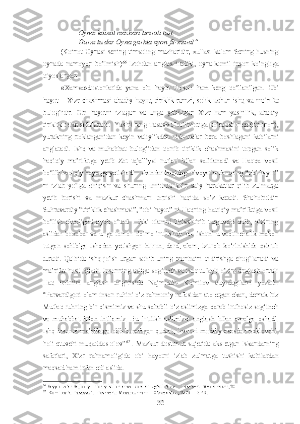 Oynai koinot mazhari timsoli tust,
Husni tu dar Oyna gashta ayon fil-masal ”
(Koinot  Oynasi   sening   timsoling   mazharidir,  xullasi  kalom  Sening  husning
oynada   namoyon   bo‘lmish) 66
  Izohdan   anglashiladiki,   oyna-komil   inson   ko ‘ ngliga
qiyoslangan
«Xamsa»dostonlarida   yana   obi   hayot   timsoli   ham   keng   qo‘llanilgan.   Obi
hayot   –   Xizr   chashmasi   abadiy   hayot ,   tiriklik   ramzi ,   solik   uchun   ishq   va   ma ’ rifat
bulog‘idir .   Obi   hayotni   izlagan   va   unga   yetishgan   Xizr   ham   yashillik,   abadiy
tiriklik bilan sifatlanadi.  Yashil rang Tasavvuf ta’limotiga ko‘ra ishonch (itminon),
yurakning   poklanganidan   keyin   valiylikdan   nishonalar   bera   boshlagani   kabilarni
anglatadi.   Ishq   va   muhabbat   bulog‘idan   qonib   tiriklik   chashmasini   topgan   solik
haqiqiy   ma’rifatga   yetib   Zot   tajalliysi   nurlari   bilan   safolanadi   va   Haqqa   vosil
bo‘lib haqiqiy hayotga yetishadi. Iskandar haqidagi rivoyatlarda uning “obi hayot”
ni   izlab   yo‘lga   chiqishi   va   shuning   umidida   ko‘p   sa’y   harakatlar   qilib   zulmatga
yetib   borishi   va   mazkur   chashmani   topishi   haqida   so‘z   ketadi.   Shahobiddin
Suhravardiy “tiriklik chashmasi”, “obi hayot” ni Haqning haqiqiy ma’rifatiga vosil
bo‘lish   ekanligini   aytib   o‘tadi   .   Ikki   olamni   birlashtirib   turguvchi   qalb,   o‘zining
aslidan boxabar va unga tomon doimo intilishda. Bu ishqni u vaqtinchalik makon
tutgan   sohibiga   ishqdan   yetishgan   hijron,   dard,   alam,   iztirob   ko‘rinishida   eslatib
turadi.   Qalbida   ishq   jo‘sh   urgan   sohib   uning   manbaini   qidirishga   chog‘lanadi   va
ma’rifat hosil qiladi. Insonning asliga sog‘inch va ishq tufayli o‘zini anglash orqali
Haq   irfonini   anglash   to‘g‘risida   Najmiddin   Komilov   quyidagilarni   yozadi:
“Parvardigori olam inson ruhini o‘z rahmoniy nafasidan ato etgan ekan, demak biz
Mutlaq ruhning bir qismimiz va shu sababli o‘z aslimizga qarab intihosiz sog‘inch
va   muhabbat   bilan   intilamiz.   Bu   intilish   aslimizni   anglash   bilan   amalga   oshadi.
Ishq insonni ma’rifatga olib boradigan qudrat, insonni moddiy asosdan poklovchi,
holi etuvchi muqaddas olov” 67
  . Mazkur dostonda sujetida aks etgan Iskandarning
safarlari,   Xizr   rahnamoligida   obi   hayotni   izlab   zulmatga   tushishi   kabilardan
maqsad ham irfon edi aslida. 
66
  Sayyid Jafar Sajjodiy. Irfoniy istilohlar va iboralar lug‘ati.  Sino. – Toshkent: Media nashr, 2011. 
67
   Komilov N .  Tasavvuf .- Toshkent: Movarounnahr – O‘zbekiston, 2009  - B. 49.
36 