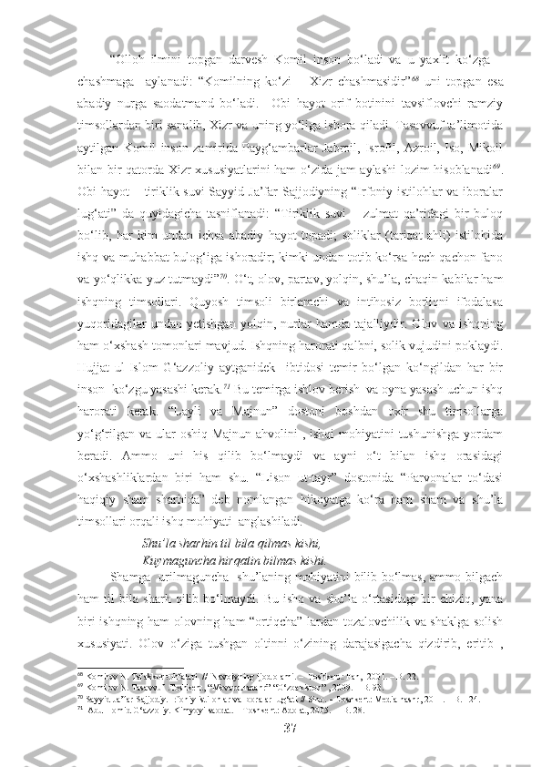 “Olloh   ilmini   topgan   darvesh   Komil   inson   bo‘ladi   va   u   yaxlit   ko‘zga   –
chashmaga     aylanadi:   “Komilning   ko‘zi   –   Xizr   chashmasidir” 68
  uni   topgan   esa
abadiy   nurga   saodatmand   bo‘ladi.     Obi   hayot   orif   botinini   tavsiflovchi   ramziy
timsollardan biri sanalib, Xizr va uning yo‘liga ishora qiladi. Tasavvuf ta’limotida
aytilgan   Komil   inson   zamirida   Payg‘ambarlar   Jabroil,   Isrofil,   Azroil,   Iso,   Mikoil
bilan bir qatorda Xizr xususiyatlarini ham o‘zida jam aylashi  lozim hisoblanadi 69
.
Obi hayot – tiriklik suvi  Sayyid Ja’far Sajjodiyning “Irfoniy istilohlar  va iboralar
lug‘ati”   da   quyidagicha   tasniflanadi:   “Tiriklik   suvi   –   zulmat   qa’ridagi   bir   buloq
bo‘lib,   har   kim   undan   ichsa   abadiy   hayot   topadi;   soliklar   (tariqat   ahli)   istilohida
ishq va muhabbat bulog‘iga ishoradir; kimki undan totib ko‘rsa hech qachon fano
va yo‘qlikka yuz tutmaydi” 70
. O‘t, olov, partav, yolqin, shu’la, chaqin kabilar ham
ishqning   timsollari.   Quyosh   timsoli   birlamchi   va   intihosiz   borliqni   ifodalasa
yuqoridagilar   undan   yetishgan   yolqin,   nurlar   hamda   tajalliydir.   Olov   va   ishqning
ham o‘xshash tomonlari mavjud. Ishqning harorati qalbni, solik vujudini poklaydi.
Hujjat   ul-Islom   G‘azzoliy   aytganidek     ibtidosi   temir   bo‘lgan   ko‘ngildan   har   bir
inson  ko‘zgu yasashi kerak. 71
 Bu temirga ishlov berish  va oyna yasash uchun ishq
harorati   kerak.   “Layli   va   Majnun”   dostoni   boshdan   oxir   shu   timsollarga
yo‘g‘rilgan va ular  oshiq Majnun ahvolini , ishqi  mohiyatini  tushunishga yordam
beradi.   Ammo   uni   his   qilib   bo‘lmaydi   va   ayni   o‘t   bilan   ishq   orasidagi
o‘xshashliklardan   biri   ham   shu.   “Lison   ut-tayr”   dostonida   “Parvonalar   to‘dasi
haqiqiy   sham   sharhida”   deb   nomlangan   hikoyatga   ko‘ra   ham   sham   va   shu’la
timsollari orqali ishq mohiyati  anglashiladi.
Shu’la sharhin til bila qilmas kishi,
Kuymaguncha hirqatin bilmas kishi.
Shamga   urilmaguncha   shu’laning mohiyatini bilib bo‘lmas, ammo bilgach
ham   til   bila   sharh   qilib   bo‘lmaydi.   Bu   ishq   va   shu’la   o‘rtasidagi   bir   chiziq,   yana
biri ishqning ham olovning ham  “ortiqcha” lardan tozalovchilik va shaklga solish
xususiyati.   Olov   o‘ziga   tushgan   oltinni   o‘zining   darajasigacha   qizdirib,   eritib   ,
68
 Komilov N. Tafakkur tuhfalari  //  Navoiyning ijod olami. –  Toshkent: Fan,  2001. – B. 22.
69
  Komilov N. Tasavvuf .Toshkent, “Movarounnahr”-“O‘zbekiston” , 2009. – B. 93.
70
 Sayyid Ja’far Sajjodiy. Irfoniy istilohlar va iboralar lug‘ati // Sino. – Toshkent: Media nashr, 2011. – B. 124.
71
   Abu Homid G‘azzoliy. Kimyoyi saodat. – Toshkent: Adolat, 2005.  – B. 28. 
37 