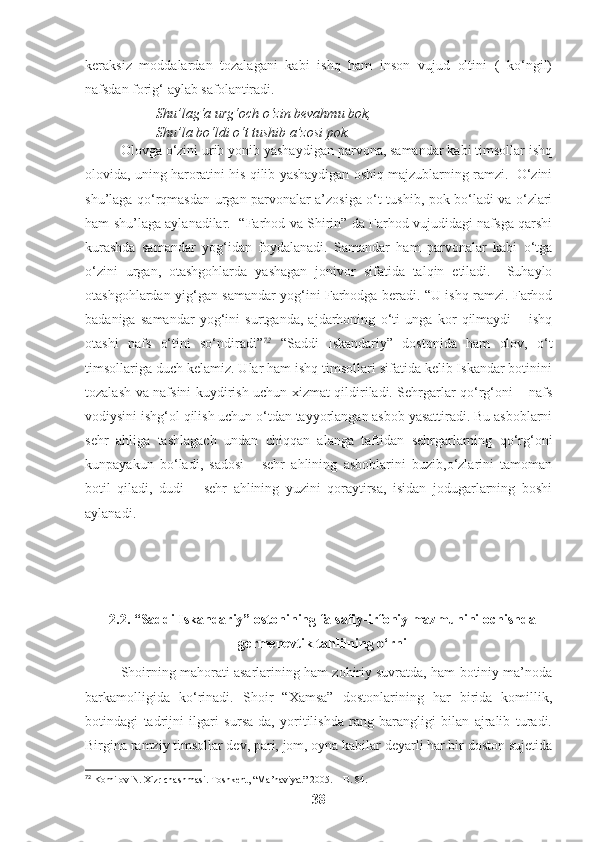 keraksiz   moddalardan   tozalagani   kabi   ishq   ham   inson   vujud   oltini   (   ko‘ngil)
nafsdan forig‘ aylab safolantiradi.
Shu’lag‘a urg‘och o‘zin bevahmu bok,
Shu’la bo‘ldi o‘t tushib a’zosi pok.
Olovga o‘zini urib yonib yashaydigan parvona, samandar kabi timsollar ishq
olovida, uning haroratini his qilib yashaydigan oshiq majzublarning ramzi.  O‘zini
shu’laga qo‘rqmasdan urgan parvonalar a’zosiga o‘t tushib, pok bo‘ladi va o‘zlari
ham shu’laga aylanadilar.   “Farhod va Shirin” da Farhod vujudidagi nafsga qarshi
kurashda   samandar   yog‘idan   foydalanadi.   Samandar   ham   parvonalar   kabi   o‘tga
o‘zini   urgan,   otashgohlarda   yashagan   jonivor   sifatida   talqin   etiladi.     Suhaylo
otashgohlardan yig‘gan samandar yog‘ini Farhodga beradi. “U ishq ramzi. Farhod
badaniga   samandar   yog‘ini   surtganda,   ajdarhoning   o‘ti   unga   kor   qilmaydi   –   ishq
otashi   nafs   o‘tini   so‘ndiradi” 72
  “Saddi   Iskandariy”   dostonida   ham   olov,   o‘t
timsollariga duch kelamiz. Ular ham ishq timsollari sifatida kelib Iskandar botinini
tozalash va nafsini kuydirish uchun xizmat qildiriladi. Sehrgarlar qo‘rg‘oni – nafs
vodiysini ishg‘ol qilish uchun o‘tdan tayyorlangan asbob yasattiradi. Bu asboblarni
sehr   ahliga   tashlagach   undan   chiqqan   alanga   taftidan   sehrgarlarning   qo‘rg‘oni
kunpayakun   bo‘ladi,   sadosi   -   sehr   ahlining   asboblarini   buzib,o‘zlarini   tamoman
botil   qiladi,   dudi   –   sehr   ahlining   yuzini   qoraytirsa,   isidan   jodugarlarning   boshi
aylanadi.
2.2. “Saddi Iskandariy” ostonining falsafiy-irfoniy mazmunini ochishda
germenevtik tahlilning o‘rni
Shoirning mahorati asarlarining ham zohiriy suvratda, ham botiniy ma’noda
barkamolligida   ko‘rinadi.   Shoir   “Xamsa”   dostonlarining   har   birida   komillik,
botindagi   tadrijni   ilgari   sursa-da,   yoritilishda   rang-barangligi   bilan   ajralib   turadi.
Birgina ramziy timsollar dev, pari, jom, oyna kabilar deyarli har bir doston sujetida
72
 Komilov N. Xizr chashmasi. Toshkent, “Ma’naviyat” 2005. – B. 84.
38 