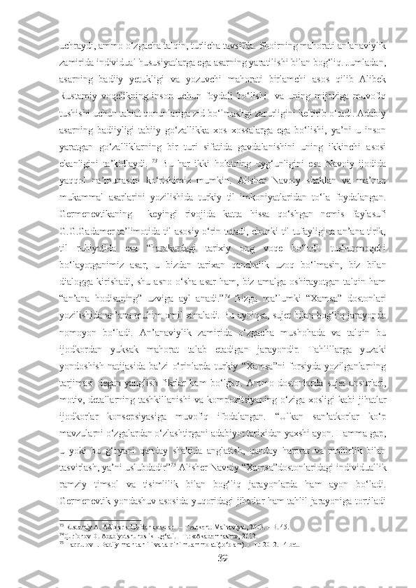 uchraydi, ammo o‘zgacha talqin, turlicha tavsifda. Shoirning mahorati an’anaviylik
zamirida individual hususiyatlarga ega asarning yaratilishi bilan bog‘liq. Jumladan,
asarning   badiiy   yetukligi   va   yozuvchi   mahorati   birlamchi   asos   qilib   Alibek
Rustamiy   voqelikning   inson   uchun   foydali   bo‘lishi     va   uning   mijoziga   muvofiq
tushishi uchun tabiat qonunlariga zid bo‘lmasligi zarurligini keltirib o‘tadi. Adabiy
asarning   badiiyligi   tabiiy   go‘zallikka   xos   xossalarga   ega   bo‘lishi,   ya’ni   u   inson
yaratgan   go‘zalliklarning   bir   turi   sifatida   gavdalanishini   uning   ikkinchi   asosi
ekanligini   ta’kidlaydi.   73
  Bu   har   ikki   holatning   uyg‘unligini   esa   Navoiy   ijodida
yaqqol   na’munasini   ko‘rishimiz   mumkin.   Alisher   Navoiy   shaklan   va   ma’nan
mukammal   asarlarini   yozilishida   turkiy   til   imkoniyatlaridan   to‘la   foydalangan.
Germenevtikaning     keyingi   rivojida   kat ta   hissa   qo‘shgan   nemis   faylasufi
G.G.Gadamer ta’limotida til asosiy o‘rin tutadi, chunki til tufayligina an’ana tirik,
til   ruhiyatida   esa   “harakatdagi   tarixiy   ong   voqe   bo‘ladi:   tushunmoqchi
bo‘layotganimiz   asar,   u   bizdan   tarixan   qanchalik   uzoq   bo‘lmasin,   biz   bilan
dialogga  kirishadi,   shu   asno   o‘sha   asar   ham,  biz   amalga   oshirayotgan   talqin   ham
“an’ana   hodisaning”   uzviga   ayl   anadi.” 74
  Bizga   ma’lumki   “Xamsa”   dostonlari
yozilishida an’ana muhim omil sanaladi. Bu ayniqsa, sujet bilan bog‘liq jarayonda
nomoyon   bo‘ladi.   An’anaviylik   zamirida   o‘zgacha   mushohada   va   talqin   bu
ijodkordan   yuksak   mahorat   talab   etadigan   jarayondir.   Tahlillarga   yuzaki
yondoshish   natijasida   ba’zi   o‘rinlarda   turkiy   “Xamsa”ni   forsiyda   yozilganlarning
tarjimasi   degan   yanglish   fikrlar   ham   bo‘lgan.   Ammo   dostonlarda   sujet   unsurlari,
motiv, detallarning tashkillanishi   va kompozitsiyaning  o‘ziga  xosligi  kabi   jihatlar
ijodkorlar   konsepsiyasiga   muvofiq   ifodalangan.   “Ulkan   san’atkorlar   ko‘p
mavzularni o‘zgalardan o‘zlashtirgani adabiyot tarixidan yaxshi ayon. Hamma gap,
u   yoki   bu   g‘oyani   qanday   shaklda   anglatish,   qanday   harorat   va   mohirlik   bilan
tasvirlash, ya’ni uslubdadir” 75
 Alisher Navoiy “Xamsa”dostonlaridagi individuallik
ramziy   timsol   va   tisimlilik   bilan   bog‘liq   jarayonlarda   ham   ayon   bo‘ladi.
Germenevtik yondashuv asosida yuqoridagi jihatlar ham tahlil jarayoniga tortiladi
73
 Rustamiy A. Adiblar odobidan adablar.  – Toshkent. Ma`naviyat, 2003. – B. 45.
74
Qur`onov D. Adabiyotshunoslik lug‘ati. – T.: «Akademnashr», 2012. 
75
 Haqqulov I. Badiiy matn tahlili va talqini muammolati(to‘plam). – T.: 2012. 14-bet.
39 