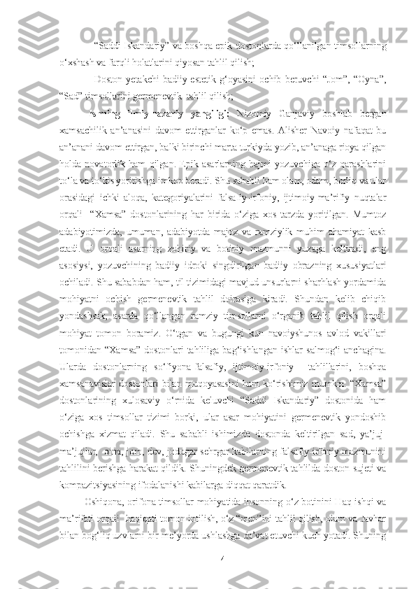 − “Saddi Iskandariy” va boshqa epik dostonlarda qo‘llanilgan timsollarning
o‘xshash va farqli holatlarini qiyosan tahlil qilish;
− Doston   yetakchi   badiiy-estetik   g‘oyasini   ochib   beruvchi   “Jom”,   “Oyna”,
“Sad” timsollarini germenevtik  tahlil qilish;
Ishning   ilmiy-nazariy   yangiligi:   Nizomiy   Ganjaviy   boshlab   bergan
xamsachilik   an’anasini   davom   ettirganlar   ko‘p   emas.   Alisher   Navoiy   nafaqat   bu
an’anani davom ettirgan, balki birinchi marta turkiyda yozib, an’anaga rioya qilgan
holda   novatorlik   ham   qilgan.   Epik   asarlarning   hajmi   yozuvchiga   o‘z   qarashlarini
to‘la va to‘kis yoritishga imkon beradi. Shu sababli ham olam, odam, borliq va ular
orasidagi   ichki   aloqa,   kategoriyalarini   falsafiy-irfoniy,   ijtimoiy-ma’rifiy   nuqtalar
orqali     “Xamsa”   dostonlarining   har   birida   o‘ziga   xos   tarzda   yoritilgan.   Mumtoz
adabiyotimizda,   umuman,   adabiyotda   majoz   va   ramziylik   muhim   ahamiyat   kasb
etadi.   U   orqali   asarning   zohiriy   va   botiniy   mazmunni   yuzaga   keltiradi,   eng
asosiysi,   yozuvchining   badiiy   idroki   singdirilgan   badiiy   obrazning   xususiyatlari
ochiladi. Shu sababdan ham, til tizimidagi mavjud unsurlarni sharhlash yordamida
mohiyatni   ochish   germenevtik   tahlil   doirasiga   kiradi.   Shundan   kelib   chiqib
yondashsak,   asarda   qo‘llangan   ramziy   timsollarni   o‘rganib   tahlil   qilish   orqali
mohiyat   tomon   boramiz.   O‘tgan   va   bugungi   kun   navoiyshunos   avlod   vakillari
tomonidan   “Xamsa”   dostonlari   tahliliga   bag‘ishlangan   ishlar   salmog‘i   anchagina.
Ularda   dostonlarning   so‘fiyona-falsafiy,   ijtimoiy-irfoniy     tahlillarini,   boshqa
xamsanavislar   dostonlari   bilan   muqoyasasini   ham   ko‘rishimiz   mumkin.   “Xamsa”
dostonlarining   xulosaviy   o‘rnida   keluvchi   “Saddi   Iskandariy”   dostonida   ham
o‘ziga   xos   timsollar   tizimi   borki,   ular   asar   mohiyatini   germenevtik   yondoshib
ochishga   xizmat   qiladi.   Shu   sababli   ishimizda   dostonda   keltirilgan   sad,   ya’juj-
ma’jujlar,   oina, jom, dev, jodugar-sehrgar kabilarning falsafiy-irfoniy mazmunini
tahlilini berishga harakat qildik. Shuningdek germenevtik tahlilda doston sujeti va
kompazitsiyasining ifodalanishi kabilarga diqqat qaratdik.
Oshiqona, orifona timsollar mohiyatida insonning o‘z botinini Haq ishqi va
ma’rifati orqali   haqiqati tomon intilish, o‘z “men”ini tahlil qilish, olam va Javhar
bilan bog‘liq uzvlarni bir me’yorda ushlashga da’vat etuvchi kuch yotadi. Shuning
4 