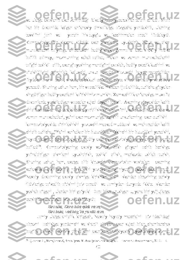 va   ularga   asoslanib   asar   zamiridagi   falsafiy-irfoniy   qarashlar   talqin   etiladi.   Shoir
har   bir   dostonida   kelgan   an’anaviy   timsollarga   o‘zgacha   yondashib,   ularning
tavsifini   jonli   va     yorqin   his-tuyg‘u   va   kechinmalar   orqali   ifodalaydi.
Kompozitsiya   bir   sistema   sifatida   asar   qismlarini   uyushtirib,   butun   va   qism
munosabatini   ro‘yobga   chiqaruvchi   badiiy   shakl.   Ammo   u   faqat   shakliy   hodisa
bo‘lib   qolmay,   mazmunning   sabab-oqibat,   makon   va   zamon   munosabatlarini
to‘g‘ri tashkil  qilib, asar g‘oyasining mantig‘ini asoslab, badiiy-estetik kuchini  va
o‘qishliligini   ta’minlab   keluvchi   unsur   hamdir.   Yozuvchi   hayot   materialidan
foydalanib   uni     qalbi,   shuuri,   tafakkuri   qatlarida   qayta   sintezlab   badiiy   voqelikni
yaratadi. Shuning uchun ham, bir voqealikka nisbatan ijod ahlida, turlicha g‘oyalar
singdirilgan badiiy asarlarni ko‘rishimiz mumkin. Xamsachilik an’anasiga muvofiq
dostonlarda yoritiladigan voqealar sujeti deyarli bir xil.  Asarning g‘oyasidan kelib
chiqib voqealarning darajalanish, yoritilish ko‘lami, o‘rni, sabab-oqibat, makon va
zamon munosabatlari, ya’ni asar mazmuniga tegishli unsurlarning   asar qurilishi -
kompozitsiyasida o‘rinlashishi   yozuvchi maqsad-muddaosi   va mahoratidan kelib
chiqib turlicha. “Ya’ni  san’atkor  bir butunlikdan ikkinchi bir  butunlikni yaratishi,
hayot   materiali   (dispozitsiyani)   badiiy   asar   (kompozitsiya)   ga   aylantirishi   zarur
bo‘ladi 76
.   Kompozitsiyaning   asosiy   vazifasi   bosh   g‘oyani   ochib   berishga
yo‘naltirilgan   qismlarni   uyushtirish,   tashkil   qilish,   markazda   ushlab   turish.
Shuning   uchun   ham,   asarga   olib   kiruvchi   kompozitsion   vositalar:     asarning
sarlavhasi,   qismlarining   nomlanishi   yozuvchining   niyatini   oshkor   qila   boradi.
Navoiy   dostonning   asosiy   qismiga   kirishdan   oldin   Iskandar   obrazining   tarixiy
ildizlariga   to‘xtalib   o‘tishni   joiz   topadi     va   Jomiydan   dunyoda   ikkita   Iskandar
yashab o‘tgani , ulardan biri go‘yoki  Doro bilan urushgan-u, yana biri ya’jujlarga
qarshi devor qurgani  xususida so‘raydi:  
Biri ulki, Doro bila qildi razm, 
Biri buki, sad bog‘la-yu etti azm.
Jomiy   ularga   aniqlik   kiritgach,   Navoiy   hayotiy   materialni     o‘z   idealidagi
obrazni     ochishga   yordamchi   va   shartli   olingan,   asar   sujeti   bilan   chambarchas
bog‘liq   bo‘lgan     ramziy   timsollarni   asar   kompozitsiyasini   uyushtirishga   xizmat
76
  Quronov D , Mamajonov Z,  Sheraliyeva M. Adabiyotshunoslik lug‘ati.  - Toshkent : Akademnashr,  2010. – B.
40 