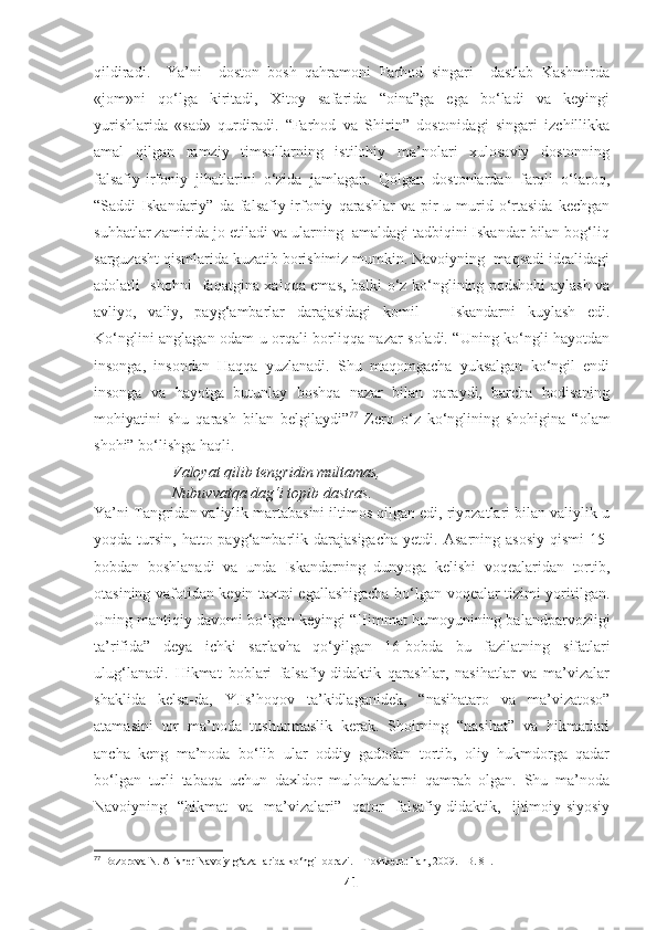 qildiradi.     Ya’ni     doston   bosh   qahramoni   Farhod   singari     dastlab   Kashmirda
«jom»ni   qo‘lga   kiritadi,   Xitoy   safarida   “oina”ga   ega   bo‘ladi   va   keyingi
yurishlarida   «sad»   qurdiradi.   “Farhod   va   Shirin”   dostonidagi   singari   izchillikka
amal   qilgan   ramziy   timsollarning   istilohiy   ma’nolari   xulosaviy   dostonning
falsafiy-irfoniy   jihatlarini   o‘zida   jamlagan.   Qolgan   dostonlardan   farqli   o‘laroq,
“Saddi   Iskandariy”   da   falsafiy-irfoniy   qarashlar   va   pir-u  murid  o‘rtasida   kechgan
suhbatlar zamirida jo etiladi va ularning  amaldagi tadbiqini Iskandar bilan bog‘liq
sarguzasht qismlarida kuzatib borishimiz mumkin. Navoiyning  maqsadi idealidagi
adolatli   shohni   faqatgina xalqqa emas, balki o‘z ko‘nglining podshohi aylash va
avliyo,   valiy,   payg‘ambarlar   darajasidagi   komil   –   Iskandarni   kuylash   edi.
Ko‘nglini anglagan odam u orqali borliqqa nazar soladi. “Uning ko‘ngli hayotdan
insonga,   insondan   Haqqa   yuzlanadi.   Shu   maqomgacha   yuksalgan   ko‘ngil   endi
insonga   va   hayotga   butunlay   boshqa   nazar   bilan   qaraydi,   barcha   hodisaning
mohiyatini   shu   qarash   bilan   belgilaydi” 77
  Zero   o‘z   ko‘nglining   shohigina   “olam
shohi” bo‘lishga haqli.
Valoyat qilib tengridin multamas,
Nubuvvatqa dag‘i topib dastras.
Ya’ni Tangridan valiylik martabasini iltimos qilgan edi, riyozatlari bilan valiylik u
yoqda tursin,  hatto payg‘ambarlik darajasigacha   yetdi.   Asarning  asosiy  qismi   15-
bobdan   boshlanadi   va   unda   Iskandarning   dunyoga   kelishi   voqealaridan   tortib,
otasining vafotidan keyin taxtni egallashigacha bo‘lgan voqealar tizimi yoritilgan.
Uning mantiqiy davomi bo‘lgan keyingi “Himmat humoyunining balandparvozligi
ta’rifida”   deya   ichki   sarlavha   qo‘yilgan   16-bobda   bu   fazilatning   sifatlari
ulug‘lanadi .   Hikmat   boblari   falsafiy-didaktik   qarashlar,   nasihatlar   va   ma’vizalar
shaklida   kelsa-da,   Y.Is’hoqov   ta’kidlaganidek,   “nasihataro   va   ma’vizatoso”
atamasini   tor   ma’noda   tushunmaslik   kerak.   Shoirning   “nasihat”   va   hikmatlari
ancha   keng   ma’noda   bo‘lib   ular   oddiy   gadodan   tortib,   oliy   hukmdorga   qadar
bo‘lgan   turli   tabaqa   uchun   daxldor   mulohazalarni   qamrab   olgan.   Shu   ma’noda
Navoiyning   “hikmat   va   ma’vizalari”   qator   falsafiy-didaktik,   ijtimoiy-siyosiy
77
 Bozorova N. Alisher Navoiy g‘azallarida ko‘ngil obrazi. – Toshkent: Fan, 2009. –B. 81.
41 