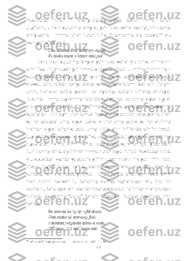 masalalardan   iborat”   78
.   Falsafiy-didaktik   qismda   dastlab   himmat   fazilati
ulug‘lanib,   u   inson   vujudining   kimyosi,   ya’ni   tozalovchisi   ekanligi,   bir   odamda
kimiyogarlik   –   himmat   qilish   hunari   bo‘lsa   “odamlarning   eng   badavlati”   shu
ekanligini ta’kidlanadi.
Chu himmat erur kimiyoyi vujud,
Ki andin topar e’tabor ahli jud.
Oshiq   inson   vujudining   kimyosi   ya’ni   tozalovchisi   ishq   bo‘lsa   orif   insonni
komillikka olib chiquvchi yo‘l himmat vodiysidan o‘tadi. U orifning botinini inson
vujudida   mavjud     bo‘lgan,   to‘rt   oyoqlilar,   dev   va   darrandalarga   xos   g‘azab,
shaxvat,   qahr,   nafsdan   tasfiya   etishga   va   maloika   sifatlarini   kasb   etib   o‘zligini
unitib,   boshqalar   dardida   yashab   Haq   diydoriga   talabgor   bo‘lishga   chorlaydi.
Dostonda   Himmat   quyoshining   balandparvozligi,   ikki   qanotining   soyasi   quyosh
anqosining   zarrin   qanotiga   Qof   tog‘ining   zulmatidek   uya   solgani   va   jussasining
kattaligidan  oftobdayin  olam kumush bayzosini o‘z qanotlari ostiga yashira olishi
va   har   gadogaki   uning   soyasi   tushsa   shohlar   aning   gadosi   va   har   shohning
boshidan   soyasi   ko‘tarilsa   gado   uning   oldida   shoh   bo‘lishdek   ta’rifini   beradi.
Quyosh birlamchi asosga ishora bo‘lsa, uning balandda joylashgani    himmatining
buyukligidan nishona. Komil insonda Haqning asmo va ismlari tajalliy etar ekan,
bu jilolarning ichida eng birinchi himmat nurlari paydo bo‘ladi. Navbatdagi bobda
shu   xususidagi   Iskandar   va   gadolik   yo‘lini   tutgan   podsho   hikoyati     o‘rin   oladi.
O‘zaro   bog‘liq   boblar   oxirida   takrorlanuvchi   hikmat   shaklidagi   pir-murid
suhbatida   ham   shu   masala   yoritiladi.   Har   bir   bandda   ko‘tarilgan   masala   komil
inson   botinini   bezovchi   bu   fazilatning   sharhiga   bag‘ishlangan.   Shu   bilan   bir
qatorda bu fazilat egasi etib Iskandar obrazi gavdalanadi. 19-bobdan boshlanadigan
boblarda   Iskandarning   “adolat”   fazilatini   o‘rganishi     haqidagi   qarashlarga   o‘rin
beriladi.
Ne amreki bo‘lg‘ay sifat doxili,
Haq otidur ul amrning foili.
Adolatqa yetganda qilmish xudo,
O‘z otini  “Al-adl”birla ado .
78
  Is’hoqov Y. Navoiy poetikasi.  – Toshkent: Fan 1983. – B. 28.
42 