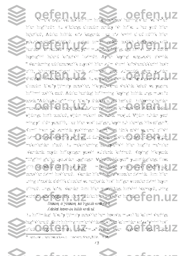 Nimaiki   ezgulikka   daxldor   nom   bo‘lsa,   hammasi   haqning   sifati     va   ismlari
bilan   bog‘liqdir.   Bu   sifatlarga   aloqador   qanday   ish   bo‘lsa   u   haq   yodi   bilan
bajariladi,   Adolat   bobida   so‘z   ketganda   Haq   o‘z   ismini   al-adl-odillik   bilan
yakunlaganligi   keltiriladi.   Haqiqat   tomon   qadam   tashlab   borayotgan   solik
haqiqatni   ko‘rsatuvchi   oynaga,   ya’ni   musaffo   ko‘ngilga   ega   bo‘lish   uchun   adolat
bayrog‘ini   baland   ko‘tarishi   lozimdir.   Aynan   keyingi   sarguzasht   qismida
“Iskandarning   adolatparvarlik   quyoshi   bilan   zulm   shomi   ko‘rshapalaklarini   basir
qilib,   jahonni   yoritgani   hamda   zolimlarni   qora   zulmatdek   olam   yuzidan
chetlatgani” xususida bayon keladi. Bu sarguzasht qismdan so‘ng unga mazmunan
aloqador   falsafiy-ijtimoiy   qarashlar,   hikoyat,hikmat   shaklida   keladi   va   yagona
bo‘limni  tashlik etadi. Adolat haqidagi bo‘limning   keyingi  bobida unga muvofiq
tarzda “Adolat bulog‘i” ning  falsafiy-didaktik talqini beriladi.  Boblarning baridan
maqsad   komil   inson   tadrijida   bu   fazilatning   o‘rnini   ko‘rsatishdir.   Adolat   fazilati
vijdonga   borib   taqaladi,   vijdon   makoni   esa   ruhda   mavjud.   Vijdon   ruhdan   yetti
ming yil oldin yaratilib, Haq bilan vosil tutilgan, keyin ruh olamiga hibs etilgan 79
.
Komil   inson   ruh   zamirida   yashiringan   bu   ma’noni   idrok   etishi   va   amal   qilishi
lozim.   Chunki   solikning   yo‘li   vujud   dunyosidan   boshlanib,   qalb,   ruh   va   vijdon
makonlaridan   o‘tadi.   Bu   makonlarning   qat   aylanishi   bilan   bog‘liq   ma’nolar
Iskandarda   paydo   bo‘layotgan   yaxshi   xulqlarda   ko‘rinadi.   Keyingi   hikoyatda
“O‘g‘lini   g‘aflat   uyqusidan   uyg‘otgan   Mahmud   hikoyati”   yuqoridagilarga   ilova
qilib   keltiriladi.   23-bobdan   yangi   –   muxolifatdan   yiroq   bo‘lish   to‘g‘risidagi
qarashlar   tizimi   boshlanadi.   Iskandar   bilan   bog‘liq   voqealar   tizimida   Doro   bilan
uning o‘rtasida elchilik aloqalari va natijasida hosil bo‘lgan voqealar tizimi bayon
qilinadi.   Unga   ko‘ra   Iskandar   Doro   bilan   muxolifatga   borishni   istamaydi,   uning
xotirida ustozi aytgandek: olamni adolat bilan olish fikri bor edi. 
Hakim, o‘ylakim, ko‘rguzib erdi yo‘l,
Adolat havosin bilib erdi ul.
Bu bo‘limdagi falsafiy-ijtimoiy qarashlar ham bevosita muxolifat kalomi sharhiga
bag‘ishlanadi. Shoir bobning nomlanishida muxolifat kalomidan so‘z o‘yinini hosil
qiladi.   Birgina,   birinchi   o‘zak-“mux”-hasad,   bilan   ikkinchi   o‘zak   “ulfat”
79
 Haqqulov I. Taqdir va tafakkur. – Toshkent: Sharq, 2007. – B. 58.
43 