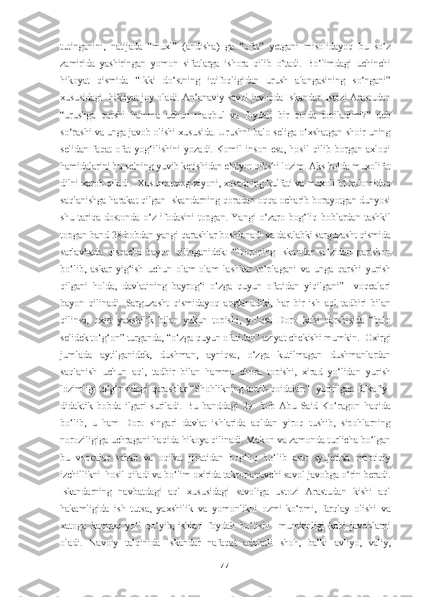 tutinganini,   natijada   “muxl”   (andisha)   ga   “ofat”   yetgani   misolidayoq   bu   so‘z
zamirida   yashiringan   yomon   sifatlarga   ishora   qilib   o‘tadi.   Bo‘limdagi   uchinchi
hikoyat   qismida   “Ikki   do‘stning   ittifoqligidan   urush   alangasining   so‘ngani”
xususidagi   hikoyat joy oladi. An’anaviy savol-javobda Iskandar ustozi Arastudan
“urushga   qarshi   hamma   uchun   maqbul   va   foydali   bir   qoida   topiladimi?”   deb
so‘rashi va unga javob olishi xususida. Urushni balo seliga o‘xshatgan shoir uning
selidan   faqat   ofat   yog‘ilishini   yozadi.   Komil   inson   esa,   hosil   qilib   borgan   axloqi
hamidalarini bu selning yuvib ketishidan ehtiyot qilishi lozim. Aks holda muxolifat
dilni xarob qiladi.  Xusumatning ziyoni, xasadning kulfati va muxolifat kalomidan
saqlanishga harakat qilgan Iskandarning qoradan oqqa ocharib borayotgan dunyosi
shu   tariqa   dostonda   o‘z   ifodasini   topgan.   Yangi   o‘zaro   bog‘liq   boblardan   tashkil
topgan band 28-bobdan yangi qarashlar boshlanadi va dastlabki sarguzasht qismida
sarlavhada   qisqacha   bayon   qilinganidek:   “Doroning   Iskandar   so‘zidan   parishon
bo‘lib,   askar   yig‘ish   uchun   olam-olam   lashkar   to‘plagani   va   unga   qarshi   yurish
qilgani   holda,   davlatining   bayrog‘i   o‘zga   quyun   ofatidan   yiqilgani”     voqealari
bayon   qilinadi.   Sarguzasht   qismidayoq   anglanadiki,   har   bir   ish   aql   tadbiri   bilan
qilinsa,   oxiri   yaxshilik   bilan   yakun   topishi,   yo‘qsa   Doro   kabi   qarshisida   “balo
selidek to‘g‘on” turganda, “o‘zga quyun ofatidan” aziyat chekishi mumkin.  Oxirgi
jumlada   aytilganidek,   dushman,   ayniqsa,   o‘zga   kutilmagan   dushmanlardan
saqlanish   uchun   aql,   tadbir   bilan   hamma   chora   topishi,   xirad   yo‘lidan   yurish
lozimligi to‘g‘risidagi qarashlar “Shohlikning tartib-qoidalari”   yoritilgan falsafiy-
didaktik   bobda   ilgari   suriladi.   Bu   banddagi   29-   bob   Abu   Said   Ko‘ragon   haqida
bo‘lib,   u   ham   Doro   singari   davlat   ishlarida   aqldan   yiroq   tushib,   sipohlarning
noroziligiga uchragani haqida hikoya qilinadi. Makon va zamonda turlicha bo‘lgan
bu   voqealar   sabab   va   oqibat   jihatidan   bog‘liq   bo‘lib   asar   syujetida   mantiqiy
izchillikni  hosil qiladi va bo‘lim oxirida takrorlanuvchi savol-javobga o‘rin beradi.
Iskandarning   navbatdagi   aql   xususidagi   savoliga   ustozi   Arastudan   kishi   aql
hakamligida   ish   tutsa,   yaxshilik   va   yomonlikni   ozmi-ko‘pmi,   farqlay   olishi   va
xatoga   kamroq   yo‘l   qo‘yib,   ishlari   foydali   bo‘lishi     mumkinligi   kabi   javoblarni
oladi.   Navoiy   talqinida   Iskandar   nafaqat   adolatli   shoh,   balki   avliyo,   valiy,
44 