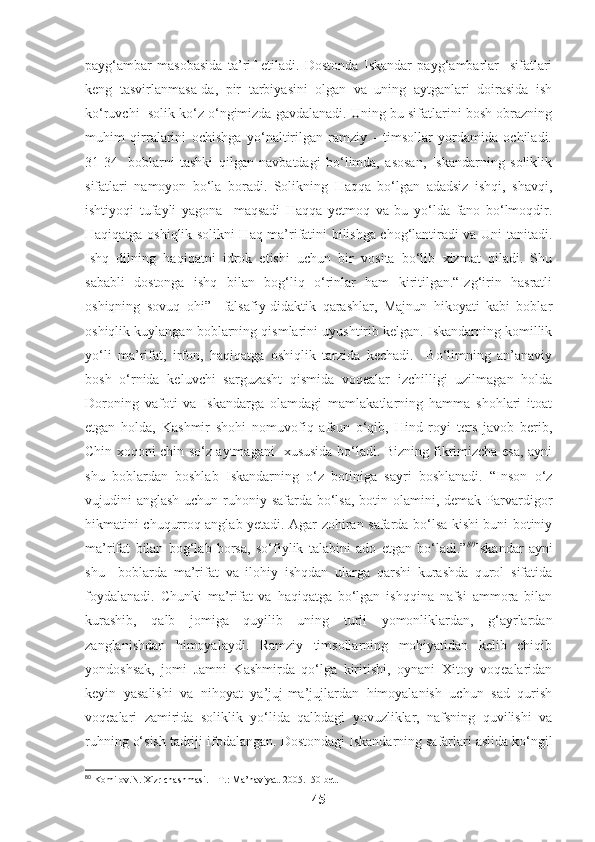 payg‘ambar   masobasida   ta’rif   etiladi.   Dostonda   Iskandar   payg‘ambarlar     sifatlari
keng   tasvirlanmasa-da,   pir   tarbiyasini   olgan   va   uning   aytganlari   doirasida   ish
ko‘ruvchi  solik ko‘z o‘ngimizda gavdalanadi. Uning bu sifatlarini bosh obrazning
muhim   qirralarini   ochishga   yo‘naltirilgan   ramziy   -   timsollar   yordamida   ochiladi.
31-34-   boblarni   tashki   qilgan   navbatdagi   bo‘limda,   asosan,   Iskandarning   soliklik
sifatlari   namoyon   bo‘la   boradi.   Solikning   Haqqa   bo‘lgan   adadsiz   ishqi,   shavqi,
ishtiyoqi   tufayli   yagona     maqsadi   Haqqa   yetmoq   va   bu   yo‘lda   fano   bo‘lmoqdir.
Haqiqatga oshiqlik solikni Haq ma’rifatini bilishga chog‘lantiradi va Uni tanitadi.
Ishq   dilning   haqiqatni   idrok   etishi   uchun   bir   vosita   bo‘lib   xizmat   qiladi.   Shu
sababli   dostonga   ishq   bilan   bog‘liq   o‘rinlar   ham   kiritilgan.“Izg‘irin   hasratli
oshiqning   sovuq   ohi”     falsafiy-didaktik   qarashlar,   Majnun   hikoyati   kabi   boblar
oshiqlik kuylangan boblarning qismlarini uyushtirib kelgan. Iskandarning komillik
yo‘li   ma’rifat,   irfon,   haqiqatga   oshiqlik   tarzida   kechadi.     Bo‘limning   an’anaviy
bosh   o‘rnida   keluvchi   sarguzasht   qismida   voqealar   izchilligi   uzilmagan   holda
Doroning   vafoti   va   Iskandarga   olamdagi   mamlakatlarning   hamma   shohlari   itoat
etgan   holda,   Kashmir   shohi   nomuvofiq   afsun   o‘qib,   Hind   royi   ters   javob   berib,
Chin xoqoni chin so‘z aytmagani   xususida bo‘ladi. Bizning fikrimizcha esa, ayni
shu   boblardan   boshlab   Iskandarning   o‘z   botiniga   sayri   boshlanadi.   “Inson   o‘z
vujudini anglash uchun ruhoniy safarda bo‘lsa, botin olamini, demak Parvardigor
hikmatini chuqurroq anglab yetadi. Agar zohiran safarda bo‘lsa kishi buni botiniy
ma’rifat   bilan   bog‘lab   borsa,   so‘fiylik   talabini   ado   etgan   bo‘ladi.” 80
Iskandar   ayni
shu     boblarda   ma’rifat   va   ilohiy   ishqdan   ularga   qarshi   kurashda   qurol   sifatida
foydalanadi.   Chunki   ma’rifat   va   haqiqatga   bo‘lgan   ishqqina   nafsi   ammora   bilan
kurashib,   qalb   jomiga   quyilib   uning   turli   yomonliklardan,   g‘ayrlardan
zanglanishdan   himoyalaydi.   Ramziy   timsollarning   mohiyatidan   kelib   chiqib
yondoshsak,   jomi   Jamni   Kashmirda   qo‘lga   kiritishi,   oynani   Xitoy   voqealaridan
keyin   yasalishi   va   nihoyat   ya’juj-ma’jujlardan   himoyalanish   uchun   sad   qurish
voqealari   zamirida   soliklik   yo‘lida   qalbdagi   yovuzliklar,   nafsning   quvilishi   va
ruhning o‘sish tadriji ifodalangan.  Dostondagi Iskandarning safarlari aslida ko‘ngil
80
 Komilov.N. Xizr chashmasi. – T.: Ma’naviyat. 2005.150-bet.
45 