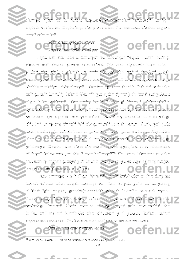 olamiga   hijrat   bo‘lib,   barcha   sarguzashtlar   odam-olam-Yaratuvchi   uchligini
anglash   vositasidir.   Illo,   ko‘ngil   o‘ziga   xos   olam.   Bu   mamlakat   o‘zlikni   anglash
orqali zabt etiladi. 
Safar o‘tini aylagan ixtiyor,
Vujud oltunin qildi komil yor. 
Hijrat   asnosida   olovda   toblangan   va   poklangan   “vujud   oltuni”-   ko‘ngil
ekaniga   endi   shubha   qilmasa   ham   bo‘ladi.   Biz   zohir   nigohimiz   bilan   oltin   –
g‘uborlardan   o‘tda   tozalanishi,   taomning   lazzati   olov   ranjini   chekkani   tufayli
ekanini   yaxshi   bilamiz.   Ko‘nglini   do‘zaxiy   harorat   taftida   toblamagan   kishi   unga
shohlik matlabiga erisha olmaydi. Iskandarning jahon shohi bo‘lish siri   vujuddan
qalbga,   qalbdan   ruhiy   balandlikka,   nihoyat   vijdon   (iymon)   cho‘qqisi   sari   yuksala
olgani bilan izohlanadi. Iskandarning barcha fidokorligi, himmati, adolatpeshaligi
aynan botiniy kurash asnosida ezguliklarni jaholatga qarshi yo‘naltira olishga qurb
va   imkon   topa   olganida   namoyon   bo‘ladi.   Murid   niyozmandlik   bilan   bu   yo‘lga
chiqdimi   uning   eng   birinchi   ishi   o‘ziga   murshid   topishi   zarur.   Chunki   yo‘l   juda
uzun,   mashaqqatli   bo‘lish   bilan   birga   solik   uchun   begona.   Bu   haqida   Najmiddin
Komilov o‘zining “Tasavvuf”kitobida quyidagicha  yozadi:  “Pirsiz  solik manzilga
yetolmaydi.   Chunki   odam   o‘zini-o‘zi   nazorat   qilishi   qiyin,   toki   birov   rahnamolik
qilib yo‘l ko‘rsatmasa,  mushkuli  oson bo‘lmaydi” 81
.Shu tariqa Iskandar  ustozidan
maqsadning  manziliga   qaysi  yo‘l   bilan  borish   yaxshi-yu  va  qaysi   ishning  natijasi
maqsadga loyiqligi xususida so‘raydi.
Ustoz   ommaga   xos   bo‘lgan   ishqsizlik,   ma’rifatsizlikdan   qochib   dunyoga
basirat   ko‘zlari   bilan   boqish   lozimligi   va     f ano   ko‘yida   ya’ni   bu   dunyoning
o‘tkinchiligini   anglab,   garddek(tuproqdek)   yashash   lozimligi   xususida   aytadi.
Bunda   nafaqat   tuproqdek   xokisor   bo‘lish,   balki   gardlikni-o‘tkinchilikni   his   etib
yashashga   chaqiradi.   Oshiq   inson   vujudining   kimyosi   ya’ni   tozalovchisi   ishq
bo‘lsa   orif   insonni   komillikka   olib   chiquvchi   yo‘l   yuksak   fazilatli   qalbni
anglashdan boshlanadi. Bu fazilatlarning cho‘qqisida esa himmat turadi.
Chu himmat erur kimiyoyi vujud,
81
Komilov N. Tasavvuf. – Toshkent: Movarounnahr-O‘zbekiston, 2009. – B. 24.
46 