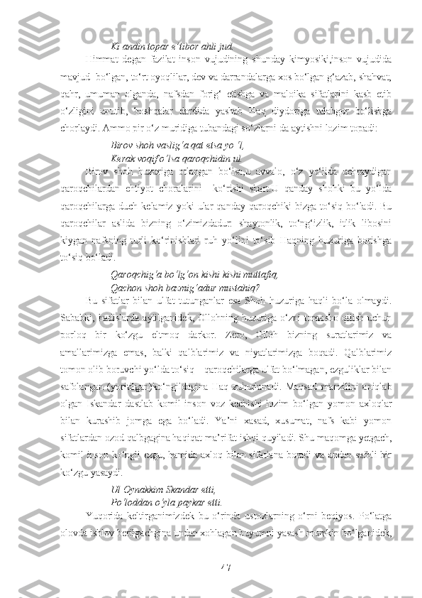 Ki andin topar e’tibor ahli jud.
Himmat   degan   fazilat   inson   vujudining   shunday   kimyosiki,inson   vujudida
mavjud  bo‘lgan, to‘rt oyoqlilar, dev va darrandalarga xos bo‘lgan g‘azab, shahvat,
qahr,   umuman   olganda,   nafsdan   forig‘   etishga   va   maloika   sifatlarini   kasb   etib
o‘zligini   unutib,   boshqalar   dardida   yashab   Haq   diydoriga   talabgor   bo‘lishga
chorlaydi. Ammo pir o‘z muridiga tubandagi so‘zlarni-da aytishni lozim topadi:
Birov shoh vaslig‘a qat etsa yo ‘l,
Kerak voqif o‘lsa qaroqchidin ul.
Birov   shoh   huzuriga   otlangan   bo‘lsa,u   avvalo,   o‘z   yo‘lida   uchraydigan
qaroqchilardan   ehtiyot   choralarini     ko‘rishi   shart.U   qanday   shohki   bu   yo‘lda
qaroqchilarga   duch   kelamiz  yoki   ular   qanday   qaroqchiki   bizga   to‘siq   bo‘ladi.  Bu
qaroqchilar   aslida   bizning   o‘zimizdadur:   shaytonlik,   to‘ng‘izlik,   itlik   libosini
kiygan   nafsning   turli   ko‘rinishlari   ruh   yo‘lini   to‘sib   Haqning   huzuriga   borishga
to‘siq bo‘ladi.
Qaroqchig‘a bo‘lg‘on kishi kishi muttafiq,
Qachon shoh bazmig‘adur mustahiq? 
Bu   sifatlar   bilan   ulfat   tutunganlar   esa   Shoh   huzuriga   haqli   bo‘la   olmaydi.
Sababki,   hadislarda   aytilganidek,   Ollohning   huzuriga   o‘zni   tomosho   qilish   uchun
porloq   bir   ko‘zgu   eltmoq   darkor.   Zero,   Olloh   bizning   suratlarimiz   va
amallarimizga   emas,   balki   qalblarimiz   va   niyatlarimizga   boqadi.   Qalblarimiz
tomon olib boruvchi yo‘lda to‘siq – qaroqchilarga ulfat bo‘lmagan, ezguliklar bilan
safolangan   (yoritilgan)ko‘ngildagina   Haq   zuhurlanadi.   Maqsad   manzilini   aniqlab
olgan   Iskandar   dastlab   komil   inson   voz   kechishi   lozim   bo‘lgan   yomon   axloqlar
bilan   kurashib   jomga   ega   bo‘ladi.   Ya’ni   xasad,   xusumat,   nafs   kabi   yomon
sifatlardan ozod qalbgagina haqiqat-ma’rifat ishqi quyiladi. Shu maqomga yetgach,
komil inson ko‘ngli ezgu, hamida axloq bilan sifatlana boradi va undan safoli bir
ko‘zgu yasaydi. 
Ul Oynakkim Skandar etti,
Po‘loddan o‘yla paykar etti.
Yuqorida   keltirganimizdek   bu   o‘rinda   ustozlarning   o‘rni   beqiyos.   Po‘latga
olovda ishlov berilgachgina undan xohlagan buyumni yasash mumkin bo‘lganidek,
47 