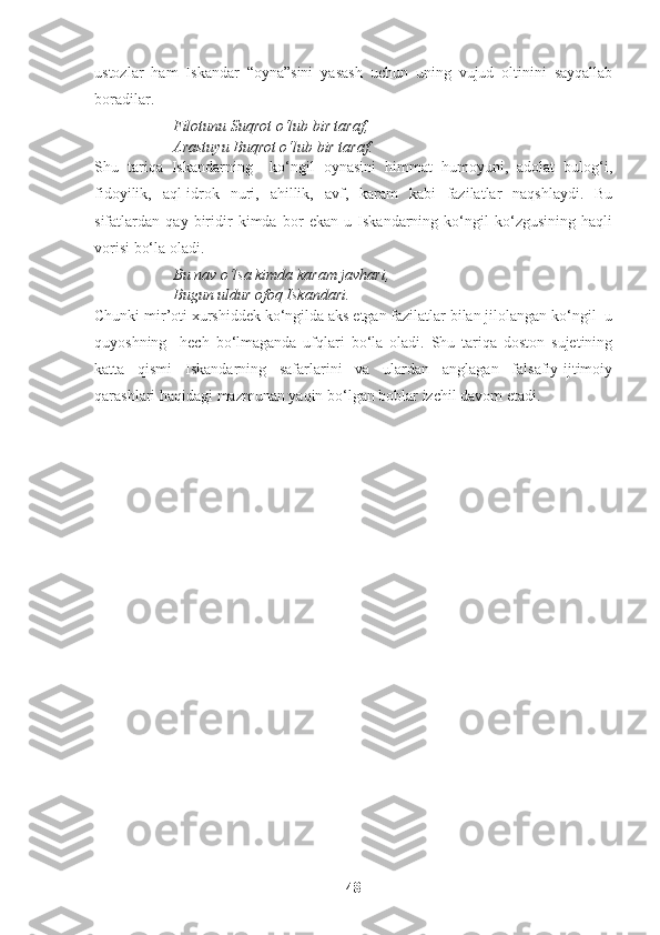 ustozlar   ham   Iskandar   “oyna”sini   yasash   uchun   uning   vujud   oltinini   sayqallab
boradilar.  
Filotunu Suqrot o‘lub bir taraf,
Arastuyu Buqrot o‘lub bir taraf.
Shu   tariqa   Iskandarning     ko‘ngil   oynasini   himmat   humoyuni,   adolat   bulog‘i,
fidoyilik,   aql-idrok   nuri,   ahillik,   avf,   karam   kabi   fazilatlar   naqshlaydi.   Bu
sifatlardan   qay   biridir   kimda   bor   ekan   u   Iskandarning   ko‘ngil   ko‘zgusining   haqli
vorisi bo‘la oladi. 
Bu nav o‘lsa kimda karam javhari,
Bugun uldur ofoq Iskandari.
Chunki mir’oti xurshiddek ko‘ngilda aks etgan fazilatlar bilan jilolangan ko‘ngil  u
quyoshning     hech   bo‘lmaganda   ufqlari   bo‘la   oladi.   Shu   tariqa   doston   sujetining
katta   qismi   Iskandarning   safarlarini   va   ulardan   anglagan   falsafiy-ijtimoiy
qarashlari haqidagi mazmunan yaqin bo‘lgan boblar izchil davom etadi. 
48 