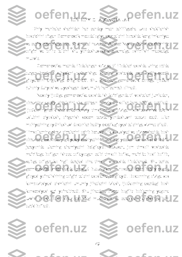 II BOB BO‘YICHA XULOSALAR
Diniy   manbalar   sharhidan   har   qanday   matn   tahliligacha   uzoq   shakllanish
bosqichini o‘tgan Germenevtik metodalogiya asar talqini borasida keng imkoniyat
va qat’iy mezonlarga ega. Shu nuqtai nazardan Alisher Navoiy dahosi asarlarining
to‘g‘ri   va   to‘liq   talqini   shu   yondashuv   asosida   amalga   oshirilishi   maqsadga
muoviq. 
Germenevtika matnda ifodalangan so‘z va til  ifodalari  asosida  uning ortida
turgan   betakror   subyektni   tushunishga   shuning   vositasida   asar   badiiy-estetik
g‘oyalarini   anglashga   chog‘lanadi.   Shu   sababdan   germenevtik   doiraga   ijodkor
ruhoniy dunyosi va u yashagan davr, muhit ham qamrab olinadi. 
Navoiy ijodiga germenevtika asosida ish ko‘rilganda til vositalari jumladan,
obrazning   asosiy   qirralarini   aks   ettirgan   ramziy   timsollar   ham   tahlilga   tortiladi.
Ijodkorning   epik   asarlarida   ramziy   timsollarning   o‘ziga     xos   tasvir   va   talqin
uslubini   qiyoslash,   o‘rganish   sestem   tarzda   yondashuvni   taqazo   etadi.   Ular
mohiyatining oydinlashuvi dostonlar badiiy-estetik g‘oyasi talqiniga xizmat qiladi. 
Timsollarning obraz qirralarini ochib beruvchilik xususiyati va o‘z navbatida bosh
obrazning asar badiiy-g‘oyaviy mohiyatini ifodasidagi yetakchilik kasb etishi tahlil
jarayonida   ularning   ahamiyatini   belgilaydi.   Xususan,   jom   timsoli   vositasida
ma’rifatga   bo‘lgan   ishqqa   to‘layotgan   qalbi   timsoli   bo‘lsa,   ma’rifat   hosil   bo‘lib,
safoga   to‘lgan   ko   ‘ngil   darajasi   oina   timsoli   vositasida   ifodalanadi.   Shu   tariqa
germenevtika   mezonlarida   mavjud   butun-qism   munosabati   asar   badiiy-estetik
g‘oyasi   yo‘nalishining   to‘g‘ri   talqini   asoslarini   belgilaydi.   Dostonning   o‘ziga   xos
kompozitsiyasi   qismlarini   umumiy   jihatlarini   izlash,   ijodkorning   asardagi   bosh
konsepsiyasi   sari   yo‘naltiradi.   Shu   jihatdan,   o‘zaro   bog‘liq   boblarning   yagona
uzvini   topish,   bosh   obraz   atrofidagi   mushohada   va   qarashlarni   anglashga   ham
turtki bo‘ladi.
49 