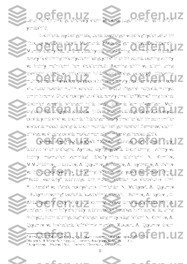 uchun   har   bir   timsolga   an’anaviy   sharhi   va   asarda   tutgan   o‘rnidan   kelib   chiqib
yondashildi.
Dostonlarda qayd etilganidek, ularda tasvirlangan voqelik g‘oyalar uchun bir
libos,   uy   vazifasini   o‘taydi.   Mazmunda   ko‘zda   tutilgan   mohiyat   esa   birlamchi.
Mumtoz   adabiyotda,   umuman,   adabiyotda   timsollarning   o‘rni   muhim.   Ulardagi
ramziylik shoirning imkoniyatlarini kengaytirish bilan bir qatorda asarning zohiriy
va   botiniy   ma’nolarini   ham   shakllantiradi.   Asarning   tahlili   va   talqini   uning
qismlarini   alohida   va   birlashtirgan   holda   tadqiq   etishga   asoslanadi.   Obrazning
muhim qirralarini shakllantirishga asos bo‘luvchi ramziy timsollarning talqini ham
shu   nuqtai   nazardan   muhim   sanaladi.   Ularni   chuqur   o‘rganish   natijasida   mohiyat
tomon boramiz. Chunki navoiyshunoslikda ramziy timsollar “Xamsa” ning boshqa
dostonlari   zamirida   ishlangani   holda   oxirgi   dostonda   kam   to‘xtanilgan.   Matn
anglash   metodalogiyasi   doirasida   ijodkor   mushohadalariga   tengsiz   shaxsiyati
asosida yondoshish va dostonda ifodalangan ramziy timsollar kabi bir qator omillar
vositasida maktab darsligida doston matnidan berilgan parchani Germenevtik tahlil
qilishga va shuning asosida mazkur matn talqinini berishga harakat qildik.
Ishning   o‘rganilish   darajasi:   “Xamsa”   tadqiqiga   bag‘ishlangan   ilmiy-
tadqiqot   ishlari   anchagina.   Ayniqsa,   keyingi   yillarda   dostonlarning       zohiriy   va
botiniy   mazmunlari   zamiridagi   falsafiy-irfona   talqinlarini   N.   Komilov,
M.Muhiddinov,   I.Haqqulov,   A.   Qayumov,   S.   Olimov,   A.Hayitmetov,   A.Erkinov
va   boshqa   navoiyshunos   olimlarning   ishlarida   eng   yaxshi   namunalar   qilindi.
“Saddi   Iskandariy”   tadqiqotiga   doir   muhim   ishlardan   rus   sharqshunos   olimi
Y.E.Bertels 4
  va   o‘zbek   navoiyshunos   olimlaridan   N.   Mallayev 5
,   A.   Qayumov
F.Sulaymonovaning 6
  asarlarida   kuzatishimiz   mumkin.   I.Salimov,   A.Hayitov   ,   O.
Abdullayevning   ilmiy   ishlarida   dostonning   mavzu   doirasidagi   jihatlari   tahlilga
tortilgan. Dostoni bo‘yicha jiddiy  tadqiqot ishlari Bertelsga borib taqalsa-da, uning
mohiyati, botini talqiniga bag‘ishlangan keng miqyosdagi ishlarni N. Komilov, A.
Qayumov   va   boshqalarda   ko‘rishimiz   mumkin.   Xususan,   A.   Qayumov   doston
4
  Бертельс Е. Э. Избранные труды. Том 4.  Навои и Джам и.   –  Москва :  Наука , 1965 – 449  с .
5
Mallaev N. M So‘z san’atininig gultoji. Toshkent: Adabiyot va san’at, 1991. 117- b.
6
  Sulaymonova F. Sharq va G‘arb. – Toshkent: O‘zbekiston, 1997.  414 bet.
5 