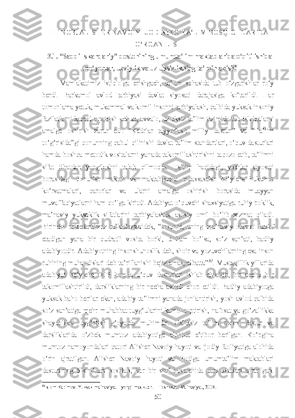 III BOB. ALISHER NAVOIY IJODINING TA’LIM BOSQICHLARIDA
O‘RGANILISHI
3.1. “Saddi Iskandariy” dostonining umumta’lim maktablarida o‘qitilishida
me’yorlar, uzviylik va uzluksizlikning ta’minlanishi
Mamlakatimiz   istiqlolga   erishgach,   ta’lim   sohasida   tub   o‘zgarishlar   ro‘y
berdi.   Barkamol   avlod   tarbiyasi   davlat   siyosati   darajasiga   ko‘tarildi.   Har
tomonlama yetuk, mukammal va komil insonni tarbiyalash, qalbida yuksak insoniy
fazilatlarni kamol toptirish uchun, avvalo, uzluksiz ta’lim tizimida tub islohatlarni
amalga   oshirish   zarur   edi.   “Kadrlar   tayyorlash   milliy   dasturi”   va   “Ta’lim
to‘g‘risida”gi qonunning qabul qilinishi davlat ta’lim standartlari, o‘quv dasturlari
hamda boshqa metodik vositalarni yanada takomillashtirishni taqozo etib, ta’limni
sifat   jihatdan   yangilashni   talab   qilmoqda.   Ta’lim   haqidagi,   yoshlar   siyosati
borasidagi   qonunlar   maktab   va   maktabgacha   muassasalar   bo‘yicha   hukumat
ko‘rsatmalari,   qarorlar   va   ularni   amalga   oshirish   borasida   muayyan
muvaffaqiyatlarni ham qo‘lga kiritdi. Adabiyat o‘quvchi shaxsiyatiga ruhiy poklik,
ma’naviy   yuksaklik   sifatlarini   tarbiyalashda   asosiy   omil   bo‘lib   xizmat   qiladi.
Birinchi   prizedentimiz   ta’kidlaganidek,   “Insonni,   uning   ma’naviy   olamni   kashf
etadigan   yana   bir   qudratli   vosita   borki,   u   ham   bo‘lsa,   so‘z   san’ati,   badiiy
adabiyotdir. Adabiyotning insonshunoslik deb, shoir va yozuvchilarning esa inson
ruhining muhandislari deb ta’riflanishi bejiz emas, albatta” 82
. Mustaqillik yillarida
adabiyot   bo‘yicha   DTS   hamda   o‘quv   dasturlari   ishlab   chiqilib,   bir   necha   bor
takomillashtirildi,   darsliklarning   bir   necha   avlodi   chop   etildi.   Badiiy   adabiyotga
yuksak baho berilar ekan, adabiy ta ’ limni yanada jonlantirish, yosh avlod qalbida
so‘z san’atiga mehr-muhabbat tuyg‘ularini kamol toptirish, nafosat va go‘zallikka
shaydolikni   uyg‘otish   g‘oyatda   muhimdir.   Uzliksiz   ta’lim   tizimi   dastur   va
darsliklarida   o‘zbek   mumtoz   adabiyotiga   alohida   e’tibor   berilgan.   Ko‘pgina
mumtoz namoyondalari qatori Alisher Navoiy hayoti va ijodiy faoliyatiga alohida
o‘rin   ajratilgan.   Alisher   Navoiy   hayoti   va   ijodiga   umumta’lim   maktablari
dasturining   5-sinfidan   boshlab,   har   bir   sinf   bosqichida   dars   soatlari   ajratilgan.
82
I slom Karimov. Yuksak ma`naviyat – yengilmas kuch. – Toshkent. Ma`naviyat, 2008.  
50 