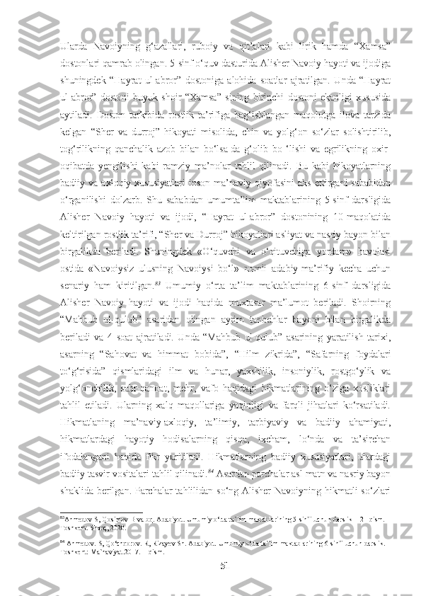 Ularda   Navoiyning   g‘azallari,   ruboiy   va   qit’alari   kabi   lirik   hamda   “Xamsa”
dostonlari qamrab olingan. 5-sinf o‘quv dasturida Alisher Navoiy hayoti va ijodiga
shuningdek   “Hayrat   ul-abror”   dostoniga   alohida   soatlar   ajratilgan.   Unda   “Hayrat
ul-abror”   dostoni   buyuk   shoir   “Xamsa”   sining   birinchi   dostoni   ekanligi   xususida
aytiladi.   Doston   tarkibida   rostlik   ta’rifiga   bag‘ishlangan   maqolotga   ilova   tarzida
kelgan   “Sher   va   durroj”   hikoyati   misolida,   chin   va   yolg‘on   so‘zlar   solishtirilib,
tog‘rilikning   qanchalik   azob   bilan   bo‘lsa-da   g‘olib   bo   ‘lishi   va   egrilikning   oxir-
oqibatda   yengilishi   kabi   ramziy   ma’nolar   tahlil   qilinadi.   Bu   kabi   hikoyatlarning
badiiy  va   axloqiy  xususiyatlari   inson   ma’naviy   qiyofasini   aks   ettirgani   sababidan
o‘rganilishi   dolzarb.   Shu   sababdan   umumta’lim   maktablarining   5-sinf   darsligida
Alisher   Navoiy   hayoti   va   ijodi,   “Hayrat   ul-abror”   dostonining   10-maqolatida
keltirilgan rostlik ta’rifi, “Sher va Durroj” hikoyatlari asliyat va nasriy bayon bilan
birgalikda   beriladi.   Shuningdek   «O‘quvchi   va   o‘qituvchiga   yordam»   havolasi
ostida   «Navoiysiz   ulusning   Navoiysi   bo‘l»   nomli   adabiy-ma’rifiy   kecha   uchun
senariy   ham   kiritilgan. 83
  Umumiy   o‘rta   ta’lim   maktablarining   6-sinf   darsligida
Alisher   Navoiy   hayoti   va   ijodi   haqida   muxtasar   ma’lumot   beriladi.   Shoirning
“Mahbub   ul-qulub”   asaridan   olingan   ayrim   tanbehlar   bayoni   bilan   birgalikda
beriladi   va   4   soat   ajratiladi.   Unda   “Mahbub   ul-qulub”   asarining   yaratilish   tarixi,
asarning   “Sahovat   va   himmat   bobida”,   “Hilm   zikrida”,   “Safarning   foydalari
to‘g‘risida”   qismlaridagi   ilm   va   hunar,   yaxshilik,   insoniylik,   rostgo‘ylik   va
yolg‘onchilik,   sabr-qanoat,   mehr,   vafo   haqidagi   hikmatlarining   o‘ziga   xosliklari
tahlil   etiladi.   Ularning   xalq   maqollariga   yaqinligi   va   farqli   jihatlari   ko‘rsatiladi.
Hikmatlaning   ma’naviy-axloqiy,   ta’limiy,   tarbiyaviy   va   badiiy   ahamiyati,
hikmatlardagi   hayotiy   hodisalarning   qisqa,   ixcham,   lo‘nda   va   ta’sirchan
ifodalangani   haqida   fikr   yuritiladi.   Hikmatlarning   badiiy   xususiyatlari,   ulardagi
badiiy tasvir vositalari tahlil qilinadi. 84
 Asardan parchalar asl matn va nasriy bayon
shaklida berilgan. Parchalar tahlilidan so‘ng Alisher  Navoiyning hikmatli  so‘zlari
83
Ahmedov S, Qosimov B va bq. Adabiyot. Umumiy o‘rta ta`lim maktablarining 5-sinfi uchun darslik – 2 –qism. –
Toshkent. Sharq, 2020.
84
 Ahmedov. S, Qo‘chqorov. R, Rizayev Sh. Adabiyot.  Umumiy o‘rta ta`lim maktablarining 6-sinfi uchun darslik. –
Toshkent: Ma`naviyat.2017. II qism.
51 