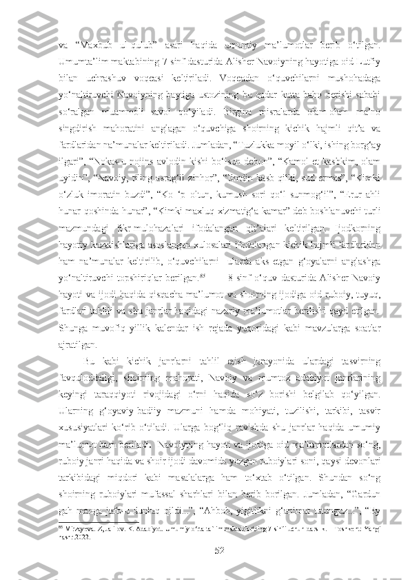 va   “Maxbub   ul-qulub”   asari   haqida   umumiy   ma’lumotlar   berib   o‘tilgan.
Umumta’lim maktabining 7-sinf dasturida Alisher Navoiyning hayotiga oid Lutfiy
bilan   uchrashuv   voqeasi   keltiriladi.   Voqeadan   o‘quvchilarni   mushohadaga
yo‘naltiruvchi   Navoiyning   baytiga   ustozining   bu   qadar   katta   baho   berishi   sababi
so‘ralgan   muammoli   savol   qo‘yiladi.   Birgina   misralarda   olam-olam   ma’no
singdirish   mahoratini   anglagan   o‘quvchiga   shoirning   kichik   hajmli   qit’a   va
fardlaridan na’munalar keltiriladi. Jumladan, “Tuzlukka moyil o‘lki, ishing borg‘ay
ilgari”,   “Nokas-u   nojins   avlodin   kishi   bo‘lsun   debon”,   “Kamol   et   kasbkim,   olam
uyidin”,   “Navoiy,   tiling   asrag‘il   zinhor”,   “Ilmdin   kasb   qilki,   sud   ermas”,   “Kimki
o‘zluk   imoratin   buzdi”,   “Ko   ‘p   oltun,   kumush   sori   qo‘l   sunmog‘il”,   “Erur   ahli
hunar qoshinda hunar”, “Kimki maxluq xizmatig‘a kamar” deb boshlanuvchi turli
mazmundagi   fikr-mulohazalari   ifodalangan   qit’alari   keltirilgan.   Ijodkorning
hayotiy kuzatishlariga asoslangan xulosalari ifodalangan kichik hajmli fardlaridan
ham   na’munalar   keltirilib,   o‘quvchilarni     ularda   aks   etgan   g‘oyalarni   anglashga
yo‘naltiruvchi   topshiriqlar   berilgan. 85
            8-sinf   o‘quv   dasturida   Alisher   Navoiy
hayoti  va  ijodi  haqida  qisqacha  ma’lumot   va  shoirning ijodiga  oid ruboiy, tuyuq,
fardlari   tahlili   va   shu   janrlar   haqidagi   nazariy   ma’lumotlar   berilishi   qayd   etilgan.
Shunga   muvofiq   yillik   kalendar   ish   rejada   yuqoridagi   kabi   mavzularga   soatlar
ajratilgan. 
Bu   kabi   kichik   janrlarni   tahlil   etish   jarayonida   ulardagi   tasvirning
favquloddaligi,   shoirning   mahorati,   Navoiy   va   mumtoz   adabiyot   janrlarining
keyingi   taraqqiyoti   rivojidagi   o‘rni   haqida   so‘z   borishi   belgilab   qo‘yilgan.
Ularning   g‘oyaviy-badiiy   mazmuni   hamda   mohiyati,   tuzilishi,   tarkibi,   tasvir
xususiyatlari   ko‘rib   o‘tiladi.   Ularga   bog‘liq   ravishda   shu   janrlar   haqida   umumiy
ma’lumot ham beriladi .     Navoiyning hayoti va ijodiga oid ma’lumotlardan so‘ng,
ruboiy janri haqida va shoir ijodi davomida yozgan ruboiylari soni, qaysi devonlari
tarkibidagi   miqdori   kabi   masalalarga   ham   to‘xtab   o‘tilgan.   Shundan   so‘ng
shoirning   ruboiylari   mufassal   sharhlari   bilan   berib   borilgan.   Jumladan,   “Gardun
gah   manga   jafo-u   dunluq   qildi...”,   “Ahbob,   yigitlikni   g‘animat   tutunguz...”,   “Ey
85
 Mirzayeva. Z, Jalilov. K. Adabiyot.  Umumiy o‘rta ta`lim maktablarining 7-sinfi uchun darslik. – Toshkent: Yangi
nashr.2022. 
52 