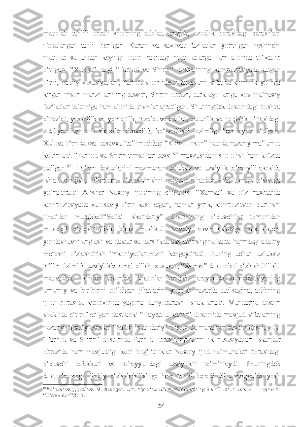 maqolati   tahlili   orqali   shoirning   adolat,   tenglik,   ozodlik   borasidagi   qarashlari
ifodalangan   tahlil   berilgan.   Karam   va   saxovat   fazilatlari   yoritilgan   beshinchi
maqolat   va   undan   keyingi   odob   haqidagi   maqolatlarga   ham   alohida   to‘xtalib
o‘tilgan.   “Xamsa”   dagi   “Farhod   va   Shirin”   dostonining   kompozitsiyada   tutgan
o‘rni,   badiiy   xususiyatlari,   Farhod   shoir   ideali   tajassumi   sifatida   komillik   yo‘liga
kirgan   inson   manzillarining   tasviri,   Shirin   obrazi,   turk   ayollariga   xos   ma’naviy
fazilatlari talqiniga ham alohida qismlar ajratilgan. Shuningdek dostondagi boshqa
obrazlar, yaxshilik va yomonlik, razolat va adolat, butunlik va noqislik o‘rtasidagi
ziddiyatning   jonli   shaxslar   timsolida   ko‘rsatilishi   lozimligi   ham   aytib   o‘tilgan.
Xulosa o‘rnida esa  tasavvuf ta’limotidagi “Komil Inson” haqida nazariy ma’lumot
keltiriladi. “Farhod va Shirin timsollari tavsifi” mavzusida insho olish ham ko‘zda
tutilgan. 87
    Ta’lim   dasturlarini   mazmunan   uzluksiz   va   uzviylik   ta’moyili   asosida
ishlab   chiqish,   bilimlarni   o‘zlashtirishni   miqdor   jihatdan   sifat   tomon   o‘sishga
yo‘naltiradi.   Alisher   Navoiy   ijodining   cho‘qqisi   “Xamsa”   va   o‘z   navbatida
kompozitsiyada   xulosaviy   o‘rin   kasb   etgan,   hajman   yirik,   kompozitsion   qurilishi
jihatidan   murakkab“Saddi   Iskandariy”   dostonining   o‘quvchilar   tomonidan
mustaqil   o‘zlashtirilishi   biroz   mushkul.   Navoiy   tasvir   uslubiga   xos   sistem
yondashuvni anglash va dastur va darslikda aks ettirishgina katta hajmdagi adabiy
merosni   o‘zlashtirish   imkoniyatlarimizni   kengaytiradi.   Buning   uchun   uzluksiz
ta’lim tizimida uzviylikka amal qilish, xususan, “Xamsa” dostonlari o‘zlashtirilishi
maqsadida     sinflar   kesimida   dostonlar   berilishi   jarayonida   kompozitsiyaning
umumiy   va   bir-birini   to‘ldigan   jihatlarini   yoritish   nazarda   tutilsagina,   adibning
ijodi   borasida   kitobxonda   yagona   dunyoqarash     shakllanadi.   Mundarija   doston
shaklida   e’tirof   etilgan   dastlabki   “Hayrat   ul-abror”   dostonida   mavjud   sifatlarning
nazariy-falsafiy asoslari “Saddi Iskandariy” dostonida mantiqan davom etishi, yoki
“Farhod   va   Shirin”   dostonida   Farhod   obrazining   komillik   hususiyatlari   Iskandar
obrazida   ham   mavjudligi   kabi   bog‘liqliklar   Navoiy   ijod   na’munalari   borasidagi
o‘quvchi   tafakkuri   va   tahayyulidagi   uzviylikni   ta’minlaydi.   Shuningdek
dostonlarning     ijobiy   o‘zlashtirilishiga   ham   turtki   beradi.   Shu   maqsadda   yosh
87
Yo‘ldoshev.Q,Qodirov.   V.   Adabiyot.   Umumiy   o‘rta   ta’lim   maktablarining   9-sinfi   uchun   darslik.   –   Toshkent:
“O‘zbekiston”.2019. 
54 