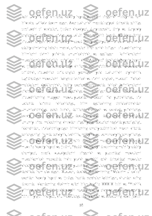 kabi   uzviylik   quyi   sinflarda   Navoiy   hayoti   va   ijodini   o‘rganish   mobaynida   ham
bilvosita   uzliksiz   davom   etgan.   Asar   tushunish   metodalogiyasi   doirasida   tahlilga
tortiluvchi   til   vositalari,   ijodkor   shaxsiyati,   dunyoqarashi,   diniy   va   dunyoviy
anglamlari,   qolaversa,   o‘ziga   xos   uslubi   bilan   tanishib   boradi.   A dabiyot   fanini
o‘quvchilariga o‘qitishdan asosiy  maqsad  milliy  qadriyatlarimiz  asosi  sanalmish
adabiyotimizning bebaho merosi, an’analari bilan tanish bo‘lgan   o‘quvchilarning
bilimlarini   tizimli   yo‘sinda   umumlashtirish   va   egallagan     ko‘nikmalarini
mustahkamlash   belgilab   qo‘yilgan. 11-sinf “Adabiyot” darsligida Navoiy hayoti
va   ijodiga   oid     ma’lumotlar   quyi   sinflarda   kam     e’tibor     berilgan   mavzularni
to‘ldirish,   o‘quvchilar     to‘la   anglab     yetmagan     yoki     tushunilishi     qiyinchilik
tug‘diradigan mavzularni    kengroq izohlash va o‘zini    anglash, mustaqil    fikrlash
malakalarni   shakllantirish,   badiiy   asarlar   matni   ustida   ishlash   ko‘nikmalarini
o‘stirish   kabi   vazifalarni   bajarishga     qaratilgan.   Dastur   mazmunida
o‘quvchilarning     muayyan     mavzu   yuzasidan     mustaqil     fikr     yuritishlariga,     o‘z
ustlarida   ko‘proq   ishlashlariga,   bilim   egallashning   tipiklashtirishdan
umumlashtirishga   qarab   borish,   dalillarni   sharhlash   va   asoslash    yo‘sinlariga
asosiy     diqqat     qaratilgan.   Ushbu   dastur   amaldagi     dasturlardan     birinchidan,
umumiy  o‘rta  maktabning  sinovdan o‘tgan yangi dasturlari negizida yaratilgaligi,
ikkinchidan,  o‘zlashtirilayotgan  bilimlarning  amaliy tadbiri bosh  mezon  sifatida
tanlanganligi  hamda tarixiylik, izchillik, milliylik  va  zamonaviylik tamoyillariga
to‘la     bo‘ysundirilganligi     bilan     ajralib     turadi.   Shu   maqsadda   yillik   ish   rejasiga
muvofiq Navoiy hayoti va ijodini, “Saddi Iskandariy” dostonining ma’rifiy-adabiy
ahamiyati,   poetik   xususiyatlarini   o‘rganish   va   yuqoridagi   mavzularni
mustahkamlash   maqsadida   insho   yozish   va   tahlil   etish   doirasidagi   mavzular
shakllantirilgan.   6   soat   ajratilgan   yuqoridagi   mavzularga   oid   doston   parchalari
darslikda   ham   aks   etgan.   Xususan,   dastlab   Xondamirning   “Makorim-ul   axloq”
asaridan   Navoiy   hayoti   va   ijodiga   haqida   parchalar   keltirilgan,   shundan   so‘ng
dostonda   Iskandarning   Kashmir   safari   bilan   bog‘liq   XXXIX   bobi   va   “Yoshlik
yilining   sabohati”   deb   boshlanuvchi   nazariy-falsafiy   qism   va   unga   ilova   tarzida
“G‘ofil   yigit”   hikoyati,   shu   mavzularga   oid   Iskandar   va   Arastuning   savol-javobi
56 