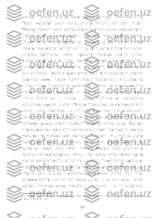 tarzidagi   Hikmatlarning   asl   va   nasriy   bayonlari   keltirilgan.   Parchalardan   so‘ng
“Saddi   Iskandariy”   dostoni   haqida   umumiy   ma’lumot   ham   berib   o‘tilgan.
89
Adabiyot darslarini tashkil etishda adbiy-tanqidiy maqolalardan lassik adabiyotni
o‘rganishda   ham,   zamonaviy   adabiyotni   o‘rganishda     ham     foydalanish   mumkin.
O‘quvchilarning   umumiy   tayyorgarligi,   o‘qituvchining   darsni   tashkil   etishdagi
o‘ziga yondashuvlaridan kelib chiqqan holda ayrim adabiy-tanqidiy maqolalardan
to‘lig‘cha,     ayrimlaridan     qisman     foydalanish     maqsadga     muvofiq     bo‘ladi.
Alisher   Navoiy   hayoti   va   ijodini   o‘rganishda   navoiyshunoslarning   asarlaridan,
jumladan,   Izzat   Sultonning“Navoiyning     qalb     daftari”,     Aziz     Qayumovning   bir
qator kitoblaridan foydalanish yaxshi samara beradi. Mumtoz adabiyotni o‘rganish
jarayonida   Tasavvuf   falsafasi   muammolariga   ro‘para   kelinadi.   Ushbu   jarayonda
alohida   olingan   ijodkorlarning   asarlarini   tahlil   qilish   asnosida   tasavvufning
anchayin     murakkab     masalalarini     bir     qator     sodda     va     aniq   tavsiflab   bergan
olimlar:   N.Komilov,   H.Homidov,   I.Haqqul,   Y.Is’hoqov   va   boshqalarning
tadqiqotlarga     suyanish     mumkin.   “Adabiyot”   dasturidagi     asosiy   mavzular   shoir
adiblar     ijodini     o‘rganishga     oid     bo‘lib,   badiiy   asar   matni   bilan   ishlash,   ularni
tushunib   o‘qish,   tahlil   qilish   va     xulosa     chiqarishga     yo‘naltirilgan.   Shu   tariqa
ma’naviyati   yuksak,   barkamol   shaxslarni   tarbiyalash   ko‘zda   tutilgan.   Adabiyot
bo‘yicha   yaratilgan   davlat   ta’lim   standartlarida   o‘quvchi   hayotidagi   bu   davr   eng
mas’uliyatli   va   murakkab   davr     ekanligi     ta’kidlangan.     Shu   ma’noda,   adabiy
mashg‘ulotlar     ularga   aql   o‘rgatish,   nasihat   qilish   shaklida   tashkil   etilsa,
kutilgandan   teskari   natija   berishi   mumkin.   Mashg‘ulotlarda   umuminsoniy
fazilatlar,   ma’naviy   qadriyatlar,     nasihat,     o‘git     tarzida     emas,   bevosita   hayotiy
misollar   tarzida   ko‘rsatilib,   dalillar   bilan     asoslab     o‘quvchilarning   tuyg‘ulariga
singdirilsa,   bu   sifatlar   ularning   axloqiy   me’yorlariga   aylanishi   mumkin.   Dasturda
o‘rganish   uchun   tanlangan     asarlarning     badiiy-estetik     qimmati   bilan     birga
tarbiyaviy-ma’rifiy   tomonlari   ham   nazarda   tutilgan.   Unda   matn   ustida     ishlash
adabiyot   o‘qitishdagi   asosiy     mashg‘ulot     hisoblanadi.     Har   bir   badiiy   matn
89
 To‘xliyev. B, Karimov.B va bq. . Adabiyot.  Umumiy o‘rta ta`lim maktablarining 11-sinfi uchun darslik.(1-qism) –
Toshkent: 2018. 214-bet.
57 