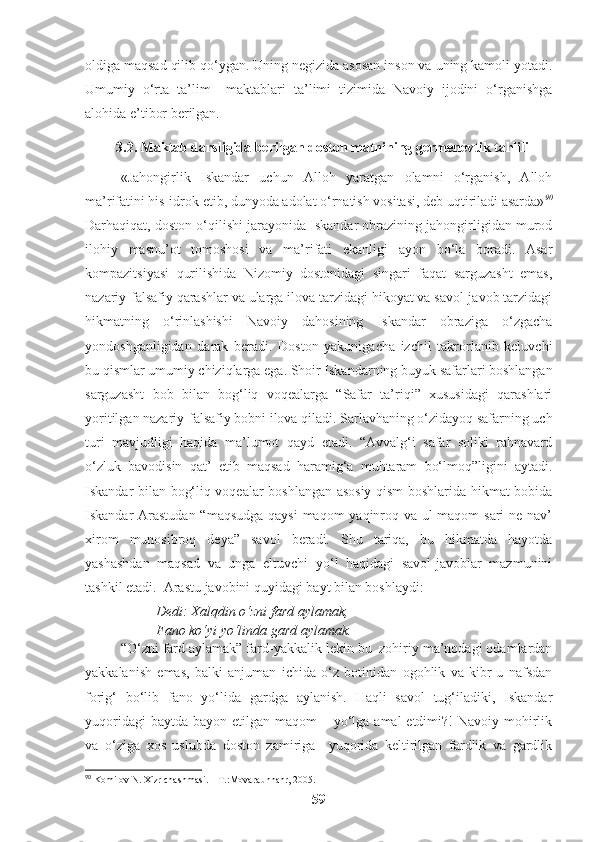 oldiga maqsad qilib qo‘ygan. Uning negizida asosan inson va uning kamoli yotadi.
Umumiy   o‘rta   ta’lim     maktablari   ta’limi   tizimida   Navoiy   ijodini   o‘rganishga
alohida e’tibor berilgan.
3.2. Maktab darsligida berilgan doston matnining germenevtik tahlili
«Jahongirlik   Iskandar   uchun   Alloh   yaratgan   olamni   o‘rganish,   Alloh
ma’rifatini his-idrok etib, dunyoda adolat o‘rnatish vositasi, deb uqtiriladi asarda» 90
Darhaqiqat, doston o‘qilishi jarayonida Iskandar obrazining jahongirligidan murod
ilohiy   masnu’ot   tomoshosi   va   ma’rifati   ekanligi   ayon   bo‘la   boradi.   Asar
kompazitsiyasi   qurilishida   Nizomiy   dostonidagi   singari   faqat   sarguzasht   emas,
nazariy-falsafiy qarashlar va ularga ilova tarzidagi hikoyat va savol-javob tarzidagi
hikmatning   o‘rinlashishi   Navoiy   dahosining   Iskandar   obraziga   o‘zgacha
yondoshganligidan   darak   beradi.   Doston   yakunigacha   izchil   takrorlanib   keluvchi
bu qismlar umumiy chiziqlarga ega. Shoir Iskandarning buyuk safarlari boshlangan
sarguzasht   bob   bilan   bog‘liq   voqealarga   “Safar   ta’riqi”   xususidagi   qarashlari
yoritilgan nazariy-falsafiy bobni ilova qiladi. Sarlavhaning o‘zidayoq safarning uch
turi   mavjudligi   haqida   ma’lumot   qayd   etadi.   “Avvalg‘i   safar   soliki   rahnavard
o‘zluk   bavodisin   qat’   etib   maqsad   haramig‘a   muhtaram   bo‘lmoq”ligini   aytadi.
Iskandar bilan bog‘liq voqealar boshlangan asosiy qism boshlarida hikmat bobida
Iskandar Arastudan  “maqsudga  qaysi  maqom yaqinroq va ul  maqom  sari  ne nav’
xirom   munosibroq   deya”   savol   beradi.   Shu   tariqa,   bu   hikmatda   hayotda
yashashdan   maqsad   va   unga   eltuvchi   yo‘l   haqidagi   savol-javoblar   mazmunini
tashkil etadi.  Arastu javobini quyidagi bayt bilan boshlaydi:
Dedi: Xalqdin o‘zni fard aylamak,
Fano ko‘yi yo‘linda gard aylamak.
“O‘zni fard aylamak” fard-yakkalik lekin bu  zohiriy ma’nodagi odamlardan
yakkalanish   emas,   balki   anjuman   ichida   o‘z   botinidan   ogohlik   va   kibr-u   nafsdan
forig‘   bo‘lib   fano   yo‘lida   gardga   aylanish.   Haqli   savol   tug‘iladiki,   Iskandar
yuqoridagi  baytda  bayon etilgan maqom  – yo‘lga  amal  etdimi?!  Navoiy mohirlik
va   o‘ziga   xos   uslubda   doston   zamiriga     yuqorida   keltirilgan   fardlik   va   gardlik
90
 Komilov N. Xizr chashmasi. – T.:Movaraunnahr, 2005.
59 