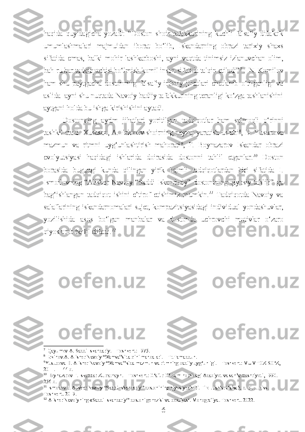 haqida   quyidagicha   yozadi:   “Doston   shoir   tafakkurining   kuchli   falsafiy-didaktik
umumlashmalari   majmuidan   iborat   bo‘lib,   Iskandarning   obrazi   tarixiy   shaxs
sifatida   emas,   balki   mohir   lashkarboshi,   ayni   vaqtda   tinimsiz   izlanuvchan   olim,
bah-ru bar tadqiqotchisi bo‘lmish komil inson sifatida talqin etiladi” 7
 .  N. Komilov
ham   shu   paytgacha   dostonning   falsafiy-irfoniy   jihatlari   chetlanib   o‘tilganligi   va
aslida  ayni shu nuqtada Navoiy badiiy tafakkurining teranligi ko‘zga tashlanishini
aytgani holda bu ishga kirishishini aytadi. 
Dostonning   ayrim   jihatlari   yoritilgan   tadqiqotlar   ham   salmoqli   o‘rinni
tashkil etadi. Xususan, A. Erkinov shoirning peyzaj yaratish uslubi 8
, D. Yusupova
mazmun   va   ritmni   uyg‘unlashtirish   mahorati 9
,   F.   Boynazarov   Iskandar   obrazi
evolyutsiyasi   haqidagi   ishlarida   doirasida   dostonni   tahlil   etganlar. 10
  Doston
borasida   bugungi   kunda   qilingan   yirik   hajmli   tadqiqotlardan   biri   sifatida   I.
Ismoilovning   “Alisher   Navoiy   “Saddi   Iskandariy”   dostonining   qiyosiy   tahlili”   ga
bag‘ishlangan   tadqiqot   ishini   e’tirof   etishimiz   mumkin. 11
  Tadqiqotda   Navoiy   va
salaflarining   iskandarnomalari   sujet,   kompazitsiyasidagi   individual   yondashuvlar,
yozilishida   asos   bo‘lgan   manbalar   va   dostonda   uchrovchi   motivlar   o‘zaro
qiyoslanib tahlil etiladi. 12
7
   Qayumov   A .  Saddi   Iskandariy . –  Toshkent : 1975.
8
 Erkinov.A. Alisher Navoiy “Xamsa”si talqini manbalari. – T:.Tamaddun.  
9
Yusupova D. Alisher Navoiy “Xamsa ”  sida mazmun va ritmning badiiy uyg‘unligi.  –  T oshkent : MUMTOZ SO‘Z, 
2011. – 144  b.  
10
  Boynazarov F. Iskandar Zulqarnayn. – Toshkent: G‘afur G‘ulom nomidagi Adabiyot va san’at nashriyoti, 1990. – 
256 b. 
11
  Ismoilov I. Alisher Navoiy  “Saddi Iskandariy” dostonining qiyosiy tahlili. Filol.  f anlari falsafa d- ri. …diss. 
Toshkent. 2019.
12
 Alisher Navoiyning «Saddi Iskandariy” dostoni genezisi va poetikasi. Monografiya. Toshkent. 2022. 
6 
