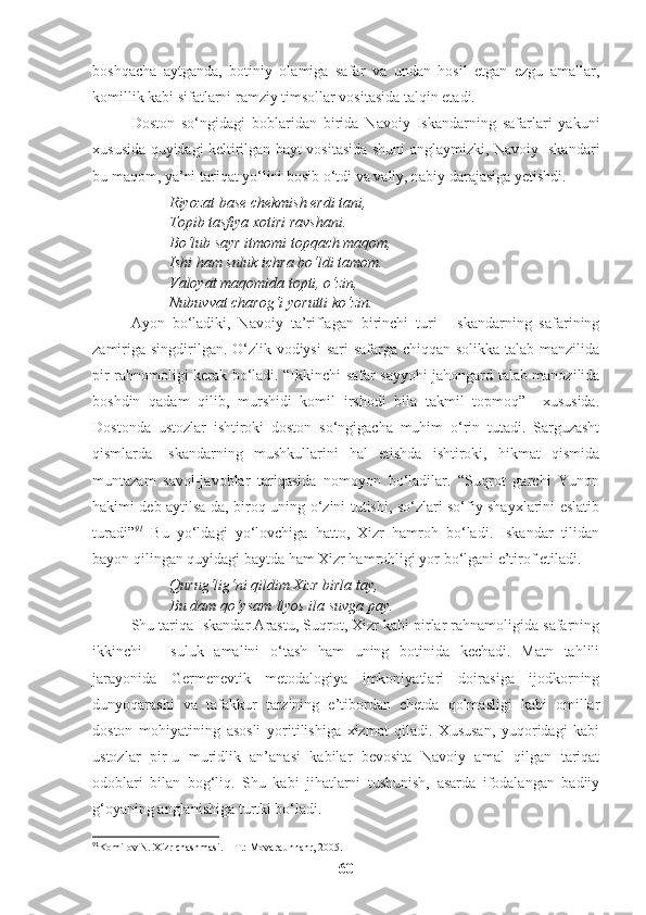 boshqacha   aytganda,   botiniy   olamiga   safar   va   undan   hosil   etgan   ezgu   amallar,
komillik kabi sifatlarni ramziy timsollar vositasida talqin etadi. 
Doston   so‘ngidagi   boblaridan   birida   Navoiy   Iskandarning   safarlari   yakuni
xususida quyidagi keltirilgan bayt vositasida shuni anglaymizki, Navoiy Iskandari
bu maqom, ya’ni tariqat yo‘lini bosib o‘tdi va valiy, nabiy darajasiga yetishdi. 
Riyozat base chekmish erdi tani,
Topib tasfiya xotiri ravshani.
Bo‘lub sayr itmomi topqach maqom,
Ishi ham suluk ichra bo‘ldi tamom.
Valoyat maqomida topti, o‘zin,
Nubuvvat charog‘i yorutti ko‘zin.
Ayon   bo‘ladiki,   Navoiy   ta’riflagan   birinchi   turi     Iskandarning   safarining
zamiriga singdirilgan. O‘zlik vodiysi  sari safarga chiqqan solikka talab manzilida
pir rahnomoligi kerak bo‘ladi. “Ikkinchi safar sayyohi jahongard talab manozilida
boshdin   qadam   qilib,   murshidi   komil   irshodi   bila   takmil   topmoq”     xususida.
Dostonda   ustozlar   ishtiroki   doston   so‘ngigacha   muhim   o‘rin   tutadi.   Sarguzasht
qismlarda   Iskandarning   mushkullarini   hal   etishda   ishtiroki,   hikmat   qismida
muntazam   savol-javoblar   tariqasida   nomoyon   bo‘ladilar.   “Suqrot   garchi   Yunon
hakimi deb aytilsa-da, biroq uning o‘zini tutishi, so‘zlari so‘fiy shayxlarini eslatib
turadi” 91
  Bu   yo‘ldagi   yo‘lovchiga   hatto,   Xizr   hamroh   bo‘ladi.   Iskandar   tilidan
bayon qilingan quyidagi baytda ham Xizr hamrohligi yor bo‘lgani e’tirof etiladi. 
Qurug‘lig‘ni qildim Xizr birla tay,
Bu dam qo‘ysam Ilyos ila suvga pay.
Shu tariqa Iskandar Arastu, Suqrot, Xizr kabi pirlar rahnamoligida safarning
ikkinchi   –   suluk   amalini   o‘tash   ham   uning   botinida   kechadi.   Matn   tahlili
jarayonida   Germenevtik   metodalogiya   imkoniyatlari   doirasiga   ijodkorning
dunyoqarashi   va   tafakkur   tarzining   e’tibordan   chetda   qolmasligi   kabi   omillar
doston   mohiyatining   asosli   yoritilishiga   xizmat   qiladi.   Xususan,   yuqoridagi   kabi
ustozlar   pir-u   muridlik   an’anasi   kabilar   bevosita   Navoiy   amal   qilgan   tariqat
odoblari   bilan   bog‘liq.   Shu   kabi   jihatlarni   tushunish,   asarda   ifodalangan   badiiy
g‘oyaning anglanishiga turtki bo‘ladi.
91
Komilov N. Xizr chashmasi. – T.: Movaraunnahr, 2005.
60 