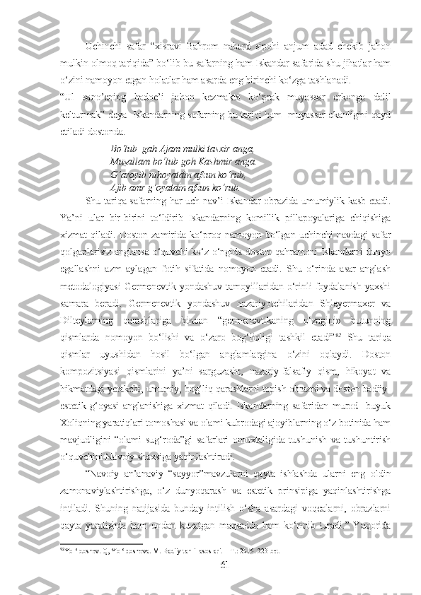 Uchinchi   safar   “xisravi   Bahrom   nabard   sipohi   anjum   adad   chekib   jahon
mulkin olmoq tariqida” bo‘lib bu safarning ham Iskandar safarida shu jihatlar ham
o‘zini namoyon etgan holatlar ham asarda eng birinchi ko‘zga tashlanadi. 
“Ul   sano’ening   badoe’i   jahon   kezmakta   ko‘prak   muyassar   erkonga   dalil
kelturmak” deya   Iskandarning safarning bu tariqi ham   muyassar ekanligini qayd
etiladi dostonda.
Bo‘lub  gah Ajam mulki tasxir anga,
Musallam bo‘lub goh Kashmir anga.
G‘aroyib nihoyatdin afzun ko‘rub,
Ajib amr g‘oyatdin afzun ko‘rub. 
Shu tariqa safarning har uch nav’i Iskandar obrazida umumiylik kasb etadi.
Ya’ni   ular   bir-birini   to‘ldirib   Iskandarning   komillik   pillapoyalariga   chiqishiga
xizmat   qiladi.   Doston   zamirida   ko‘proq   namoyon   bo‘lgan   uchinchi   navdagi   safar
qolganlarisiz anglansa o‘quvchi ko‘z o‘ngida doston qahramoni Iskandarni dunyo
egallashni   azm   aylagan   fotih   sifatida   nomoyon   etadi.   Shu   o‘rinda   asar   anglash
metodalogiyasi   Germenevtik yondashuv  tamoyillaridan  o‘rinli   foydalanish  yaxshi
samara   beradi.   Germenevtik   yondashuv   nazariyotchilaridan   Shleyermaxer   va
Dilteylarning   qarashlariga   binoan   “germenevtikaning   o‘zagini»   butunning
qismlarda   nomoyon   bo‘lishi   va   o‘zaro   bog‘liqligi   tashkil   etadi” 92
  Shu   tariqa
qismlar   uyushidan   hosil   bo‘lgan   anglamlargina   o‘zini   oqlaydi.   Doston
kompozitsiyasi   qismlarini   ya’ni   sarguzasht,   nazariy-falsafiy   qism,   hikoyat   va
hikmatdagi yetakchi, umumiy, bog‘liq qarashlarni topish obrazni va doston badiiy-
estetik   g‘oyasi   anglanishiga   xizmat   qiladi.   Iskandarning   safaridan   murod     buyuk
Xoliqning yaratiqlari tomoshasi va olami kubrodagi ajoyiblarning o‘z botinida ham
mavjudligini   “olami   sug‘roda”gi   safarlari   omuxtaligida   tushunish   va   tushuntirish
o‘quvchini Navoiy shaxsiga yaqinlashtiradi. 
“Navoiy   an’anaviy   “sayyor”mavzularni   qayta   ishlashda   ularni   eng   oldin
zamonaviylashtirishga,   o‘z   dunyoqarash   va   estetik   prinsipiga   yaqinlashtirishga
intiladi.   Shuning   natijasida   bunday   intilish   o‘sha   asardagi   voqealarni,   obrazlarni
qayta   yaratishda   ham   undan   kuzatgan   maqsadda   ham   ko‘rinib   turadi.”   Yuqorida
92
Yo ‘ldoshev. Q, Yo ‘ldosheva. M. Badiiy tahlil asoslari. – T.: 2016. 223-bet
61 