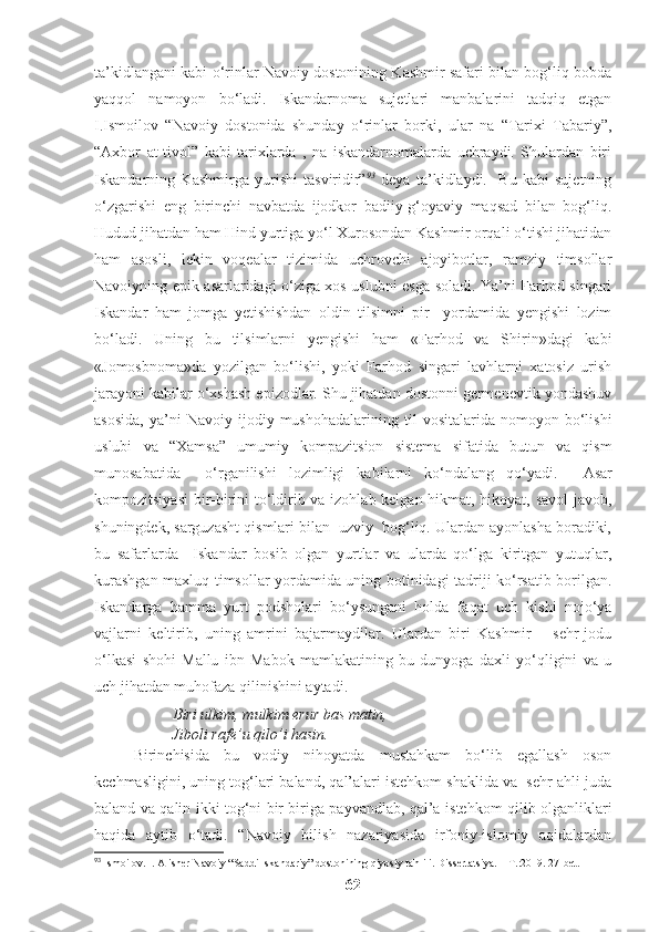 ta’kidlangani kabi o‘rinlar Navoiy dostonining Kashmir safari bilan bog‘liq bobda
yaqqol   namoyon   bo‘ladi.   Iskandarnoma   sujetlari   manbalarini   tadqiq   etgan
I.Ismoilov   “Navoiy   dostonida   shunday   o‘rinlar   borki,   ular   na   “Tarixi   Tabariy”,
“Axbor   at-tivol”   kabi   tarixlarda   ,   na   iskandarnomalarda   uchraydi.   Shulardan   biri
Iskandarning   Kashmirga   yurishi   tasviridir” 93
  deya   ta’kidlaydi.     Bu   kabi   sujetning
o‘zgarishi   eng   birinchi   navbatda   ijodkor   badiiy-g‘oyaviy   maqsad   bilan   bog‘liq.
Hudud jihatdan ham Hind yurtiga yo‘l Xurosondan Kashmir orqali o‘tishi jihatidan
ham   asosli,   lekin   voqealar   tizimida   uchrovchi   ajoyibotlar,   ramziy   timsollar
Navoiyning epik asarlaridagi o‘ziga xos uslubni esga soladi. Ya’ni Farhod singari
Iskandar   ham   jomga   yetishishdan   oldin   tilsimni   pir     yordamida   yengishi   lozim
bo‘ladi.   Uning   bu   tilsimlarni   yengishi   ham   «Farhod   va   Shirin»dagi   kabi
«Jomosbnoma»da   yozilgan   bo‘lishi,   yoki   Farhod   singari   lavhlarni   xatosiz   urish
jarayoni kabilar o‘xshash epizodlar. Shu jihatdan dostonni germenevtik yondashuv
asosida,   ya’ni   Navoiy  ijodiy   mushohadalarining  til   vositalarida  nomoyon   bo‘lishi
uslubi   va   “Xamsa”   umumiy   kompazitsion   sistema   sifatida   butun   va   qism
munosabatida     o‘rganilishi   lozimligi   kabilarni   ko‘ndalang   qo‘yadi.     Asar
kompozitsiyasi  bir-birini to‘ldirib va izohlab kelgan hikmat, hikoyat, savol-javob,
shuningdek, sarguzasht qismlari bilan  uzviy  bog‘liq. Ulardan ayonlasha boradiki,
bu   safarlarda     Iskandar   bosib   olgan   yurtlar   va   ularda   qo‘lga   kiritgan   yutuqlar,
kurashgan maxluq timsollar yordamida uning botinidagi tadriji ko‘rsatib borilgan.
Iskandarga   hamma   yurt   podsholari   bo‘ysungani   holda   faqat   uch   kishi   nojo‘ya
vajlarni   keltirib,   uning   amrini   bajarmaydilar.   Ulardan   biri   Kashmir   –   sehr-jodu
o‘lkasi   shohi   Mallu   ibn   Mabok   mamlakatining   bu   dunyoga   daxli   yo‘qligini   va   u
uch jihatdan muhofaza qilinishini aytadi.
Biri ulkim, mulkim erur bas matin,
Jiboli rafe’u qilo’i hasin.
Birinchisida   bu   vodiy   nihoyatda   mustahkam   bo‘lib   egallash   oson
kechmasligini, uning tog‘lari baland, qal’alari istehkom shaklida va  sehr ahli juda
baland va qalin ikki tog‘ni bir biriga payvandlab, qal’a-istehkom qilib olganliklari
haqida   aytib   o‘tadi.   “Navoiy   bilish   nazariyasida   irfoniy-islomiy   aqidalardan
93
 Ismoilov. I. Alisher Navoiy “Saddi Iskandariy” dostonining qiyosiy tahlili. Dissertatsiya. – T.:2019. 27-bet.
62 