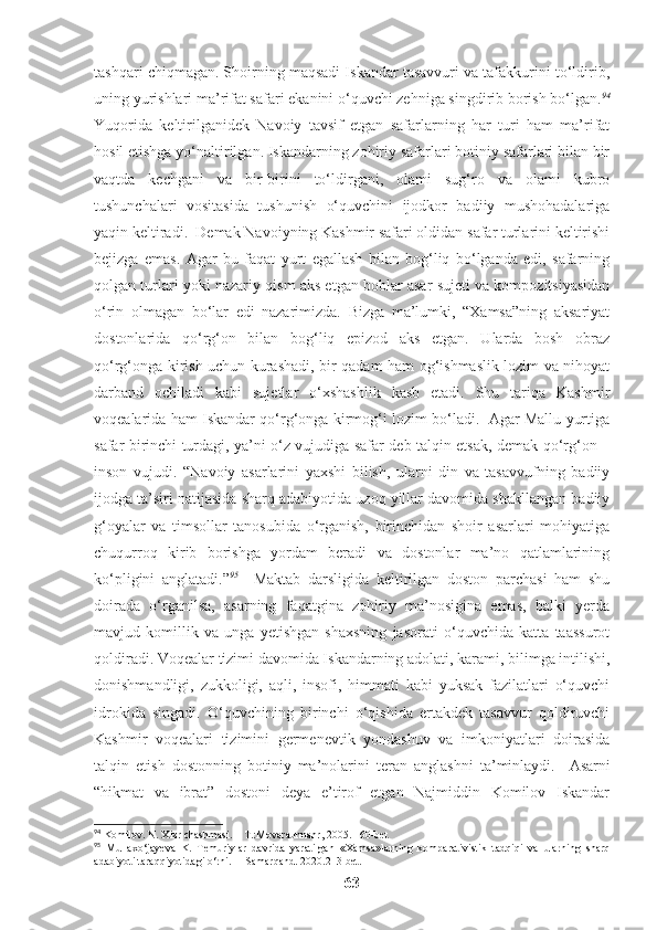 tashqari chiqmagan. Shoirning maqsadi Iskandar tasavvuri va tafakkurini to‘ldirib,
uning yurishlari ma’rifat safari ekanini o‘quvchi zehniga singdirib borish bo‘lgan. 94
Yuqorida   keltirilganidek   Navoiy   tavsif   etgan   safarlarning   har   turi   ham   ma’rifat
hosil etishga yo‘naltirilgan. Iskandarning zohiriy safarlari botiniy safarlari bilan bir
vaqtda   kechgani   va   bir-birini   to‘ldirgani,   olami   sug‘ro   va   olami   kubro
tushunchalari   vositasida   tushunish   o‘quvchini   ijodkor   badiiy   mushohadalariga
yaqin keltiradi.  Demak Navoiyning Kashmir safari oldidan safar turlarini keltirishi
bejizga   emas.   Agar   bu   faqat   yurt   egallash   bilan   bog‘liq   bo‘lganda   edi,   safarning
qolgan turlari yoki nazariy qism aks etgan boblar asar sujeti va kompozitsiyasidan
o‘rin   olmagan   bo‘lar   edi   nazarimizda.   Bizga   ma’lumki,   “Xamsa”ning   aksariyat
dostonlarida   qo‘rg‘on   bilan   bog‘liq   epizod   aks   etgan.   Ularda   bosh   obraz
qo‘rg‘onga kirish uchun kurashadi, bir qadam ham og‘ishmaslik lozim va nihoyat
darband   ochiladi   kabi   sujetlar   o‘xshashlik   kasb   etadi.   Shu   tariqa   Kashmir
voqealarida ham Iskandar qo‘rg‘onga kirmog‘i lozim bo‘ladi.  Agar Mallu yurtiga
safar birinchi turdagi, ya’ni o‘z vujudiga safar deb talqin etsak, demak qo‘rg‘on –
inson   vujudi.   “ Navoiy   asarlarini   yaxshi   bilish,   ularni   din   va   tasavvufning   badiiy
ijodga ta’siri natijasida sharq adabiyotida uzoq yillar davomida shakllangan badiiy
g‘oyalar   va   timsollar   tanosubida   o‘rganish,   birinchidan   shoir   asarlari   mohiyatiga
chuqurroq   kirib   borishga   yordam   beradi   va   dostonlar   ma’no   qatlamlarining
ko‘pligini   anglatadi.” 95
    Maktab   darsligida   keltirilgan   doston   parchasi   ham   shu
doirada   o‘rganilsa,   asarning   faqatgina   zohiriy   ma’nosigina   emas,   balki   yerda
mavjud   komillik   va   unga   yetishgan   shaxsning   jasorati   o‘quvchida   katta   taassurot
qoldiradi. Voqealar tizimi davomida Iskandarning adolati, karami, bilimga intilishi,
donishmandligi,   zukkoligi,   aqli,   insofi,   himmati   kabi   yuksak   fazilatlari   o‘quvchi
idrokida   singadi.   O‘quvchining   birinchi   o‘qishida   ertakdek   tasavvur   qoldiruvchi
Kashmir   voqealari   tizimini   germenevtik   yondashuv   va   imkoniyatlari   doirasida
talqin   etish   dostonning   botiniy   ma’nolarini   teran   anglashni   ta’minlaydi.     Asarni
“hikmat   va   ibrat”   dostoni   deya   e’tirof   etgan   Najmiddin   Komilov   Iskandar
94
 Komilov. N. Xizr chashmasi. – T.:Movaraunnahr, 2005. 160-bet
95
  Mullaxo‘jayeva   K.   Temuriylar   davrida   yaratilgan   «Xamsa»larning   komparativistik   tadqiqi   va   ularning   sharq
adabiyoti taraqqiyotidagi o‘rni.  – Samarqand. 2020.213-bet.
63 