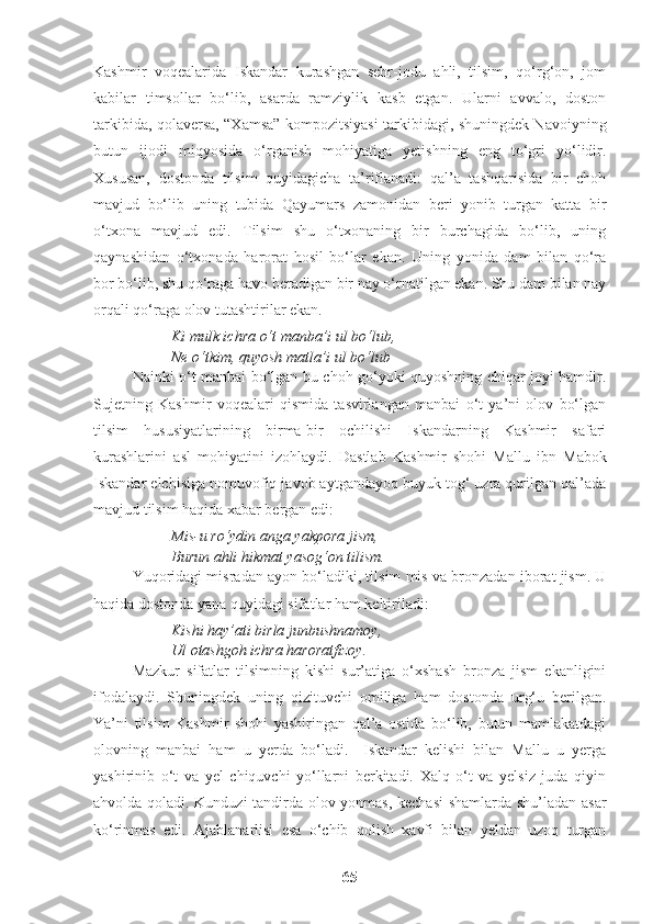 Kashmir   voqealarida   Iskandar   kurashgan   sehr-jodu   ahli,   tilsim,   qo‘rg‘on,   jom
kabilar   timsollar   bo‘lib,   asarda   ramziylik   kasb   etgan.   Ularni   avvalo,   doston
tarkibida, qolaversa, “Xamsa” kompozitsiyasi tarkibidagi, shuningdek Navoiyning
butun   ijodi   miqyosida   o‘rganish   mohiyatiga   yetishning   eng   to‘gri   yo‘lidir.
Xususan,   dostonda   tilsim   quyidagicha   ta’riflanadi:   qal’a   tashqarisida   bir   choh
mavjud   bo‘lib   uning   tubida   Qayumars   zamonidan   beri   yonib   turgan   katta   bir
o‘txona   mavjud   edi.   Tilsim   shu   o‘txonaning   bir   burchagida   bo‘lib,   uning
qaynashidan   o‘txonada   harorat   hosil   bo‘lar   ekan.   Uning   yonida   dam   bilan   qo‘ra
bor bo‘lib, shu qo‘raga havo beradigan bir nay o‘rnatilgan ekan. Shu dam bilan nay
orqali qo‘raga olov tutashtirilar ekan.
Ki mulk ichra o‘t manba’i ul bo‘lub,
Ne o‘tkim, quyosh matla’i ul bo‘lub
Nainki o‘t manbai bo‘lgan bu choh go‘yoki quyoshning chiqar joyi hamdir.
Sujetning   Kashmir   voqealari   qismida   tasvirlangan   manbai   o‘t   ya’ni   olov   bo‘lgan
tilsim   hususiyatlarining   birma-bir   ochilishi   Iskandarning   Kashmir   safari
kurashlarini   asl   mohiyatini   izohlaydi.   Dastlab   Kashmir   shohi   Mallu   ibn   Mabok
Iskandar elchisiga nomuvofiq javob aytgandayoq buyuk tog‘ uzra qurilgan qal’ada
mavjud tilsim haqida xabar bergan edi:
Mis-u ro‘ydin anga yakpora jism,
Burun ahli hikmat yasog‘on tilism.
Yuqoridagi misradan ayon bo‘ladiki, tilsim mis va bronzadan iborat jism. U
haqida dostonda yana quyidagi sifatlar ham keltiriladi:
Kishi hay’ati birla junbushnamoy,
Ul otashgoh ichra haroratfizoy.
Mazkur   sifatlar   tilsimning   kishi   sur’atiga   o‘xshash   bronza   jism   ekanligini
ifodalaydi.   Shuningdek   uning   qizituvchi   omiliga   ham   dostonda   urg‘u   berilgan.
Ya’ni   tilsim   Kashmir   shohi   yashiringan   qal’a   ostida   bo‘lib,   butun   mamlakatdagi
olovning   manbai   ham   u   yerda   bo‘ladi.     Iskandar   kelishi   bilan   Mallu   u   yerga
yashirinib   o‘t   va   yel   chiquvchi   yo‘llarni   berkitadi.   Xalq   o‘t   va   yelsiz   juda   qiyin
ahvolda qoladi. Kunduzi tandirda olov yonmas, kechasi  shamlarda shu’ladan asar
ko‘rinmas   edi.   Ajablanarlisi   esa   o‘chib   qolish   xavfi   bilan   yeldan   uzoq   turgan
65 