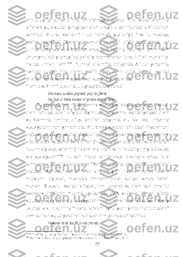 chiroq, u yo‘g‘ida nechun bitta ham o‘chmagani qolmadi. Yoki issiqdan shamning
ko‘zi xira-yu, sovuqdan yonayotgan sham qorayib qolgani haqidagi tafsilotlar ham
keltiriladi.   Shunda   Iskandar   “Filotun   harimig‘a   yuz   qo‘ydi   ”   va   bu   masalaga
yechim   axtarishadi.   “Asarning   mazmuniy   asoslarini   to‘g‘ri   tayin   etishda   ular
alohida  badiiy   usul   va   vositalardan  emas,   balki   asarning   butunligini   ta’minlovchi
umumiyroq badiiy tamoyillar, tashkiliy parametrlardan iborat bo‘lishi mumkinligi
hisobga   olinishi   lozim.” 99
    “Jomosb   ahkomi”da   bitilgandek   Aflotun   yordamida
lavhlarni   qulatish   bilan   tilsimni   yechib   ,   jomi   Jamni   qo‘lga   kiritgan   Iskandar
epizodi   Farhod va temir paykar bilan kurashini yodga soladi. 
“Farhod va Shirin” dostonida u quyidagicha tasvirlanadi:
Va lekin ushbu paykar poy to farq
Bo‘lub o‘tdek temur o‘pchin aro g‘arq. 
Bu misralarda ham o‘tdek - temir sovutli haykal shaklidagi sifatlari o‘xshash
tilsim Farhodga qarshi qo‘yiladi. Aytmoqchi bo‘lganimiz Iskandar yenggan tilsim
va   Kashmirda   jomning   qo‘lga   kiritilishi   jarayonida   shu   ikki   detal   obrazning
xususiyatlarini namoyon etmoqda. Shu ramziy vositalar Farhoddagi o‘zgarishlarni
anglatish uchun ayni uslubdan foydalanilgan.  “Badiiy asar matniga yaxlit organizm
sifatida qarash va germenevtik doirani (butunning qismlarda ajrashi va qismlardan
butunning yuzaga kelishini ) his etish eng to‘g‘ri va holis adabiy-ilmiy tafakkurga
xos   xususiyatdir.” 100
  Bu   kabi   jihatlar   tahlilimizdagi   dostongina   emas,   balki
kompozitsion butunlik hisoblanmish “Xamsa” doirasida amal qilinishi lozimligini
anglatadi.   Ayniqsa,   Iskandar   bilan   komillik   yo‘li   o‘xshash   Farhod   dostoni
motivlarini   qiyoslash,   mushtarak   o‘rinlarini   topish   kutilgan   samara   berishi
mumkin.   Xususan,   Iskandar   ko‘zgusi,   jomi   Jamshed   va   tilsim   kabi   timsollar
assotsiativ   birliklardir.   Yuqorida   aytilganidek   o‘zlik   vodiysiga   qilingan   safarda
vujudning   ajoyibotlarini,   hususiyatlarini   turli   timsollarda   ifodalash   Navoiy
uslubiga   xos.   Dostonning   “Basirat   ko‘zlarin   aynul-yaqin   yoritqonlar   bobidakim”
qismida inson vujudi yaratilishi haqida shoir mushohadalari keltiriladi: 
Hakimi azal turfa jismi yasab,
99
 Yo‘ldoshev. Q. Badiiy matn tahlili va talqin muammolari(ilmiy to‘plam)222-bet.
100
 Karimov B. Abdulla Qodiriy va germenevtik tafakkur. – T.: Akademnashr. 2014. 
66 