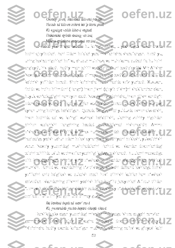 Demay jism, mushkil tilismi yasab. 
Tuzub ul tilism ichra ko‘p toru pud.
Ki egniga solib libosi vujud.
Hakimiki aylab aning sozini,
Nihon aylabon maxzani rozini.
Tilsimda   yashiringan   xazina   bu   ko‘ngil   bo‘lsa,   u   yashirilgan   makon   inson
botini ajoyibotlari.   Bani Odam bolalari yaralmishlar ichra sharaflangan. Bordi-yu,
uning basirat nigohlari bo‘lsa, chuqur mulohaza va muhokama qudrati ila bu holni
anglaydi, his qiladi. Badiiy matn tahlili va tadqiqi shuni tasdiqlaydiki Mir Alisher
Navoiy   fikrlarini   shunchaki   bayon   qilmay,   ularning   tasdig‘i   uchun   asosli   dalillar
keltirish   yo‘lidan   boradi.   Shoir   ko‘pincha   ibtido   haqida   so‘z   yuritadi.   Xususan,
ibtido va intiho bilimdoni (Tangri) inson jismi (ajoyib tilsim)ni shakllantirar ekan,
buyuk san’atkorligini namoyon etadi. Navoiyning talqinicha, inson tilism sandig‘i:
odam   (vujud   va   ruh)   –   aql   va   sirlar   xazinasidan   iborat.   Chunki,   sirlar   xazinasi
aynan uning botiniga berkitilgan.  Qatrada dengiz, mitti yulduzda osmon aks etishi,
inson   botinida   aql   va   ko‘ngil   xazinasi   berkitilishi,   ularning   zohiriy   nigohdan
pinhon   saqlanishi   Tangrining   beadad   qudrat-hikmati   nishonasidir.   Ammo
o‘shanday   samoviy   tiniqlik,   so‘nmas   nur   maskani   deb     tasavvur   qilinuvchi   dil
haqiqatiga yetish uchun odam bolasi aynan jism va ruhiyatni poklashi, yuksaltirishi
zarur.   Navoiy   yuqoridagi   mushohadalarini   Farhod   va   Iskandar   dostonlaridagi
talqini tahlilida uslub va timsollar yaqinligi ko‘zga tashlanadi. Bu ularni maqsadiga
olib   boradigan   yo‘l   –   irfon   yo‘li   o‘xshashligi   jihatidan   ekanligi   bilan   izohlash
mumkin.   Farhod   va   Iskandarning   o‘z   tilsimiga   eltuvchi   darband   lavhlarga   borish
yo‘llarini   aniq   belgilash   va   qulatish   orqali   hosil   qilinishi   kabilar   ham   o‘xshash
epizodlar.   Iskandarning   tilismni   yechish   bilan   bog‘liq   jarayonlari   Aflotun   tilidan
“Jomosob ahkomi”da bitilgandek bir qadam adashmay o‘zi lavhlarni tepishi lozim
topiladi: “Chu o‘n yeti gom urdi qilmay guzar”
Iki lavhni tepti ul nav’ rust
Ki, yemruldi-yu tashqari chiqti chust.
Darslikda   aks etgan yuqoridagi misralar mohiyatga ishora etuvchi ramzlar –
germenevtik   doirada   talqin   etilsagina   o‘quvchi   dostonni   to‘g‘ri   anglaydi.
“Ko‘pincha   badiiy   asarda   ko‘tarilgan   muammo,   asarning   pafosi   va   g‘oyasi   kabi
67 