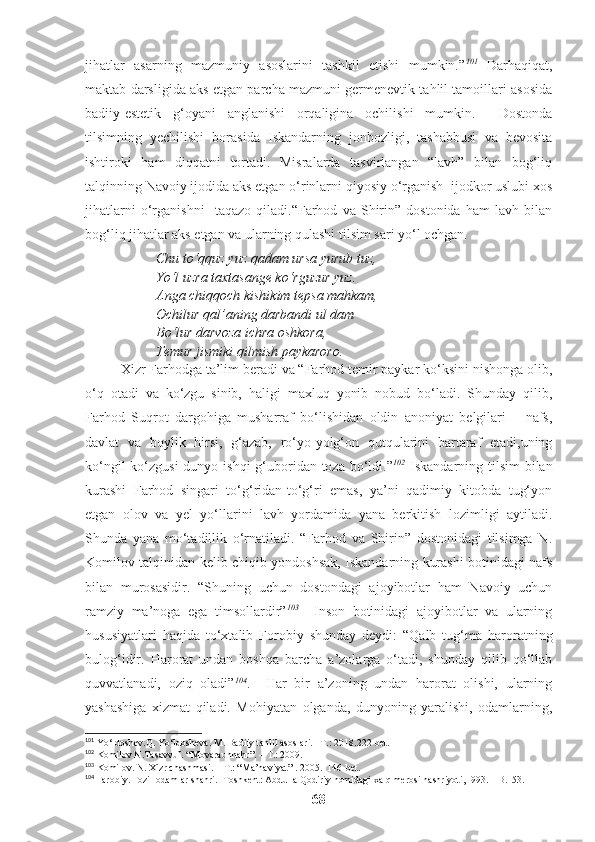 jihatlar   asarning   mazmuniy   asoslarini   tashkil   etishi   mumkin.” 101
  Darhaqiqat,
maktab darsligida aks etgan parcha mazmuni germenevtik tahlil tamoillari asosida
badiiy-estetik   g‘oyani   anglanishi   orqaligina   ochilishi   mumkin.     Dostonda
tilsimning   yechilishi   borasida   Iskandarning   jonbozligi,   tashabbusi   va   bevosita
ishtiroki   ham   diqqatni   tortadi.   Misralarda   tasvirlangan   “lavh”   bilan   bog‘liq
talqinning Navoiy ijodida aks etgan o‘rinlarni qiyosiy o‘rganish  ijodkor uslubi xos
jihatlarni   o‘rganishni     taqazo   qiladi.“Farhod   va   Shirin”   dostonida   ham   lavh   bilan
bog‘liq jihatlar aks etgan va ularning qulashi tilsim sari yo‘l ochgan.
Chu to‘qquz yuz qadam ursa yurub tuz,
Yo‘l uzra taxtasange ko‘rguzur yuz.
Anga chiqqoch kishikim tepsa mahkam,
Ochilur qal’aning darbandi ul dam
Bo‘lur darvoza ichra oshkora,
Temur jismiki qilmish paykaroro.
Xizr Farhodga ta’lim beradi va “Farhod temir paykar ko‘ksini nishonga olib,
o‘q   otadi   va   ko‘zgu   sinib,   haligi   maxluq   yonib   nobud   bo‘ladi.   Shunday   qilib,
Farhod   Suqrot   dargohiga   musharraf   bo‘lishidan   oldin   anoniyat   belgilari   –   nafs,
davlat   va   boylik   hirsi,   g‘azab,   ro‘yo-yolg‘on   qutqularini   bartaraf   etadi,uning
ko‘ngil  ko‘zgusi  dunyo ishqi  g‘uboridan toza bo‘ldi.” 102
  Iskandarning tilsim  bilan
kurashi   Farhod   singari   to‘g‘ridan-to‘g‘ri   emas,   ya’ni   qadimiy   kitobda   tug‘yon
etgan   olov   va   yel   yo‘llarini   lavh   yordamida   yana   berkitish   lozimligi   aytiladi.
Shunda   yana   mo‘tadillik   o‘rnatiladi.   “Farhod   va   Shirin”   dostonidagi   tilsimga   N.
Komilov talqinidan kelib chiqib yondoshsak, Iskandarning kurashi botinidagi nafs
bilan   murosasidir.   “Shuning   uchun   dostondagi   ajoyibotlar   ham   Navoiy   uchun
ramziy   ma’noga   ega   timsollardir” 103
    Inson   botinidagi   ajoyibotlar   va   ularning
hususiyatlari   haqida   to‘xtalib   Forobiy   shunday   deydi:   “Qalb   tug‘ma   haroratning
bulog‘idir.   Harorat   undan   boshqa   barcha   a’zolarga   o‘tadi,   shunday   qilib   qo‘llab
quvvatlanadi,   oziq   oladi” 104
.     Har   bir   a’zoning   undan   harorat   olishi,   ularning
yashashiga   xizmat   qiladi.   Mohiyatan   olganda,   dunyoning   yaralishi,   odamlarning,
101
 Yo‘ldoshev.Q. Yo‘ldosheva. M. Badiiy tahlil asoslari. –T.: 2018.222-bet.
102
 Komilov N.Tasavvuf. “Movaraunnahr”. – T.: 2009.
103
 Komilov. N. Xizr chashmasi. – T.: “Ma’naviyat” . 2005.  146-bet.
104
 Farobiy. Fozil odamlar shahri.–Toshkent: Abdulla Qodiriy nomidagi xalq merosi nashriyoti,1993. – B.153.
68 