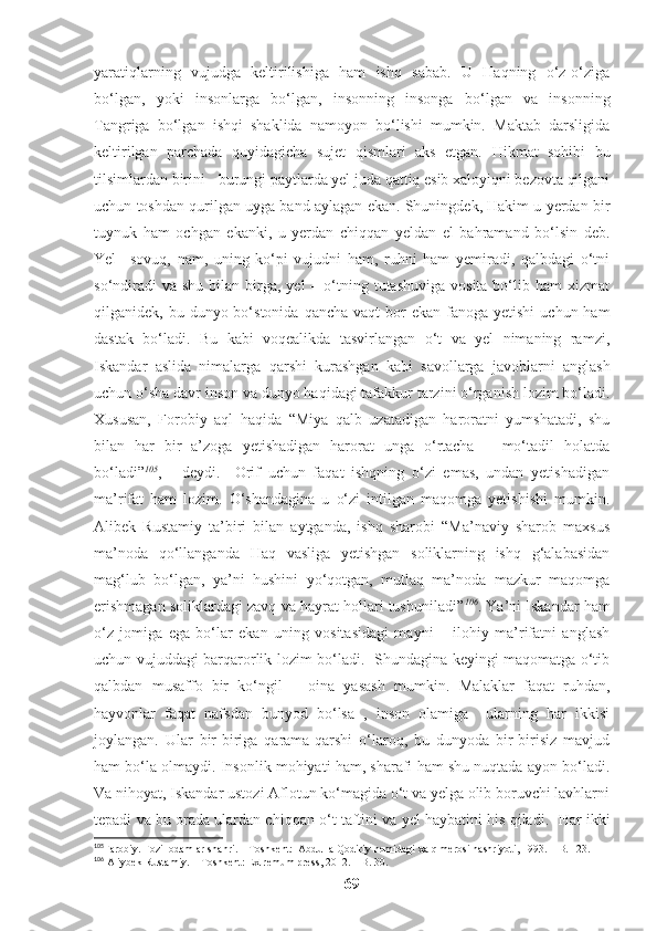 yaratiqlarning   vujudga   keltirilishiga   ham   ishq   sabab.   U   Haqning   o‘z-o‘ziga
bo‘lgan,   yoki   insonlarga   bo‘lgan,   insonning   insonga   bo‘lgan   va   insonning
Tangriga   bo‘lgan   ishqi   shaklida   namoyon   bo‘lishi   mumkin.   Maktab   darsligida
keltirilgan   parchada   quyidagicha   sujet   qismlari   aks   etgan.   Hikmat   sohibi   bu
tilsimlardan birini - burungi paytlarda yel juda qattiq esib xaloyiqni bezovta qilgani
uchun toshdan qurilgan uyga band aylagan ekan. Shuningdek, Hakim u yerdan bir
tuynuk   ham   ochgan   ekanki,   u   yerdan   chiqqan   yeldan   el   bahramand   bo‘lsin   deb.
Yel   –sovuq,   nam,   uning   ko‘pi   vujudni   ham,   ruhni   ham   yemiradi,   qalbdagi   o‘tni
so‘ndiradi   va  shu  bilan  birga, yel   – o‘tning tutashuviga  vosita  bo‘lib ham   xizmat
qilganidek, bu  dunyo bo‘stonida  qancha  vaqt   bor   ekan fanoga  yetishi   uchun ham
dastak   bo‘ladi.   Bu   kabi   voqealikda   tasvirlangan   o‘t   va   yel   nimaning   ramzi,
Iskandar   aslida   nimalarga   qarshi   kurashgan   kabi   savollarga   javoblarni   anglash
uchun o‘sha davr inson va dunyo haqidagi tafakkur tarzini o‘rganish lozim bo‘ladi.
Xususan,   Forobiy   aql   haqida   “Miya   qalb   uzatadigan   haroratni   yumshatadi,   shu
bilan   har   bir   a’zoga   yetishadigan   harorat   unga   o‘rtacha   –   mo‘tadil   holatda
bo‘ladi” 105
,   -   deydi.     Orif   uchun   faqat   ishqning   o‘zi   emas,   undan   yetishadigan
ma’rifat   ham   lozim.   O‘shandagina   u   o‘zi   intilgan   maqomga   yetishishi   mumkin.
Alibek   Rustamiy   ta’biri   bilan   aytganda,   ishq   sharobi   “Ma’naviy   sharob   maxsus
ma’noda   qo‘llanganda   Haq   vasliga   yetishgan   soliklarning   ishq   g‘alabasidan
mag‘lub   bo‘lgan,   ya’ni   hushini   yo‘qotgan,   mutlaq   ma’noda   mazkur   maqomga
erishmagan soliklardagi zavq va hayrat hollari tushuniladi” 106
. Ya’ni Iskandar ham
o‘z   jomiga   ega   bo‘lar   ekan   uning   vositasidagi   mayni   –   ilohiy   ma’rifatni   anglash
uchun vujuddagi barqarorlik lozim bo‘ladi.   Shundagina keyingi maqomatga o‘tib
qalbdan   musaffo   bir   ko‘ngil   –   oina   yasash   mumkin.   Malaklar   faqat   ruhdan,
hayvonlar   faqat   nafsdan   bunyod   bo‘lsa   ,   inson   olamiga     ularning   har   ikkisi
joylangan.   Ular   bir-biriga   qarama-qarshi   o‘laroq,   bu   dunyoda   bir-birisiz   mavjud
ham bo‘la olmaydi. Insonlik mohiyati ham, sharafi ham shu nuqtada ayon bo‘ladi.
Va nihoyat, Iskandar ustozi Aflotun ko‘magida o‘t va yelga olib boruvchi lavhlarni
tepadi va bu orada ulardan chiqqan o‘t taftini va yel haybatini his qiladi.    Har ikki
105
Farobiy. Fozil odamlar shahri. – Toshkent:  Abdulla Qodiriy nomidagi xalq merosi nashriyoti, 1993. – B. 123.
106
 Aliybek Rustamiy. – Toshkent: Extremum press, 2012. – B. 30.
69 