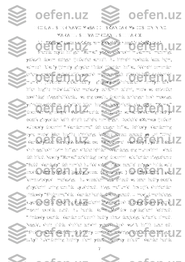 I BOB. ALISHER NAVOIY «SADDI ISKANDARIY» DOSTONINING
YARATILISHI VA O‘RGANILISHI TARIXI
1.1.   “Xamsa” dostonlarining nomlanishi bilan bog‘liq qiyosiy tahlil
Sharqda   paydo   bo‘lgan   “Xamsa”   yozish   an’anasini   mukammal   maromiga
yetkazib   davom   ettirgan   ijodkorlar   sanoqli.   Bu   birinchi   navbatda   katta   hajm,
salmoqli   falsafiy-ijtimoiy   g‘oyalar   ifodasi   jihatidan   bo‘lsa,   ikkinchi   tomondan
an’ana   zamirida   individuallik   yaratish   mahorati   talab   qilinishi   bilan   izohlanishi
mumkin.   Ijodkorlarning   asar   badiiy   –   g‘oyaviy   mushohadalarini   nomoyon   etishi
bilan   bog‘liq   individualliklar   markaziy   qahramon   talqini,   motiv   va   epizodlar
tavsifidagi   o‘zgachaliklarda,     va   eng   avvalo,   dostonda   tanlangan   bosh   mavzuga
yo‘naltiruvchi   nom   qo‘yilishi   bilan   bog‘liq   jarayonlarda   aks   etgan.   “Xamsa”
dostonlarining   oxirgisi   Iskandar   haqida   bo‘lib,   ular   xamsanavislarning   badiiy-
estetik   g‘oyasidan   kelib   chiqib   turlicha   nomlangan.   Dastlabki   «Xamsa»   ijodkori
xulosaviy   dostonini   “Iskandarnoma”   deb   atagan   bo‘lsa,   Dehlaviy   Iskandarning
oyna   motivi   bilan   bog‘liq   o‘rinlariga   ko‘proq   diqqat   qaratadi   va   uni   “Oinai
Iskandariy”   deb   nomlaydi.   Jomiyda   esa     “Xiradnomai   Iskandariy”   ,   ya’ni     ideal
shoh   egallashi   lozim   bo‘lgan   sifatlar   ichidan     Iskandarga   eng   munosibini   -   xirad
deb biladi. Navoiy “Xamsa” tarkibidagi oxirgi dostonini   salaflaridan o‘zgacharoq
“Saddi Iskandariy” deb nomlab bu ikki  so‘zni  o‘zaro parallel  qo‘ygan holda xalq
orasida   keng   yoyilgan   hayotiy   voqea   (dispozitsiya   )   dan   foydalanib,     asar
kompozitsiyasi     markaziga     bu   voqealarni   olib   chiqadi   va   teran   badiiy-estetik
g‘oyalarini   uning   atrofida   uyushtiradi.   Bizga   ma’lumki   fors-tojik   shoirlaridan
Firdavsiy “Shohnoma”sida Iskandar haqida doston yaratdi. U mavjud manbalarga
suyangan   holda   obrazning   hususiyatlarini   o‘zining   bosh   badiiy-g‘oyasini   yaratish
mezoni   asosida   qurdi.   Bu   haqida   Rahim   Vohidov   quyidagilarni   keltiradi.
“Firdavsiy   asarida   Iskandar   to‘laqonli   badiiy   obraz   darajasiga   ko‘tarila   olmadi.
Negaki,   shoir   oldida   shohlar   tarixini   yaratish   bosh   vazifa   bo‘lib   turar   edi.
“Shohnoma”da   Iskandarning   zohiriy   tomonlari   tasviriga   ko‘p   e’tibor   berilgani
tufayli   hukmdorning   botiniy   olami   yetarli   ochilmay   qoladi”   Iskandar   haqida
7 