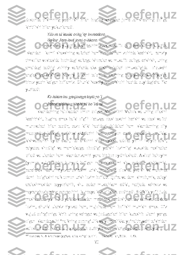 dostonda   tilsimning   yechilishi   bilan   bog‘liq   voqealar   jome   Jamshedning   qo‘lga
kiritilishi bilan yakunlanadi.
Tilism ul kunki ochg‘ay bemadoro,
Bo‘lur Jamshed jomi oshkoro. 
Jomi Jamshed yuqorida keltirganimizdek musaffo qalb ramzidir. Shu tariqa
Iskandar – komil shaxsining safarlari  ham  botinda ham  zohirda kechishi,   ramziy
timsollar  vositasida  botindagi  safarga ishoralar  va musaffo qalbga erishish,  uning
amaldagi   tadbiqi   zohiriy   safarlarda   aks   etish   holatlari   omuxtaligida     o‘quvchi
anglashiga   erishilsa   Navoiy   dostoni   talqinida   asarning   badiiy-estetik   g‘oyasiga
biroz yaqin kelgan bo‘lamiz. Chunki  Navoiy jahon shohi haqida quyidagicha fikr
yuritadi: 
Kishikim bu ganjinaga topti yo‘l
Jahon ahlining shohi ul bo‘ldi ul.
Iskandarning   halokatdan   omon   qolgan   Mallu   ibni   Mabok   va   uning   oilasini
kechirishi,   bugina   emas   balki   o‘g‘li   Feruzga   otasi   taxtini   berishi   va   otasi   vafoti
munosabati   bilan   taqdir,   qazo   kilki   haqidagi   daldalari   ham   Iskandarning   oliy
maqomdagi   ko‘ngil   podshosi   sifatlarini   ham   nomoyon   etadi.   Feruzni   bu   mulkka
kishvarpanoh   aylar   ekan,   lutf-ehsonni   shior   aylash,   adolat   yo‘lin   ixtiyor   etish,
raiyatqa   shodlig‘   va   mamlakatga   obodlig‘   yetishi   lozimligi   xususida   nasihatlar
qiladi va ulardan ham Iskandar zamiri yana bir bor oydinlashadi.   Axloqi bahoyim
(yomon   xulq)   lardan   bunyod   bo‘lgan   nafs   istehkomi   shu   qadar   mustahkamki,
parchalash   uchun   riyozat   qo‘rasini   urish,   mujohada   olovida   yoqish   va   malomat
dami- bolg‘asini nafs tomon urish lozim bo‘ladi. Qo‘ra va dam  simob,mis, qalayi
aralashmasidan   tayyorlanib,   shu   qadar   mustahkam   ediki,   natijada   sehrsoz   va
nayrangbozlarning qarorgohini  kunpaya-kun qilishga qodir edi. Soliklik yo‘li juda
mashaqqatli   yo‘l.   Bu   yo‘lda   solikdan   metindek   bardosh,   iroda,   sabr   va   chidam
lozim,   chunki   ularsiz   riyozat   ham,   mujohada   ham   bo‘lishi   mumkin   emas.   O‘z
vujud   qo‘rg‘oniga   kirib   uning   sehrgar   va   jodugarlari   bilan   kurashib   ularni   yenga
olgan Iskandar ruhi “nafsning qorong‘ulik va yomonlikka yo‘naltiruvchi ta’siridan
xalos bo‘ladi . Natijada Haqqa qarab qurbiyat maqomlariga yuksala boshlaydi” 107
. 
107
Bozorova N. Alisher Navoiy g‘azallarida ko‘ngil talqini.  – Toshkent: Fan, 2009. – B. 69.
70 