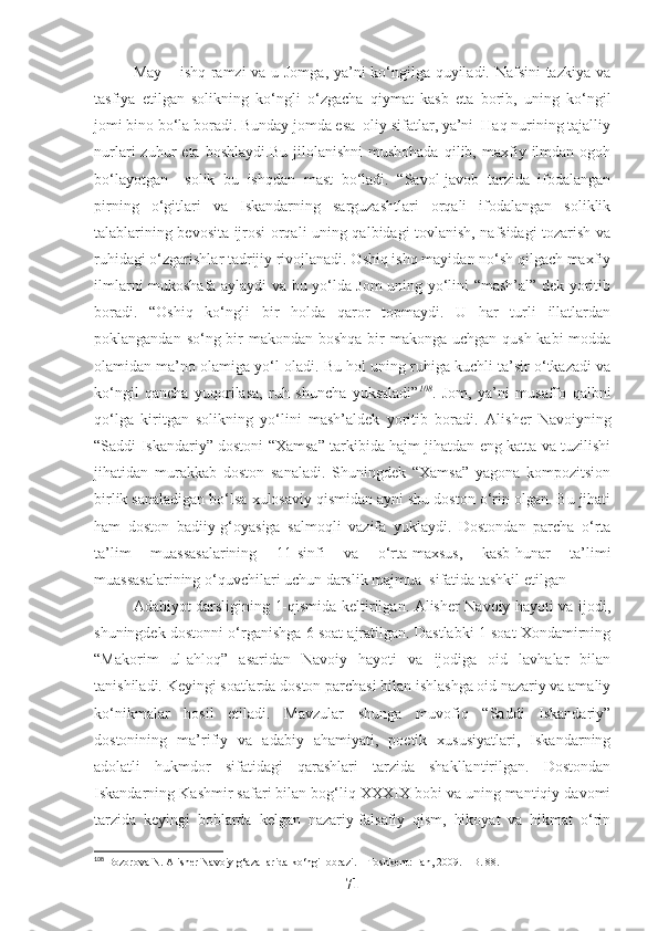May – ishq ramzi va u Jomga, ya’ni ko‘ngilga quyiladi. Nafsini  tazkiya va
tasfiya   etilgan   solikning   ko‘ngli   o‘zgacha   qiymat   kasb   eta   borib,   uning   ko‘ngil
jomi bino bo‘la boradi. Bunday jomda esa  oliy sifatlar, ya’ni  Haq nurining tajalliy
nurlari   zuhur   eta  boshlaydi.Bu   jilolanishni   mushohada   qilib,  maxfiy  ilmdan   ogoh
bo‘layotgan     solik   bu   ishqdan   mast   bo‘ladi.   “Savol-javob   tarzida   ifodalangan
pirning   o‘gitlari   va   Iskandarning   sarguzashtlari   orqali   ifodalangan   soliklik
talablarining bevosita ijrosi orqali uning qalbidagi tovlanish, nafsidagi tozarish va
ruhidagi o‘zgarishlar tadrijiy rivojlanadi. Oshiq ishq mayidan no‘sh qilgach maxfiy
ilmlarni mukoshafa aylaydi va bu yo‘lda Jom uning yo‘lini “mash’al” dek yoritib
boradi.   “Oshiq   ko‘ngli   bir   holda   qaror   topmaydi.   U   har   turli   illatlardan
poklangandan so‘ng bir makondan boshqa bir makonga uchgan qush kabi modda
olamidan ma’no olamiga yo‘l oladi. Bu hol uning ruhiga kuchli ta’sir o‘tkazadi va
ko‘ngil   qancha   yuqorilasa,   ruh   shuncha   yuksaladi” 108
.   Jom,   ya’ni   musaffo   qalbni
qo‘lga   kiritgan   solikning   yo‘lini   mash’aldek   yoritib   boradi.   Alisher   Navoiyning
“Saddi Iskandariy” dostoni “Xamsa” tarkibida hajm jihatdan eng katta va tuzilishi
jihatidan   murakkab   doston   sanaladi.   Shuningdek   “Xamsa”   yagona   kompozitsion
birlik sanaladigan bo‘lsa xulosaviy qismidan ayni shu doston o‘rin olgan. Bu jihati
ham   doston   badiiy-g‘oyasiga   salmoqli   vazifa   yuklaydi.   Dostondan   parcha   o‘rta
ta’lim   muassasalarining   11-sinfi   va   o‘rta-maxsus,   kasb-hunar   ta’limi
muassasalarining o‘quvchilari uchun darslik majmua  sifatida tashkil etilgan 
Adabiyot darsligining 1-qismida keltirilgan. Alisher Navoiy hayoti va ijodi,
shuningdek dostonni o‘rganishga 6 soat ajratilgan. Dastlabki 1 soat Xondamirning
“Makorim   ul-ahloq”   asaridan   Navoiy   hayoti   va   ijodiga   oid   lavhalar   bilan
tanishiladi. Keyingi soatlarda doston parchasi bilan ishlashga oid nazariy va amaliy
ko‘nikmalar   hosil   etiladi.   Mavzular   shunga   muvofiq   “Saddi   Iskandariy”
dostonining   ma’rifiy   va   adabiy   ahamiyati,   poetik   xususiyatlari,   Iskandarning
adolatli   hukmdor   sifatidagi   qarashlari   tarzida   shakllantirilgan.   Dostondan
Iskandarning Kashmir safari bilan bog‘liq XXXIX bobi va uning mantiqiy davomi
tarzida   keyingi   boblarda   kelgan   nazariy-falsafiy   qism,   hikoyat   va   hikmat   o‘rin
108
 Bozorova N. Alisher Navoiy g‘azallarida ko‘ngil obrazi. – Toshkent: Fan, 2009. – B. 88.
71 