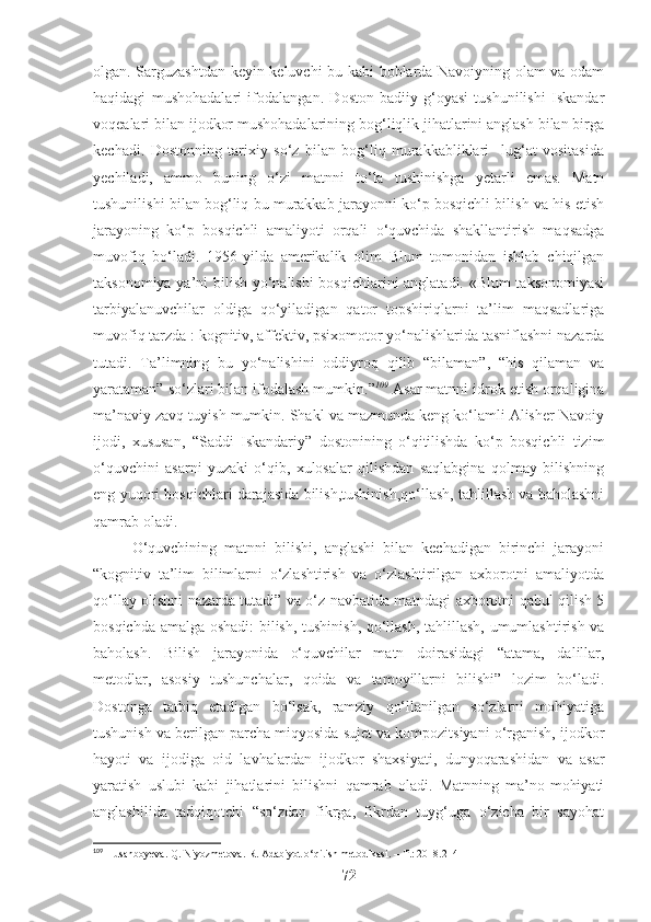 olgan. Sarguzashtdan keyin keluvchi bu kabi boblarda Navoiyning olam va odam
haqidagi   mushohadalari   ifodalangan.   Doston   badiiy-g‘oyasi   tushunilishi   Iskandar
voqealari bilan ijodkor mushohadalarining bog‘liqlik jihatlarini anglash bilan birga
kechadi.   Dostonning   tarixiy   so‘z   bilan   bog‘liq   murakkabliklari     lug‘at   vositasida
yechiladi,   ammo   buning   o‘zi   matnni   to‘la   tushinishga   yetarli   emas.   Matn
tushunilishi bilan bog‘liq bu murakkab jarayonni ko‘p bosqichli bilish va his etish
jarayoning   ko‘p   bosqichli   amaliyoti   orqali   o‘quvchida   shakllantirish   maqsadga
muvofiq   bo‘ladi.   1956-yilda   amerikalik   olim   Blum   tomonidan   ishlab   chiqilgan
taksonomiya ya’ni bilish yo‘nalishi  bosqichlarini anglatadi. «Blum taksonomiyasi
tarbiyalanuvchilar   oldiga   qo‘yiladigan   qator   topshiriqlarni   ta’lim   maqsadlariga
muvofiq tarzda : kognitiv, affektiv, psixomotor yo‘nalishlarida tasniflashni nazarda
tutadi.   Ta’limning   bu   yo‘nalishini   oddiyroq   qilib   “bilaman”,   “his   qilaman   va
yarataman” so‘zlari bilan ifodalash mumkin.” 109
 Asar matnni idrok etish orqaligina
ma’naviy zavq tuyish mumkin. Shakl va mazmunda keng ko‘lamli Alisher Navoiy
ijodi,   xususan,   “Saddi   Iskandariy”   dostonining   o‘qitilishda   ko‘p   bosqichli   tizim
o‘quvchini   asarni   yuzaki   o‘qib,   xulosalar   qilishdan   saqlabgina   qolmay   bilishning
eng yuqori bosqichlari darajasida bilish,tushinish,qo‘llash, tahlillash va baholashni
qamrab oladi. 
O‘quvchining   matnni   bilishi,   anglashi   bilan   kechadigan   birinchi   jarayoni
“kognitiv   ta’lim   bilimlarni   o‘zlashtirish   va   o‘zlashtirilgan   axborotni   amaliyotda
qo‘llay olishni nazarda tutadi” va o‘z navbatida matndagi axborotni qabul qilish 5
bosqichda amalga oshadi: bilish, tushinish, qo‘llash, tahlillash, umumlashtirish va
baholash.   Bilish   jarayonida   o‘quvchilar   matn   doirasidagi   “atama,   dalillar,
metodlar,   asosiy   tushunchalar,   qoida   va   tamoyillarni   bilishi”   lozim   bo‘ladi.
Dostonga   tatbiq   etadigan   bo‘lsak,   ramziy   qo‘llanilgan   so‘zlarni   mohiyatiga
tushunish va berilgan parcha miqyosida sujet va kompozitsiyani o‘rganish, ijodkor
hayoti   va   ijodiga   oid   lavhalardan   ijodkor   shaxsiyati,   dunyoqarashidan   va   asar
yaratish   uslubi   kabi   jihatlarini   bilishni   qamrab   oladi.   Matnning   ma’no-mohiyati
anglashilida   tadqiqotchi   “so‘zdan   fikrga,   fikrdan   tuyg‘uga   o‘zicha   bir   sayohat
109
 Husanboyeva. Q. Niyozmetova. R. Adabiyot o‘qitish metodikasi. – T.: 2018.214
72 