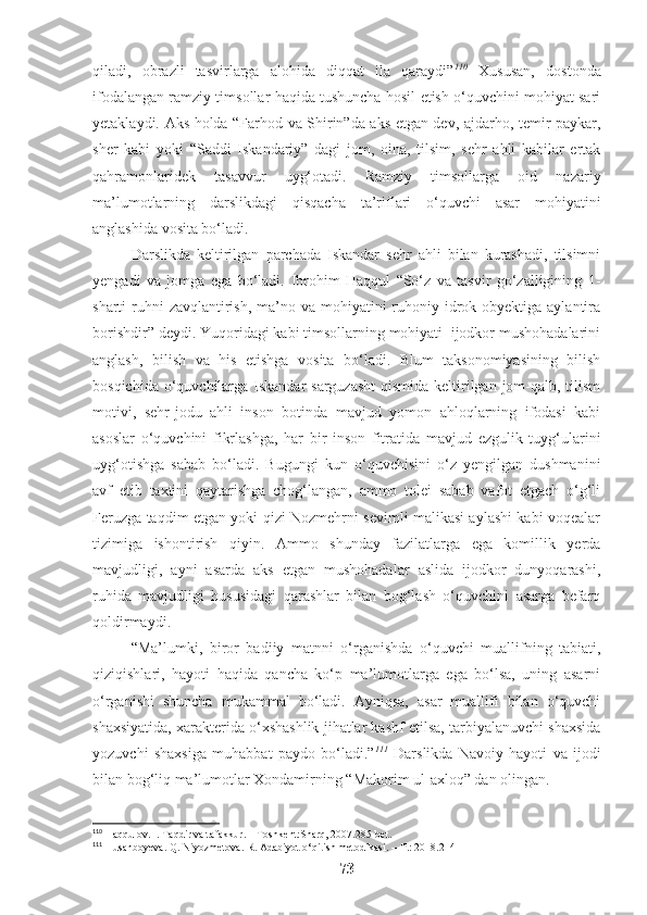 qiladi,   obrazli   tasvirlarga   alohida   diqqat   ila   qaraydi” 110
  Xususan,   dostonda
ifodalangan ramziy timsollar haqida tushuncha hosil etish o‘quvchini mohiyat sari
yetaklaydi. Aks holda “Farhod va Shirin”da aks etgan dev, ajdarho, temir paykar,
sher   kabi   yoki   “Saddi   Iskandariy”   dagi   jom,   oina,   tilsim,   sehr   ahli   kabilar   ertak
qahramonlaridek   tasavvur   uyg‘otadi.   Ramziy   timsollarga   oid   nazariy
ma’lumotlarning   darslikdagi   qisqacha   ta’riflari   o‘quvchi   asar   mohiyatini
anglashida vosita bo‘ladi. 
Darslikda   keltirilgan   parchada   Iskandar   sehr   ahli   bilan   kurashadi,   tilsimni
yengadi   va   jomga   ega   bo‘ladi.   Ibrohim   Haqqul   “So‘z   va   tasvir   go‘zalligining   1-
sharti  ruhni  zavqlantirish,  ma’no va mohiyatini  ruhoniy idrok obyektiga aylantira
borishdir” deydi. Yuqoridagi kabi timsollarning mohiyati  ijodkor mushohadalarini
anglash,   bilish   va   his   etishga   vosita   bo‘ladi.   Blum   taksonomiyasining   bilish
bosqichida o‘quvchilarga Iskandar sarguzasht  qismida keltirilgan jom-qalb, tilism
motivi,   sehr-jodu   ahli   inson   botinda   mavjud   yomon   ahloqlarning   ifodasi   kabi
asoslar   o‘quvchini   fikrlashga,   har   bir   inson   fitratida   mavjud   ezgulik   tuyg‘ularini
uyg‘otishga   sabab   bo‘ladi.   Bugungi   kun   o‘quvchisini   o‘z   yengilgan   dushmanini
avf   etib   taxtini   qaytarishga   chog‘langan,   ammo   tolei   sabab   vafot   etgach   o‘g‘li
Feruzga taqdim etgan yoki qizi Nozmehrni sevimli malikasi aylashi kabi voqealar
tizimiga   ishontirish   qiyin.   Ammo   shunday   fazilatlarga   ega   komillik   yerda
mavjudligi,   ayni   asarda   aks   etgan   mushohadalar   aslida   ijodkor   dunyoqarashi,
ruhida   mavjudligi   hususidagi   qarashlar   bilan   bog‘lash   o‘quvchini   asarga   befarq
qoldirmaydi.
“Ma’lumki,   biror   badiiy   matnni   o‘rganishda   o‘quvchi   muallifning   tabiati,
qiziqishlari,   hayoti   haqida   qancha   ko‘p   ma’lumotlarga   ega   bo‘lsa,   uning   asarni
o‘rganishi   shuncha   mukammal   bo‘ladi.   Ayniqsa,   asar   muallifi   bilan   o‘quvchi
shaxsiyatida, xarakterida o‘xshashlik jihatlar kashf etilsa, tarbiyalanuvchi shaxsida
yozuvchi   shaxsiga   muhabbat   paydo   bo‘ladi.” 111
  Darslikda   Navoiy   hayoti   va   ijodi
bilan bog‘liq ma’lumotlar Xondamirning “Makorim ul-axloq” dan olingan. 
110
 Haqqulov. I. Taqdir va tafakkur.  – Toshkent:Sharq, 2007. 285-bet.
111
 Husanboyeva. Q. Niyozmetova. R. Adabiyot o‘qitish metodikasi. – T.: 2018.214
73 