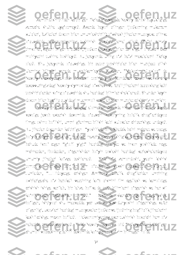 Zamondoshi tilidan keltirilgan fikrlar o‘quvchida Navoiy dahosi buyukligiga
zarracha   shubha   uyg‘otmaydi.   Asarda   bayon   qilingan   ijodkorning   mukarram
xulqlari, fazilatlari doston bilan umumlashtirilib o‘xshash jihatlar muqoyasa qilinsa
o‘quvchida   taksanomiyaning   tushinish   bosqichi   amal   qiladi.   Ya’ni   ramziy
timsollar, sujetni bilgan o‘quvchi, ijodkor shaxsiyati bilan tanishgan  o‘quvchi asar
mohiyatini   tushina   boshlaydi.   Bu   jarayonda   uning   o‘zi   ba’zi   masalalarni   fikrlay
oladi.   Shu   jarayonda   o‘quvchiga   bir   qator   topshiriqlar   bilan   murojaat   qilish
ularning   bilimini   yanada   mustahkamlaydi.   Xususan,   “Makorim   ul-axloq”   da
Navoiy   shaxsiyatiga   oid   o‘rinlarni   toping   yoki   Xondamir   tasviri   va   sizning
tasavvuringizdagi Navoiy siymosidagi o‘xshash va farqli jihatlarni taqqoslang kabi
topshiriqlardan so‘ng o‘quvchida shu haqidagi bilimlar shakllanadi. Shundan keyin
doston bilan bog‘liq quyidagi muammoli savollar bilan murojat etishimiz mumkin:
Navoiyning “saodatli kelajagi alomatlari deganda nimani tushindingiz degan
savolga   javob   axtarish   davomida   o‘quvchi   Navoiyning   bolalik   chog‘laridayoq
ilmga   oshno   bo‘lishi,   umrni   g‘animat   bilishi   kabi   xulosalar   chiqarishga   undaydi.
Bu   jihatlar   dostondan   keltirilgan     “yoshlikda   binafshadek   belni   mehnat   va   toatga
bo‘yin qo‘ymoq zarurligi” haqidagi nazariy qism, yoshligida ilm egallamay vaqtini
behuda   isrof   etgan   “g‘ofil   yigit”   haqidagi   hikoyat   va   inson   yoshlikda   nega
mehnatdan,   ibodatdan,   o‘rganishdan   bo‘yin   tovlashi   haqidagi   sarlavhalardayoq
umumiy   jihatlari   ko‘zga   tashlanadi.     Yoki   o‘z   zamondoshi,   yaqin   kishisi
tomonidan   berilgan   ta’riflar   ham   o‘quvchida   yaxshi   taassurotlar   qoldiradi.
Jumladan,   “…Hidoyatga   erishgan   Amirning   bolalik   chog‘laridan   umrining
oxirlarigacha   o‘z   barokali   vaqtining   ko‘p   qismini   ilm   egallash   va   kamolotga
erishish   ishiga   sarflab,   bir   lahza   bo‘lsa-da   turli   bilimlarni   o‘rganish   va   har   xil
ko‘nikmalarni   egallashdan   tinmadi.”     Dostonda   Iskandarning   ilm   egallashga
bo‘lgan,   ishtiyoqi   shu   maqsadda   yer   usti   va   suv   dunyosini   o‘rganishga   safar
qilganligi, ustozlari haqidagi muqoyasalar ijodkor va ijodining bog‘liqlik jihatlarini
kashf   etishga   mezon   bo‘ladi.     Taksonomiyaning   asar   tushinish   bosqichi   ham   o‘z
nabatida   mustahkamlanadi.   Yoki   Navoiy   hayotiga   oid   “Hikoyat”da   keltirilgan
chumoli voqeasining tahlili davomida ko‘nglimni «o‘zim bilmagan holda 
74 