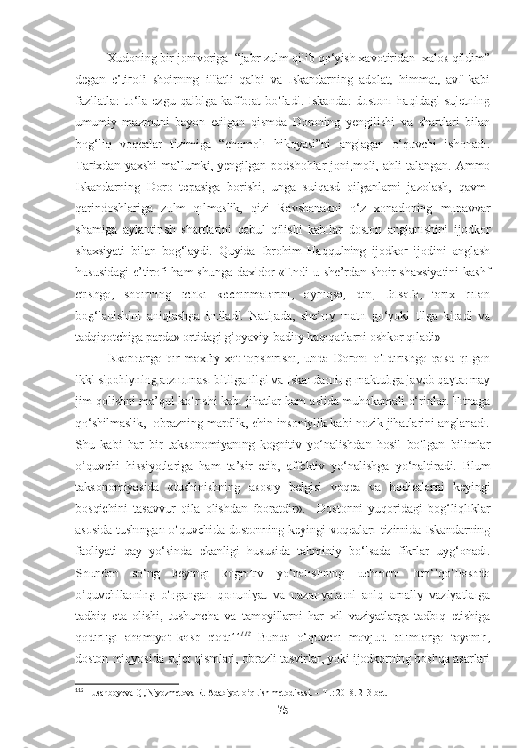 Xudoning bir jonivoriga  “jabr zulm qilib qo‘yish xavotiridan  xalos qildim”
degan   e’tirofi   shoirning   iffatli   qalbi   va   Iskandarning   adolat,   himmat,   avf   kabi
fazilatlar   to‘la   ezgu   qalbiga   kafforat   bo‘ladi.   Iskandar   dostoni   haqidagi   sujetning
umumiy   mazmuni   bayon   etilgan   qismda   Doroning   yengilishi   va   shartlari   bilan
bog‘liq   voqealar   tizimiga   “chumoli   hikoyasi”ni   anglagan   o‘quvchi   ishonadi.
Tarixdan  yaxshi   ma’lumki,  yengilgan  podshohlar  joni,moli,  ahli  talangan.  Ammo
Iskandarning   Doro   tepasiga   borishi,   unga   suiqasd   qilganlarni   jazolash,   qavm-
qarindoshlariga   zulm   qilmaslik,   qizi   Ravshanakni   o‘z   xonadoning   munavvar
shamiga   aylantirish   shartlarini   qabul   qilishi   kabilar   doston   anglanishini   ijodkor
shaxsiyati   bilan   bog‘laydi.   Quyida   Ibrohim   Haqqulning   ijodkor   ijodini   anglash
hususidagi  e’tirofi ham  shunga daxldor «Endi u she’rdan shoir  shaxsiyatini  kashf
etishga,   shoirning   ichki   kechinmalarini,   ayniqsa,   din,   falsafa,   tarix   bilan
bog‘lanishini   aniqlashga   intiladi.   Natijada,   she’riy   matn   go‘yoki   tilga   kiradi   va
tadqiqotchiga parda» ortidagi g‘oyaviy-badiiy haqiqatlarni oshkor qiladi»   
Iskandarga   bir   maxfiy   xat   topshirishi,   unda   Doroni   o‘ldirishga   qasd   qilgan
ikki sipohiyning arznomasi bitilganligi va Iskandarning maktubga javob qaytarmay
jim qolishni ma’qul ko‘rishi kabi jihatlar ham aslida muhokamali o‘rinlar. Fitnaga
qo‘shilmaslik,  obrazning mardlik, chin insoniylik kabi nozik jihatlarini anglanadi.
Shu   kabi   har   bir   taksonomiyaning   kognitiv   yo‘nalishdan   hosil   bo‘lgan   bilimlar
o‘quvchi   hissiyotlariga   ham   ta’sir   etib,   affektiv   yo‘nalishga   yo‘naltiradi.   Blum
taksonomiyasida   «tushinishning   asosiy   belgisi   voqea   va   hodisalarni   keyingi
bosqichini   tasavvur   qila   olishdan   iboratdir».     Dostonni   yuqoridagi   bog‘liqliklar
asosida  tushingan o‘quvchida dostonning keyingi voqealari tizimida Iskandarning
faoliyati   qay   yo‘sinda   ekanligi   hususida   tahminiy   bo‘lsada   fikrlar   uyg‘onadi.
Shundan   so‘ng   keyingi   kognitiv   yo‘nalishning   uchinchi   turi‘‘qo‘llashda
o‘quvchilarning   o‘rgangan   qonuniyat   va   nazariyalarni   aniq   amaliy   vaziyatlarga
tadbiq   eta   olishi,   tushuncha   va   tamoyillarni   har   xil   vaziyatlarga   tadbiq   etishiga
qodirligi   ahamiyat   kasb   etadi’’ 112
  Bunda   o‘quvchi   mavjud   bilimlarga   tayanib,
doston miqyosida sujet qismlari, obrazli tasvirlar, yoki ijodkorning boshqa asarlari
112
 Husanboyeva Q, Niyozmetova R. Adabiyot o‘qitish metodikasi. – T .: 2018. 213-bet. 
75 