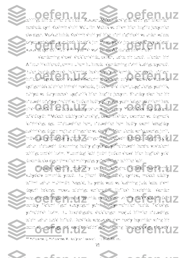 tahliliga doir talqinlar qila oladi.  Xususan, Maktab darsligida keltirilgan dostondan
parchada   ayni   Kashmir   shohi   Malu   ibn   Mabok   va   tilism   bilan   bog‘liq   jarayonlar
aks etgan.  Mazkur bobda Kashmir shohi yel bilan o‘tni o‘g‘irlashi va undan xalqqa
aziyat   yetishgani,   yurt   hech   bir   tirik   jon   o‘t   va   yelsiz   jon   saqlay   olmay   qolgani
xususida aytiladi. Bu tilsimni yechish vazifasi esa Aflotunga topshiriladi. 
Iskandarning   shaxsi   shakllanishida,   asosan,   uchta   pir   turadi.   Ulardan   biri
Aflotun hisoblanadi, ammo u ham bu borada Iskandarning o‘zini kuchiga tayanadi.
Bular   haqida   Jomosb   hakimning   bashoratgo‘y   ahkomida   ham   aytib   o‘tilgan
bo‘ladi.  Yagona   talqin  o‘quvchi  fikrlarini   chegaralab  qo‘yishi  mumkin.  Yuqorida
aytilganidek talqinlar birinchi navbatda, ijodkor ichki olami, tuyg‘ulariga yaqinlik,
ruhiyat   va   dunyoqarash   uyg‘unlik   bilan   bog‘liq   jarayon.   Shunday   ekan   har   bir
o‘quvchi to‘g‘ri yo‘naltirilsa ijodkor badiiy-g‘oyasiga yaqin kelgan talqinlarni bera
olishi   mumkin.   Bu   haqida   adabiyotshunos   Qozoqboy   Yo‘ldoshev   quyidagilarni
ta’kidlaydi:   ‘‘Maktab   adabiyotshunosligi,   avval   boshdan,   avtoritar   va   dogmatik
ko‘rinishga   ega.   O‘qituvchilar   ham,   o‘quvchilar   ham   badiiy   asarni   keragiday
tushinishga doimo majbur qilinganlar va shu yo‘l bilan ularda san’at asariga jonli,
individual   yondashuv   yo‘qotib   kelingan’’. 113
  O‘quvchi   talqinda   chalg‘imasligi
uchun   o‘qituvchi   dostonning   badiiy-g‘oyasiga   yo‘naltiruvchi   barcha   vositalarni
tahlilga   tortishi   lozim.   Yuqoridagi   kabi   ijodni   ijodkor   shaxsi   bilan   bog‘lash   yoki
dostonda aks etgan timsollar mohiyatiga yo‘naltirilgan tahlillar kabi. 
‘‘Badiiy   asarning   mazmuniy   asoslari   ko‘pgina   hollarda   mazmunning
subyektiv   tomonida   yotadi.   Bu   jihatni   ko‘zda   tutish,   ayniqsa,   maktab   adabiy
ta’limi   uchun   muhimdir.   Negaki,   bu   yerda   vaqt   va   kuchning   juda   katta   qismi
deyarli   bekorga   mavzu   talqiniga   sarflanadi.’’   Qo‘llash   bosqichida   Iskandar
sarguzashtida   kelgan   voqealar   bayonida   ayonlashgan   zohiriy   ma’nolarda   ijodkor
qanday   fikrlarni   ilgari   surayotgani   ya’ni   botiniy   ma’nolari   haqida   fikrlashga
yo‘naltirish   lozim.   Bu   bosqichgacha   shakllangan   mavjud   bilimlar   o‘quvchiga
talqin uchun turtki  bo‘ladi. Darslikda sarguzasht  qism  nasriy bayonidan so‘ng bir
qator   shu   mavzuga   oid   savollar   keltirilgan.   Ularning   bir   qanchasiga   o‘quvchi
113
 Yo‘ldoshev. Q. Yo‘ldosheva M. Badiiy tahlil asoslari. – T.: 2016 .220-bet.
76 