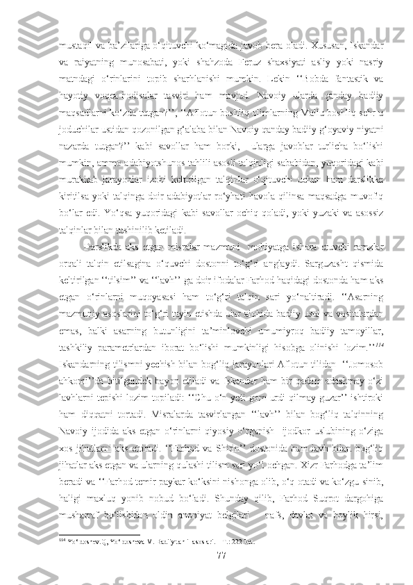 mustaqil va ba’zilariga o‘qituvchi ko‘magida javob bera oladi. Xususan, Iskandar
va   raiyatning   munosabati,   yoki   shahzoda   Feruz   shaxsiyati   asliy   yoki   nasriy
matndagi   o‘rinlarini   topib   sharhlanishi   mumkin.   Lekin   ‘‘Bobda   fantastik   va
hayotiy   voqea-hodisalar   tasviri   ham   mavjud.   Navoiy   ularda   qanday   badiiy
maqsadlarni ko‘zda tutgan?’’, ‘‘Aflotun boshliq olimlarning Mallu boshliq sehr-u
joduchilar ustidan qozonilgan g‘alaba bilan Navoiy qanday badiiy-g‘oyaviy niyatni
nazarda   tutgan?’’   kabi   savollar   ham   borki,     ularga   javoblar   turlicha   bo‘lishi
mumkin, ammo adabiyotshunos tahlili asosli talqinligi sababidan, yuqoridagi kabi
murakkab   jarayonlar   izohi   keltirilgan   talqinlar   o‘qituvchi   uchun   ham   darslikka
kiritilsa   yoki   talqinga   doir   adabiyotlar   ro‘yhati   havola   qilinsa   maqsadga   muvofiq
bo‘lar   edi.   Yo‘qsa   yuqoridagi   kabi   savollar   ochiq   qoladi,   yoki   yuzaki   va   asossiz
talqinlar bilan tushinilib ketiladi. 
Darslikda   aks   etgan   misralar   mazmuni     mohiyatga   ishora   etuvchi   ramzlar
orqali   talqin   etilsagina   o‘quvchi   dostonni   to‘g‘ri   anglaydi.   Sarguzasht   qismida
keltirilgan ‘‘tilsim’’ va ‘‘lavh’’ ga doir ifodalar Farhod haqidagi dostonda ham aks
etgan   o‘rinlarni   muqoyasasi   ham   to‘g‘ri   talqin   sari   yo‘naltiradi.   ‘‘Asarning
mazmuniy asoslarini  to‘g‘ri  tayin etishda ular alohida badiiy usul  va vositalardan
emas,   balki   asarning   butunligini   ta’minlovchi   umumiyroq   badiiy   tamoyillar,
tashkiliy   parametrlardan   iborat   bo‘lishi   mumkinligi   hisobga   olinishi   lozim.’’ 114
Iskandarning tilismni yechish bilan bog‘liq jarayonlari Aflotun tilidan   ‘‘Jomosob
ahkomi’’da   bitilgandek   bayon   etiladi   va   Iskandar   ham   bir   qadam   adashmay   o‘zi
lavhlarni   tepishi   lozim   topiladi:   ‘‘Chu   o‘n   yeti   gom   urdi   qilmay   guzar’’   ishtiroki
ham   diqqatni   tortadi.   Misralarda   tasvirlangan   ‘‘lavh’’   bilan   bog‘liq   talqinning
Navoiy   ijodida   aks   etgan   o‘rinlarni   qiyosiy   o‘rganish     ijodkor   uslubining   o‘ziga
xos   jihatlarni   aks   ettiradi.   ‘‘Farhod   va   Shirin’’   dostonida   ham   lavh   bilan   bog‘liq
jihatlar aks etgan va ularning qulashi tilism sari yo‘l ochgan. Xizr Farhodga ta’lim
beradi va ‘‘Farhod temir paykar ko‘ksini nishonga olib, o‘q otadi va ko‘zgu sinib,
haligi   maxluq   yonib   nobud   bo‘ladi.   Shunday   qilib,   Farhod   Suqrot   dargohiga
musharraf   bo‘lishidan   oldin   anoniyat   belgilari   –   nafs,   davlat   va   boylik   hirsi,
114
 Yo‘ldoshev.Q, Yo‘ldosheva M. Badiiy tahlil asoslari. – T.: 222-bet.
77 