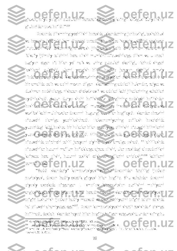 g‘azab, ro‘yo-yolg‘on qutqularini bartaraf etadi,uning ko‘ngil ko‘zgusi dunyo ishqi
g‘uboridan toza bo‘ldi.’’ 115
 
Dostonda tilismning yechilishi borasida Iskandarning jonbozligi, tashabbusi
va   bevosita   ishtiroki   ham   diqqatni   tortadi.   Shu   tariqa   Navoiy   uslubini   anglagan
o‘qituvchi   ikki   dostonning   o‘xshash   jihatlaridan   kelib   chiqib   ham   parchaning
falsafiy-ijtimoiy   talqinini   bera   olishi   mumkin.   O‘quvchilarga   tilism   va   u   orqali
tug‘yon   etgan   o‘t   bilan   yel   nafs   va   uning   qutqulari   ekanligi,   Farhod   singari
lavhlarni   qulatishi,   ularni   yengish   bilan   bog‘liq   jarayon   ekanligi   ramziy
ifodalanganligi   aytilsa  Iskandar   obrazining  hususiyatlari   oshkor  bo‘la  boradi.  Har
bir   amalida   qalb  va   aqlni   mezon   qilgan   Iskandarning   adolatli   hukmdor,  raiyat   va
dushman podsholarga nisbatan cheksiz avfi va adolati  kabi jihatlarining sabablari
oydinlashadi.   Butun   dunyo   shohi   bo‘lish   o‘z   ko‘nglining   podshohi   bo‘lishdan
boshlanadi.   Nafs   qutqulari,   ko‘ngil   munavvarligi,   insonning   asl   mohiyati   va
vazifasi kabi mulohazalar dostonni  bugungi kun bilan bog‘laydi. Iskandar obrazini
o‘quvchi   olamiga   yaqinlashtiradi.   Taksonomiyaning   qo‘llash   bosqichida
yuqoridagi   kabi   boshqa   bir   holatlar   bilan  muqoyasa   qilinishi   o‘quvchi   bilimlarini
yuqori saviyaga chiqishiga erishiladi. Bilimlari bu borada yuqori darajaga chiqqan
o‘quvchida   to‘rtinchi   tahlil   jarayoni   qiyinchiliksiz   amalga   oshadi.   ‘‘Tahlillashda
o‘quvchilar   butunni   ma’lum   bo‘laklarga  ajrata olishi,  ular  orasidagi  aloqadorlikni
ko‘rsata   bera   olishi,   butunni   tashkil   etish   tamoyillarini   aniqlash’’ 116
  kabilarni
qamrab oladi. 
“ Saddi   Iskandariy”   kompozitsiyasi   salaflar   dostonidan   farqliligi   ijodkor
pozitsiyasi,   doston   badiiy-estetik   g‘oyasi   bilan   bog‘liq.   Shu   sababdan   dostonni
qiyosiy   aspektda   o‘rgangan   I.   Ismoilov   kompazitsion   qurilishni   mohiyatni
anglashdagi   o‘rniga   yuqori   baho   beradi:   “Saddi   Iskandariy”   kompozitsiyasini
to‘g‘ri   tushunish   ijodkor   badiiy   maqsadi   va   asar   mohiyatini   to‘g‘ri   talqin   etishda
hal qiluvchi ahamiyatga ega” 117
.  Doston kompozitsiyasini shartli ravishda 4 qismga
bo‘linadi, dastlab Iskandar hayoti bilan bog‘liq bo‘lgan sarguzasht, undan so‘ng bu
115
 Komilov N.Tasavvuf. – T.: Movaraunnahr. 2009.  182 -bet.
116
 Husanboyeva Q, Niyozmetova R. Adabiyot o‘qitish metodikasi. – T .: 2018. 
117
  Ismoilov I. Alisher Navoiy  “Saddi Iskandariy” dostonining qiyosiy tahlili. Filol.  f anlari falsafa d- ri. …diss. 
Toshkent 2019. 60  b .
78 